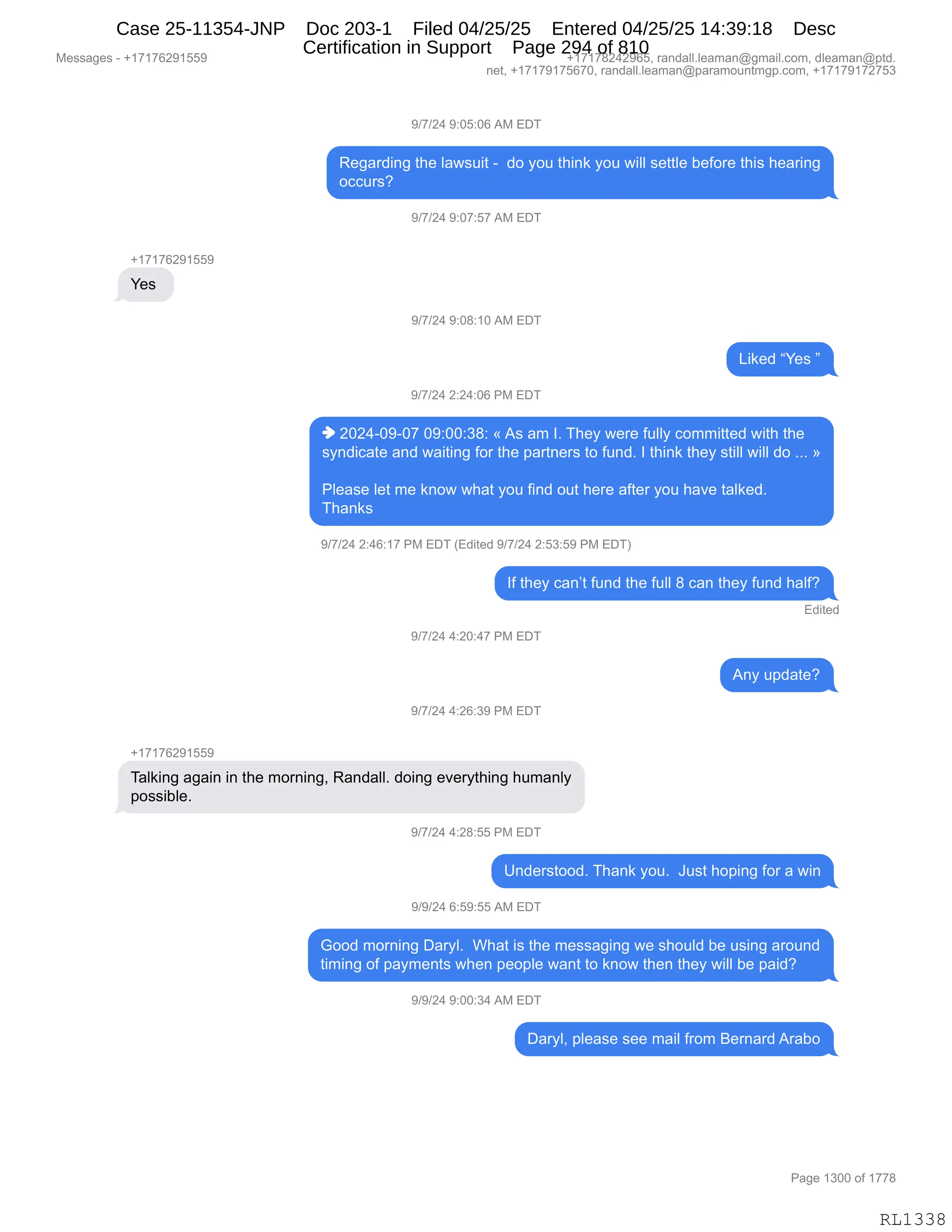 Messages - +17176291559 +17178242965, randall.leaman@gmail.com, dleaman@ptd.
net, +17179175670, randall.leaman@paramountmgp.com, +17179172753
9/7/24 9:05:06 AM EDT
Regarding the Iawsuit - do you think you will settle before this hearing
occurs?
9/7/24 9:07:57 AM EDT
+17176291559
Yes
9/7/24 9:08:10 AM EDT
Liked "Yes "
9/7/24 2:24:06 PM EDT
♦ 2024-09-07 09:00:38: «As am I. They were fully committed with the
syndicate and waiting for the partners to fund. I think they still will do ... »
Please let me know what you find out here after you have talked.
Thanks
9/7/24 2:46:17 PM EDT (Edited 9/7/24 2:53:59 PM EDT)
If they can't fund the full 8 can they fund haif?
Edited
9/7/24 4:20:47 PM EDT
Any update?
117/24 4:26:39 PM EDT
+17176291559
Talking again in the morning, Randall. doing everything humanly
possible.
9/7/24 4:28:55 PM EDT
Understood. Thank you. Just hoping for a win
9/9/24 6:59:55 AM EDT
Good morning Daryl. What is the messaging we should be using around
timing of payments when people want to know then they will be paid?
9/9/24 9:00:34 AM EDT
Daryl, please see mail from Bemard Arabo
RL1338
-)+)J0,-.OK.OI,1#,2T4
b$'&8>":',9;$,E&7%5"9,W,,>D,FD5,9;":<,FD5,7"EE,%$99E$,V$MD8$,9;"%,;$&8":'
DAA58%G
-)+)J0,-.O+.K+,1#,2T4
H(+(+IJ-(KK-
h$%,
-)+)J0,-.O/.(O,1#,2T4
["<$>,lh$%,m
-)+)J0,J.J0.OI,N#,2T4
",JOJ0WO-WO+,O-.OO.*/.,†,1%,&6,RB,4;$F,7$8$,M5EEF,AD66"99$>,7"9;,9;$
%F:>"A&9$,&:>,7&"9":',MD8,9;$,=&89:$8%,9D,M5:>B,R,9;":<,9;$F,%9"EE,7"EE,>D,BBB,‡
NE$&%$,E$9,6$,<:D7,7;&9,FD5,M":>,D59,;$8$,&M9$8,FD5,;&?$,9&E<$>B
4;&:<%,
-)+)J0,J.0I.(+,N#,2T4,q2>"9$>,-)+)J0,J.K*.K-,N#,2T4n
RM,9;$F,A&:P9,M5:>,9;$,M5EE,/,A&:,9;$F,M5:>,;&EMG
2>"9$>
-)+)J0,0.JO.0+,N#,2T4
1:F,5=>&9$G
-)+)J0,0.JI.*-,N#,2T4
H(+(+IJ-(KK-
4&E<":',&'&":,":,9;$,6D8:":'X,b&:>&EEB,>D":',$?$8F9;":',;56&:EF
=D%%"VE$B
-)+)J0,0.J/.KK,N#,2T4
d:>$8%9DD>B,4;&:<,FD5B,,a5%9,;D=":',MD8,&,7":
-)-)J0,I.K-.KK,1#,2T4
`DD>,6D8:":',T&8FEB,,C;&9,"%,9;$,6$%%&'":',7$,%;D5E>,V$,5%":',&8D5:>
9"6":',DM,=&F6$:9%,7;$:,=$D=E$,7&:9,9D,<:D7,9;$:,9;$F,7"EE,V$,=&">G,,,
-)-)J0,-.OO.*0,1#,2T4
T&8FEX,=E$&%$,%$$,6&"E,M8D6,e$8:&8>,18&VD
#$%%&'$%,W,H(+(+IJ-(KK- H(+(+/J0J-IKX,8&:>&EEBE$&6&:Y'6&"EBAD6X,>E$&6&:Y=9>B
:$9X,H(+(+-(+KI+OX,8&:>&EEBE$&6&:Y=&8&6D5:96'=BAD6X,H(+(+-(+J+K*
N&'$,(*OO,DM,(++/
RL1338
Case 25-11354-JNP Doc 203-1 Filed 04/25/25 Entered 04/25/25 14:39:18 Desc
Certification in Support Page 294 of 810
 