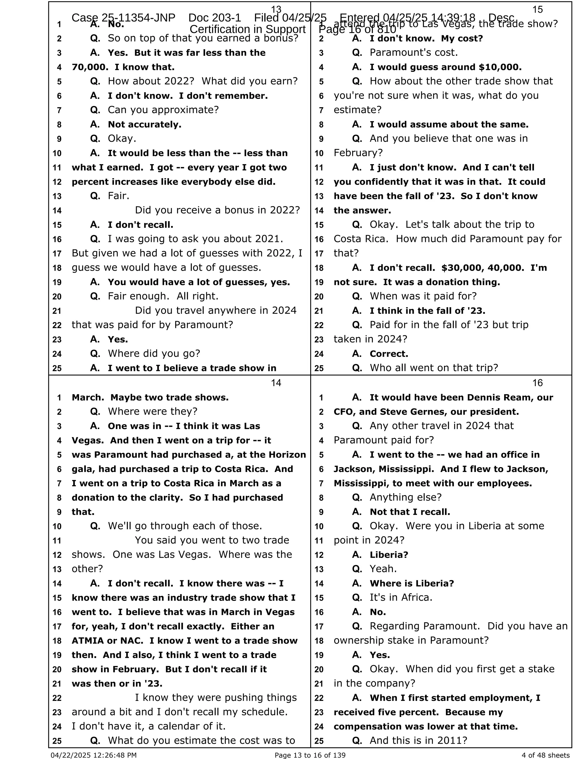 04/22/2025 12:26:48 PM Page 13 to 16 of 139 4 of 48 sheets
13
No.
1 A.
So on top of that you earned a bonus?
2 Q.
Yes. But it was far less than the
3 A.
70,000. I know that.
4
How about 2022? What did you earn?
5 Q.
I don't know. I don't remember.
6 A.
Can you approximate?
7 Q.
Not accurately.
8 A.
Okay.
9 Q.
It would be less than the -- less than
10 A.
what I earned. I got -- every year I got two
11
percent increases like everybody else did.
12
Fair.
13 Q.
Did you receive a bonus in 2022?
14
I don't recall.
15 A.
I was going to ask you about 2021.
16 Q.
But given we had a lot of guesses with 2022, I
17
guess we would have a lot of guesses.
18
You would have a lot of guesses, yes.
19 A.
Fair enough. All right.
20 Q.
Did you travel anywhere in 2024
21
that was paid for by Paramount?
22
Yes.
23 A.
Where did you go?
24 Q.
I went to I believe a trade show in
25 A.
14
March. Maybe two trade shows.
1
Where were they?
2 Q.
One was in -- I think it was Las
3 A.
Vegas. And then I went on a trip for -- it
4
was Paramount had purchased a, at the Horizon
5
gala, had purchased a trip to Costa Rica. And
6
I went on a trip to Costa Rica in March as a
7
donation to the clarity. So I had purchased
8
that.
9
We'll go through each of those.
10 Q.
You said you went to two trade
11
shows. One was Las Vegas. Where was the
12
other?
13
I don't recall. I know there was -- I
14 A.
know there was an industry trade show that I
15
went to. I believe that was in March in Vegas
16
for, yeah, I don't recall exactly. Either an
17
ATMIA or NAC. I know I went to a trade show
18
then. And I also, I think I went to a trade
19
show in February. But I don't recall if it
20
was then or in '23.
21
I know they were pushing things
22
around a bit and I don't recall my schedule.
23
I don't have it, a calendar of it.
24
What do you estimate the cost was to
25 Q.
15
attend the trip to Las Vegas, the trade show?
1
I don't know. My cost?
2 A.
Paramount's cost.
3 Q.
I would guess around $10,000.
4 A.
How about the other trade show that
5 Q.
you're not sure when it was, what do you
6
estimate?
7
I would assume about the same.
8 A.
And you believe that one was in
9 Q.
February?
10
I just don't know. And I can't tell
11 A.
you confidently that it was in that. It could
12
have been the fall of '23. So I don't know
13
the answer.
14
Okay. Let's talk about the trip to
15 Q.
Costa Rica. How much did Paramount pay for
16
that?
17
I don't recall. $30,000, 40,000. I'm
18 A.
not sure. It was a donation thing.
19
When was it paid for?
20 Q.
I think in the fall of '23.
21 A.
Paid for in the fall of '23 but trip
22 Q.
taken in 2024?
23
Correct.
24 A.
Who all went on that trip?
25 Q.
16
It would have been Dennis Ream, our
1 A.
CFO, and Steve Gernes, our president.
2
Any other travel in 2024 that
3 Q.
Paramount paid for?
4
I went to the -- we had an office in
5 A.
Jackson, Mississippi. And I flew to Jackson,
6
Mississippi, to meet with our employees.
7
Anything else?
8 Q.
Not that I recall.
9 A.
Okay. Were you in Liberia at some
10 Q.
point in 2024?
11
Liberia?
12 A.
Yeah.
13 Q.
Where is Liberia?
14 A.
It's in Africa.
15 Q.
No.
16 A.
Regarding Paramount. Did you have an
17 Q.
ownership stake in Paramount?
18
Yes.
19 A.
Okay. When did you first get a stake
20 Q.
in the company?
21
When I first started employment, I
22 A.
received five percent. Because my
23
compensation was lower at that time.
24
And this is in 2011?
25 Q.
Case 25-11354-JNP Doc 203-1 Filed 04/25/25 Entered 04/25/25 14:39:18 Desc
Certification in Support Page 16 of 810
 