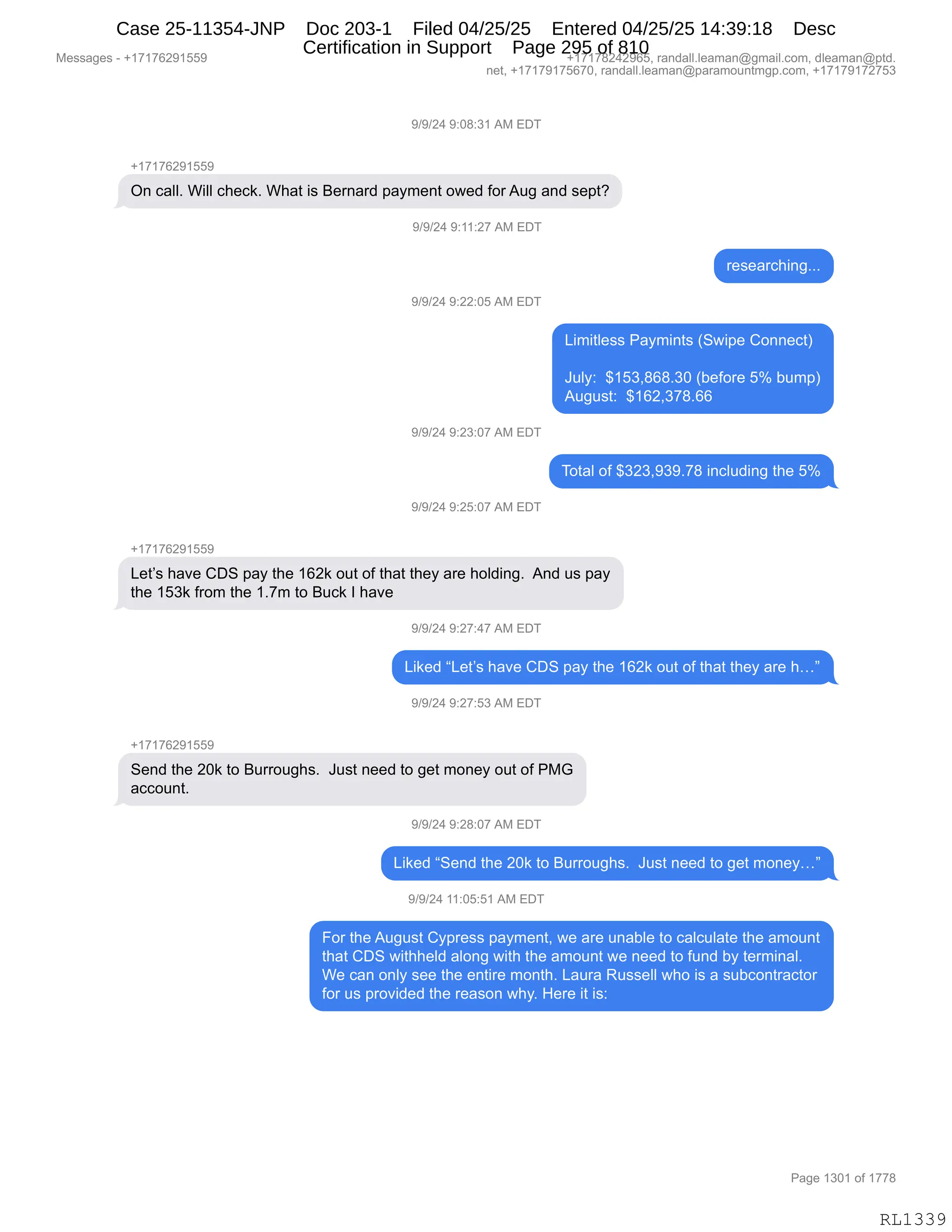 Messages - +17176291559 +17178242965, randall.leaman@gmail.com, dleaman@ptd.
net, +17179175670, randall.leaman@paramountmgp.com, +17179172753
9/9/24 9:08:31 AM EDT
+17176291559
On call. Will check. What is Bernard payment owed forAug and sept?
9/9/24 9:11:27 AM EDT
researching...
9/9/24 9:22:05 AM EDT
Limitless Paymints (Swipe Connect)
July: $153,868.30 (before 5% bump)
August: $162,378.66
9/9/24 9:23:07 AM EDT
Total of $323,939.78 including the 5%
9/9/24 9:25:07 AM EDT
+17176291559
Let's have CDS pay the 162k out of that they are holding. And us pay
the 153k from the 1.7m to Buck I have
9/9/24 9:27:47 AM EDT
Liked "Let's have CDS pay the 162k out of that they are h..."
9/9/24 9:27:53 AM EDT
+17176291559
Send the 20k to Burroughs. Just need to get money out of PMG
account.
9/9/24 9:28:07 AM EDT
Liked "Send the 20k to Burroughs. Just need to get money..."
9/9/24 11:05:51 AM EDT
For the August Cypress payment, we are unable to calculate the amount
that CDS withheld along with the amount we need to fund by terminal.
We can only see the entire month. Laura Russell who is a subcontractor
for us provided the reason why. Here it is:
Page 1301 of 1778
RL1339
-)-)J0,-.O/.*(,1#,2T4
H(+(+IJ-(KK-
Q:,A&EEB,C"EE,A;$A<B,C;&9,"%,e$8:&8>,=&F6$:9,D7$>,MD8,15',&:>,%$=9G
-)-)J0,-.((.J+,1#,2T4
8$%$&8A;":'BBB
-)-)J0,-.JJ.OK,1#,2T4
["6"9E$%%,N&F6":9%,q37"=$,LD::$A9n
a5EF.,,^(K*X/I/B*O,qV$MD8$,Kk,V56=n
15'5%9.,,^(IJX*+/BII
-)-)J0,-.J*.O+,1#,2T4
4D9&E,DM,^*J*X-*-B+/,":AE5>":',9;$,Kk
-)-)J0,-.JK.O+,1#,2T4
H(+(+IJ-(KK-
[$9P%,;&?$,LT3,=&F,9;$,(IJ<,D59,DM,9;&9,9;$F,&8$,;DE>":'B,,1:>,5%,=&F
9;$,(K*<,M8D6,9;$,(B+6,9D,e5A<,R,;&?$
-)-)J0,-.J+.0+,1#,2T4
["<$>,l[$9P%,;&?$,LT3,=&F,9;$,(IJ<,D59,DM,9;&9,9;$F,&8$,;jm
-)-)J0,-.J+.K*,1#,2T4
H(+(+IJ-(KK-
3$:>,9;$,JO<,9D,e588D5';%B,,a5%9,:$$>,9D,'$9,6D:$F,D59,DM,N#`
&AAD5:9B,
-)-)J0,-.J/.O+,1#,2T4
["<$>,l3$:>,9;$,JO<,9D,e588D5';%B,,a5%9,:$$>,9D,'$9,6D:$Fjm
-)-)J0,((.OK.K(,1#,2T4
ZD8,9;$,15'5%9,LF=8$%%,=&F6$:9X,7$,&8$,5:&VE$,9D,A&EA5E&9$,9;$,&6D5:9
9;&9,LT3,7"9;;$E>,&ED:',7"9;,9;$,&6D5:9,7$,:$$>,9D,M5:>,VF,9$86":&EB
C$,A&:,D:EF,%$$,9;$,$:9"8$,6D:9;B,[&58&,b5%%$EE,7;D,"%,&,%5VAD:98&A9D8
MD8,5%,=8D?">$>,9;$,8$&%D:,7;FB,_$8$,"9,"%.
#$%%&'$%,W,H(+(+IJ-(KK- H(+(+/J0J-IKX,8&:>&EEBE$&6&:Y'6&"EBAD6X,>E$&6&:Y=9>B
:$9X,H(+(+-(+KI+OX,8&:>&EEBE$&6&:Y=&8&6D5:96'=BAD6X,H(+(+-(+J+K*
N&'$,(*O(,DM,(++/
RL1339
Case 25-11354-JNP Doc 203-1 Filed 04/25/25 Entered 04/25/25 14:39:18 Desc
Certification in Support Page 295 of 810
 