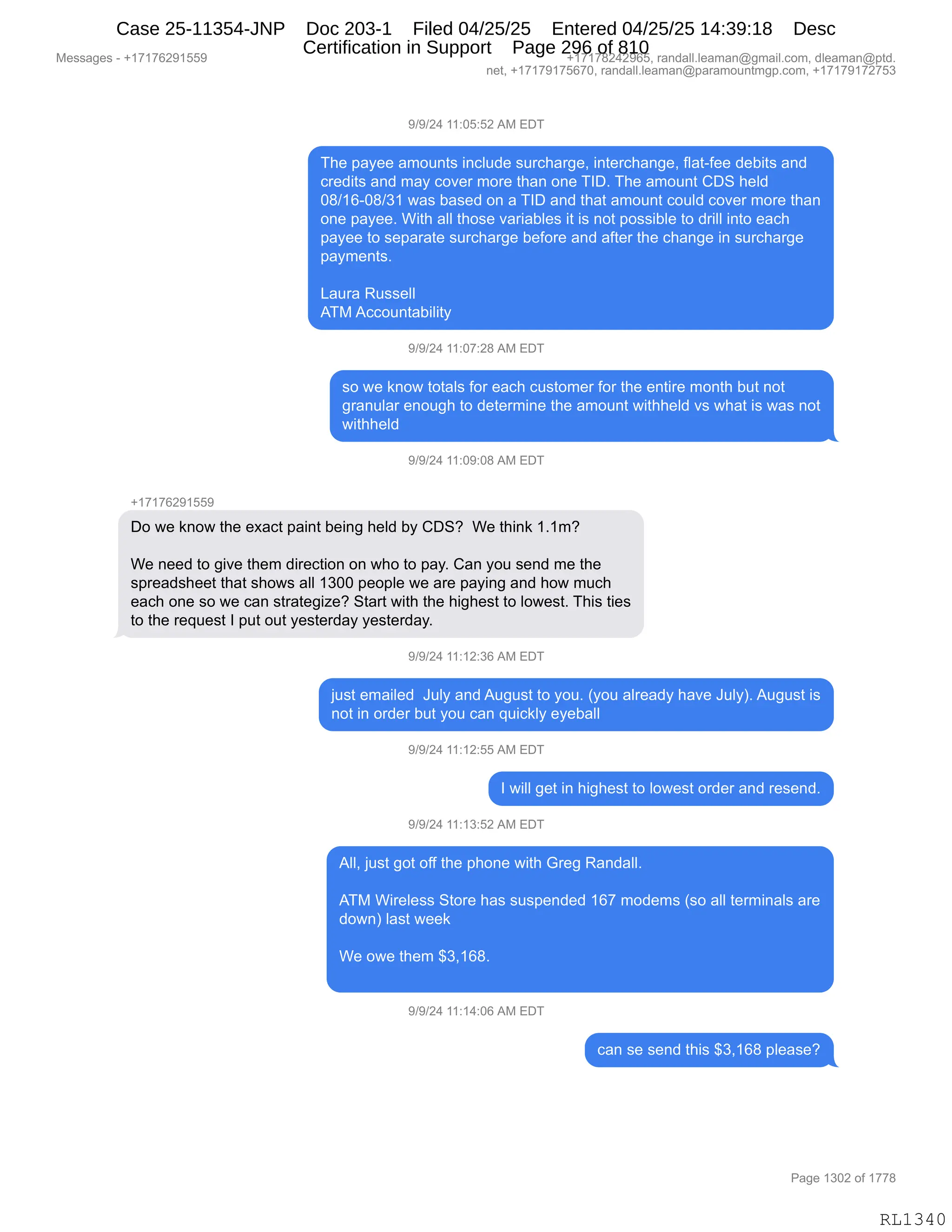 Messages - +17176291559 +17178242965, randall.leaman@gmail.com, dleaman@ptd.
net, +17179175670, randall.leaman@paramountmgp.com, +17179172753
9/9/24 11:05:52 AM EDT
The payee amounts include surcharge, interchange, flat-fee debits and
credits and may cover more than one TID. The amount CDS held
08/16-08/31 was based on a TID and that amount could cover more than
one payee. With all those variables it is not possible to drill into each
payee to separate surcharge before and after the change in surcharge
payments.
Laura Russell
ATM Accountability
9/9/24 11:07:28 AM EDT
so we know totals for each customer for the entire month but not
granular enough to determine the amount withheld vs what is was not
withheld
9/9/24 11:09:08 AM EDT
+17176291559
Do we know the exact paint being held by CDS? We think 1.1m?
We need to give them direction on who to pay. Can you send me the
spreadsheet that shows all 1300 people we are paying and how much
each one so we can strategize? Start with the highest to lowest. This ties
to the request I put out yesterday yesterday.
9/9/24 11:12:36 AM EDT
just emailed July and August to you. (you already have July). August is
not in order but you can quickly eyeball
9/9/24 11:12:55 AM EDT
I will get in highest to lowest order and resend.
9/9/24 11:13:52 AM EDT
AII, just got off the phone with Greg Randall.
ATM Wireless Store has suspended 167 modems (so all terminals are
down) last week
We owe them $3,168.
9/9/24 11:14:06 AM EDT
can se send this $3,168 please?
RL1340
-)-)J0,((.OK.KJ,1#,2T4
4;$,=&F$$,&6D5:9%,":AE5>$,%58A;&8'$X,":9$8A;&:'$X,ME&9WM$$,>$V"9%,&:>
A8$>"9%,&:>,6&F,AD?$8,6D8$,9;&:,D:$,4RTB,4;$,&6D5:9,LT3,;$E>
O/)(IWO/)*(,7&%,V&%$>,D:,&,4RT,&:>,9;&9,&6D5:9,AD5E>,AD?$8,6D8$,9;&:
D:$,=&F$$B,C"9;,&EE,9;D%$,?&8"&VE$%,"9,"%,:D9,=D%%"VE$,9D,>8"EE,":9D,$&A;
=&F$$,9D,%$=&8&9$,%58A;&8'$,V$MD8$,&:>,&M9$8,9;$,A;&:'$,":,%58A;&8'$
=&F6$:9%B
[&58&,b5%%$EE
14#,1AAD5:9&V"E"9F
-)-)J0,((.O+.J/,1#,2T4
%D,7$,<:D7,9D9&E%,MD8,$&A;,A5%9D6$8,MD8,9;$,$:9"8$,6D:9;,V59,:D9
'8&:5E&8,$:D5';,9D,>$9$86":$,9;$,&6D5:9,7"9;;$E>,?%,7;&9,"%,7&%,:D9
7"9;;$E>
-)-)J0,((.O-.O/,1#,2T4
H(+(+IJ-(KK-
TD,7$,<:D7,9;$,$@&A9,=&":9,V$":',;$E>,VF,LT3G,,C$,9;":<,(B(6G
C$,:$$>,9D,'"?$,9;$6,>"8$A9"D:,D:,7;D,9D,=&FB,L&:,FD5,%$:>,6$,9;$
%=8$&>%;$$9,9;&9,%;D7%,&EE,(*OO,=$D=E$,7$,&8$,=&F":',&:>,;D7,65A;
$&A;,D:$,%D,7$,A&:,%98&9$'"i$G,39&89,7"9;,9;$,;"';$%9,9D,ED7$%9B,4;"%,9"$%
9D,9;$,8$]5$%9,R,=59,D59,F$%9$8>&F,F$%9$8>&FB
-)-)J0,((.(J.*I,1#,2T4
U5%9,$6&"E$>,,a5EF,&:>,15'5%9,9D,FD5B,qFD5,&E8$&>F,;&?$,a5EFnB,15'5%9,"%
:D9,":,D8>$8,V59,FD5,A&:,]5"A<EF,$F$V&EE
-)-)J0,((.(J.KK,1#,2T4
R,7"EE,'$9,":,;"';$%9,9D,ED7$%9,D8>$8,&:>,8$%$:>B
-)-)J0,((.(*.KJ,1#,2T4
1EEX,U5%9,'D9,DMM,9;$,=;D:$,7"9;,`8$',b&:>&EEB
,
14#,C"8$E$%%,39D8$,;&%,%5%=$:>$>,(I+,6D>$6%,q%D,&EE,9$86":&E%,&8$
>D7:n,E&%9,7$$<
,
C$,D7$,9;$6,^*X(I/B
,
-)-)J0,((.(0.OI,1#,2T4
A&:,%$,%$:>,9;"%,^*X(I/,=E$&%$G
#$%%&'$%,W,H(+(+IJ-(KK- H(+(+/J0J-IKX,8&:>&EEBE$&6&:Y'6&"EBAD6X,>E$&6&:Y=9>B
:$9X,H(+(+-(+KI+OX,8&:>&EEBE$&6&:Y=&8&6D5:96'=BAD6X,H(+(+-(+J+K*
N&'$,(*OJ,DM,(++/
RL1340
Case 25-11354-JNP Doc 203-1 Filed 04/25/25 Entered 04/25/25 14:39:18 Desc
Certification in Support Page 296 of 810
 