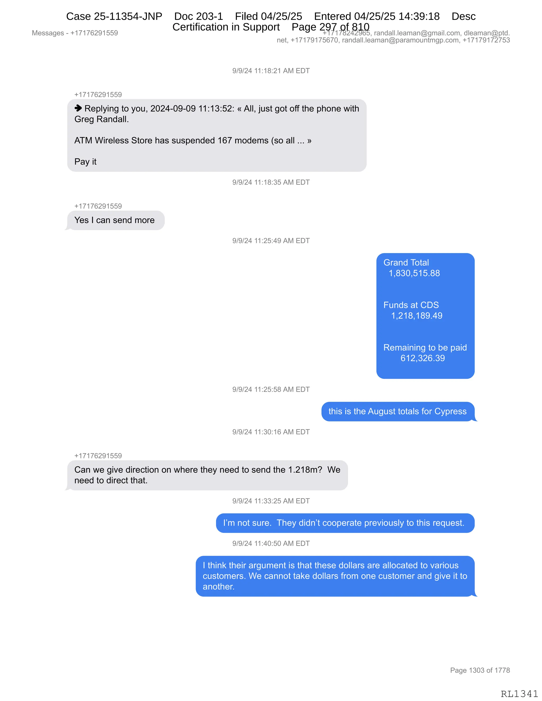 Messages - +17176291559 +17178242965, randall.leaman@gmail.com, dleaman@ptd.
net, +17179175670, randall.leaman@paramountmgp.com, +17179172753
9/9/24 11:18:21 AM EDT
-,17176291559
♦ Replying to you, 2024-09-09 11:13:52: «All, just got off the phone with
Greg Randall.
ATM Wireless Store has suspended 167 modems (so all »
Pay it
9/9/24 11:18:35 AM EDT
+17176291559
Yes I can send more
9/9/24 11:25:49 AM EDT
9/9/24 11:25:58 AM EDT
9/9/24 11:30:16 AM EDT
Grand Total
1,830,515.88
Funds at CDS
1,218,189.49
Remaining to be paid
612,326.39
this is the August totals for Cypress
Can we give direction on where they need to send the 1.218m? We
need to direct that.
9/9/24 11:33:25 AM EDT
I'm not sure. They didn't cooperate previously to this request.
9/9/24 11:40:50 AM EDT
I think their argument is that these dollars are allocated to various
customers. We cannot take dollars from one customer and give it to
another.
Page 1303 of 1778
RL1341
-)-)J0,((.(/.J(,1#,2T4
H(+(+IJ-(KK-
",b$=EF":',9D,FD5X,JOJ0WO-WO-,((.(*.KJ.,†,1EEX,U5%9,'D9,DMM,9;$,=;D:$,7"9;
`8$',b&:>&EEB
,
14#,C"8$E$%%,39D8$,;&%,%5%=$:>$>,(I+,6D>$6%,q%D,&EE,BBB,‡
N&F,"9
-)-)J0,((.(/.*K,1#,2T4
H(+(+IJ-(KK-
h$%,R,A&:,%$:>,6D8$,
-)-)J0,((.JK.0-,1#,2T4
`8&:>,4D9&E
,,(X/*OXK(KB//
Z5:>%,&9,LT3
,,,(XJ(/X(/-B0-
b$6&":":',9D,V$,=&">
,,,,,,,I(JX*JIB*-
-)-)J0,((.JK.K/,1#,2T4
9;"%,"%,9;$,15'5%9,9D9&E%,MD8,LF=8$%%
-)-)J0,((.*O.(I,1#,2T4
H(+(+IJ-(KK-
L&:,7$,'"?$,>"8$A9"D:,D:,7;$8$,9;$F,:$$>,9D,%$:>,9;$,(BJ(/6G,,C$
:$$>,9D,>"8$A9,9;&9B
-)-)J0,((.**.JK,1#,2T4
RP6,:D9,%58$B,,4;$F,>">:P9,ADD=$8&9$,=8$?"D5%EF,9D,9;"%,8$]5$%9B,
-)-)J0,((.0O.KO,1#,2T4
R,9;":<,9;$"8,&8'56$:9,"%,9;&9,9;$%$,>DEE&8%,&8$,&EEDA&9$>,9D,?&8"D5%
A5%9D6$8%B,C$,A&::D9,9&<$,>DEE&8%,M8D6,D:$,A5%9D6$8,&:>,'"?$,"9,9D
&:D9;$8B
#$%%&'$%,W,H(+(+IJ-(KK- H(+(+/J0J-IKX,8&:>&EEBE$&6&:Y'6&"EBAD6X,>E$&6&:Y=9>B
:$9X,H(+(+-(+KI+OX,8&:>&EEBE$&6&:Y=&8&6D5:96'=BAD6X,H(+(+-(+J+K*
N&'$,(*O*,DM,(++/
RL1341
Case 25-11354-JNP Doc 203-1 Filed 04/25/25 Entered 04/25/25 14:39:18 Desc
Certification in Support Page 297 of 810
 