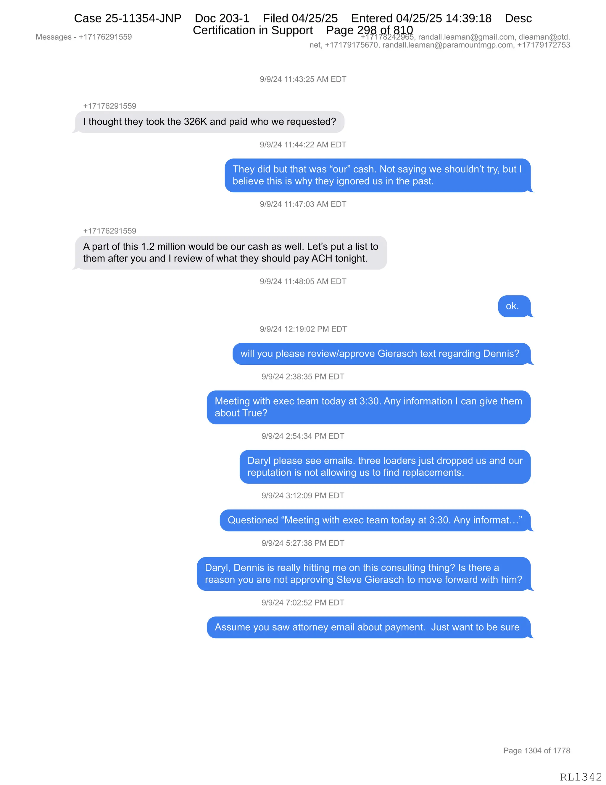 Messages - +17176291559 +17178242965, randall.leaman@gmail.com, dleaman@ptd.
net, +17179175670, randall.leaman@paramountmgp.com, +17179172753
9/9/24 11:43:25 AM EDT
+17176291559
I thought they took the 326K and paid who we requested?
9/9/24 11:44:22 AM EDT
They did but that was "our" cash. Not saying we shouldn't try, but I
believe this is why they ignored us in the past.
9/9/24 11:47:03 AM EDT
+17176291559
A part of this 1.2 million would be our cash as well. Let's put a list to
them after you and I review of what they should pay ACH tonight.
9/9/24 11:48:05 AM EDT
ok.
9/9/24 12:19:02 PM EDT
will you please review/approve Gierasch text regarding Dennis?
9/9/24 2:38:35 PM EDT
Meeting with exec team today at 3:30. Any information I can give them
about True?
9/9/24 2:54:34 PM EDT
Daryl please see emails. three loaders just dropped us and our
reputation is not allowing us to find replacements.
9/9/24 3:12:09 PM EDT
Questioned "Meeting with exec team today at 3:30. Any informat..."
9/9/24 5:27:38 PM EDT
Daryl, Dennis is really hitting me on this consulting thing? Is there a
reason you are not approving Steve Gierasch to move forward with him?
9/9/24 7:02:52 PM EDT
Assume you saw attorney email about payment. Just want to be sure
Page 1304 of 1778
RL1342
-)-)J0,((.0*.JK,1#,2T4
H(+(+IJ-(KK-
R,9;D5';9,9;$F,9DD<,9;$,*JIc,&:>,=&">,7;D,7$,8$]5$%9$>G
-)-)J0,((.00.JJ,1#,2T4
4;$F,>">,V59,9;&9,7&%,lD58m,A&%;B,D9,%&F":',7$,%;D5E>:P9,98FX,V59,R
V$E"$?$,9;"%,"%,7;F,9;$F,"':D8$>,5%,":,9;$,=&%9B
-)-)J0,((.0+.O*,1#,2T4
H(+(+IJ-(KK-
1,=&89,DM,9;"%,(BJ,6"EE"D:,7D5E>,V$,D58,A&%;,&%,7$EEB,[$9P%,=59,&,E"%9,9D
9;$6,&M9$8,FD5,&:>,R,8$?"$7,DM,7;&9,9;$F,%;D5E>,=&F,1L_,9D:"';9B
-)-)J0,((.0/.OK,1#,2T4
D<B,
-)-)J0,(J.(-.OJ,N#,2T4
7"EE,FD5,=E$&%$,8$?"$7)&==8D?$,`"$8&%A;,9$@9,8$'&8>":',T$::"%G,
-)-)J0,J.*/.*K,N#,2T4
#$$9":',7"9;,$@$A,9$&6,9D>&F,&9,*.*OB,1:F,":MD86&9"D:,R,A&:,'"?$,9;$6
&VD59,485$G
-)-)J0,J.K0.*0,N#,2T4
T&8FE,=E$&%$,%$$,$6&"E%B,9;8$$,ED&>$8%,U5%9,>8D==$>,5%,&:>,D58
8$=59&9"D:,"%,:D9,&EED7":',5%,9D,M":>,8$=E&A$6$:9%B,
-)-)J0,*.(J.O-,N#,2T4
r5$%9"D:$>,l#$$9":',7"9;,$@$A,9$&6,9D>&F,&9,*.*OB,1:F,":MD86&9jm
-)-)J0,K.J+.*/,N#,2T4
T&8FEX,T$::"%,"%,8$&EEF,;"99":',6$,D:,9;"%,AD:%5E9":',9;":'G,R%,9;$8$,&
8$&%D:,FD5,&8$,:D9,&==8D?":',39$?$,`"$8&%A;,9D,6D?$,MD87&8>,7"9;,;"6G
-)-)J0,+.OJ.KJ,N#,2T4
1%%56$,FD5,%&7,&99D8:$F,$6&"E,&VD59,=&F6$:9B,,a5%9,7&:9,9D,V$,%58$,
#$%%&'$%,W,H(+(+IJ-(KK- H(+(+/J0J-IKX,8&:>&EEBE$&6&:Y'6&"EBAD6X,>E$&6&:Y=9>B
:$9X,H(+(+-(+KI+OX,8&:>&EEBE$&6&:Y=&8&6D5:96'=BAD6X,H(+(+-(+J+K*
N&'$,(*O0,DM,(++/
RL1342
Case 25-11354-JNP Doc 203-1 Filed 04/25/25 Entered 04/25/25 14:39:18 Desc
Certification in Support Page 298 of 810
 