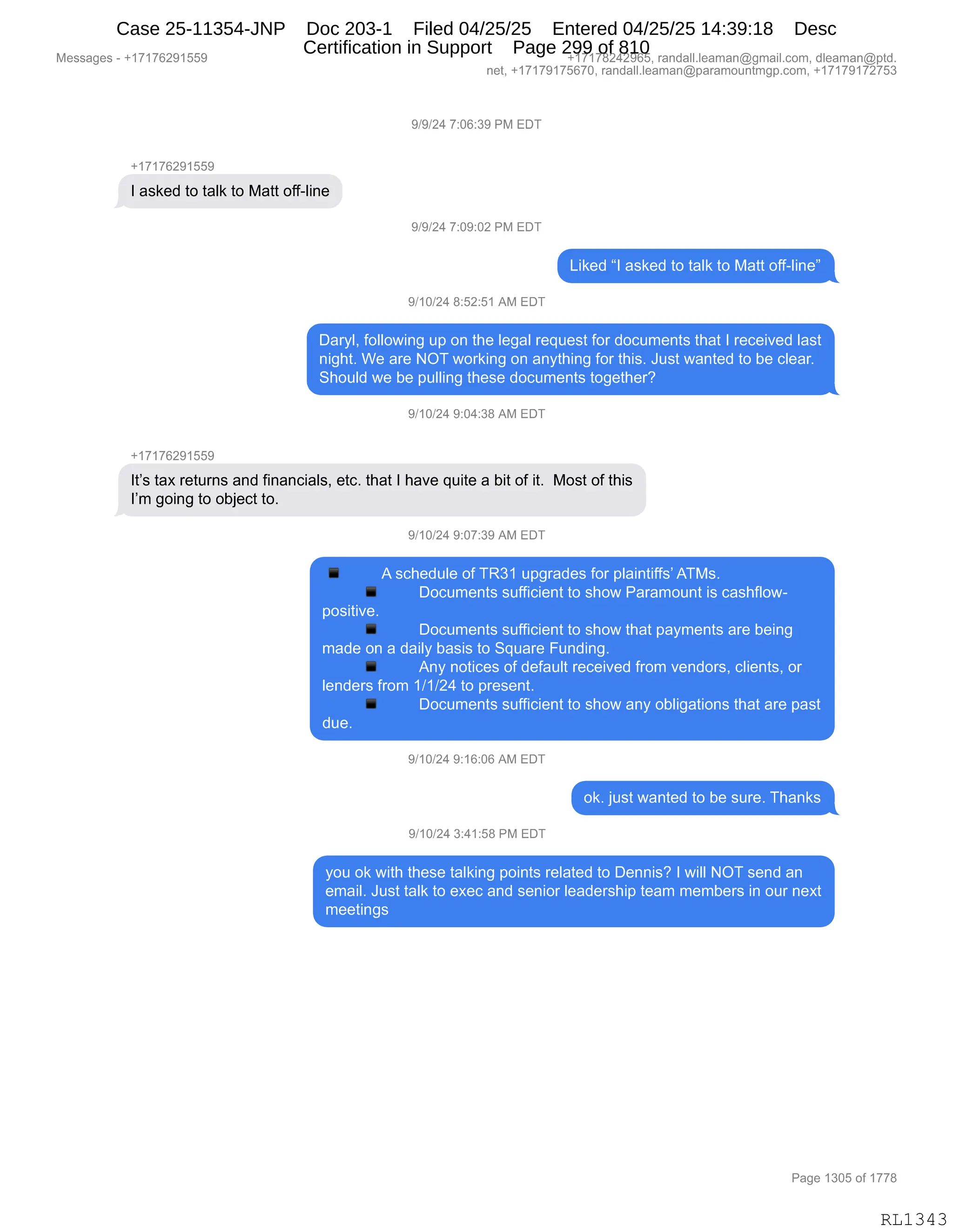 Messages - +17176291559 +17178242965, randall.leaman@gmail.com, dleaman@ptd.
net, +17179175670, randall.leaman@paramountmgp.com, +17179172753
9/9/24 7:06:39 PM EDT
+17176291559
I asked to talk to Matt off-line
9/9/24 7:09:02 PM EDT
Liked "I asked to talk to Matt off-line"
9/10/24 8:52:51 AM EDT
Daryl, following up on the legal request for documents that I received last
night. We are NOT working on anything for this. Just wanted to be clear.
Should we be pulling these documents together?
9/10/24 9:04:38 AM EDT
+17176291559
It's tax returns and financials, etc. that I have quite a bit of it. Most of this
I'm going to object to.
9/10/24 9:07:39 AM EDT
A schedule of TR31 upgrades for plaintiffs' ATMs.
Documents sufficient to show Paramount is cashflow-
positive.
Documents sufficient to show that payments are being
made on a daily basis to Square Funding.
Any notices of default received from vendors, clients, or
lenders from 1/1/24 to present.
Documents sufficient to show any obligations that are past
due.
9/10/24 9:16:06 AM EDT
ok. just wanted to be sure. Thanks
9/10/24 3:41:58 PM EDT
you ok with these talking points related to Dennis? I will NOT send an
email. Just talk to exec and senior leadership team members in our next
meetings
Page 1305 of 1778
RL1343
Case 25-11354-JNP Doc 203-1 Filed 04/25/25 Entered 04/25/25 14:39:18 Desc
Certification in Support Page 299 of 810
 