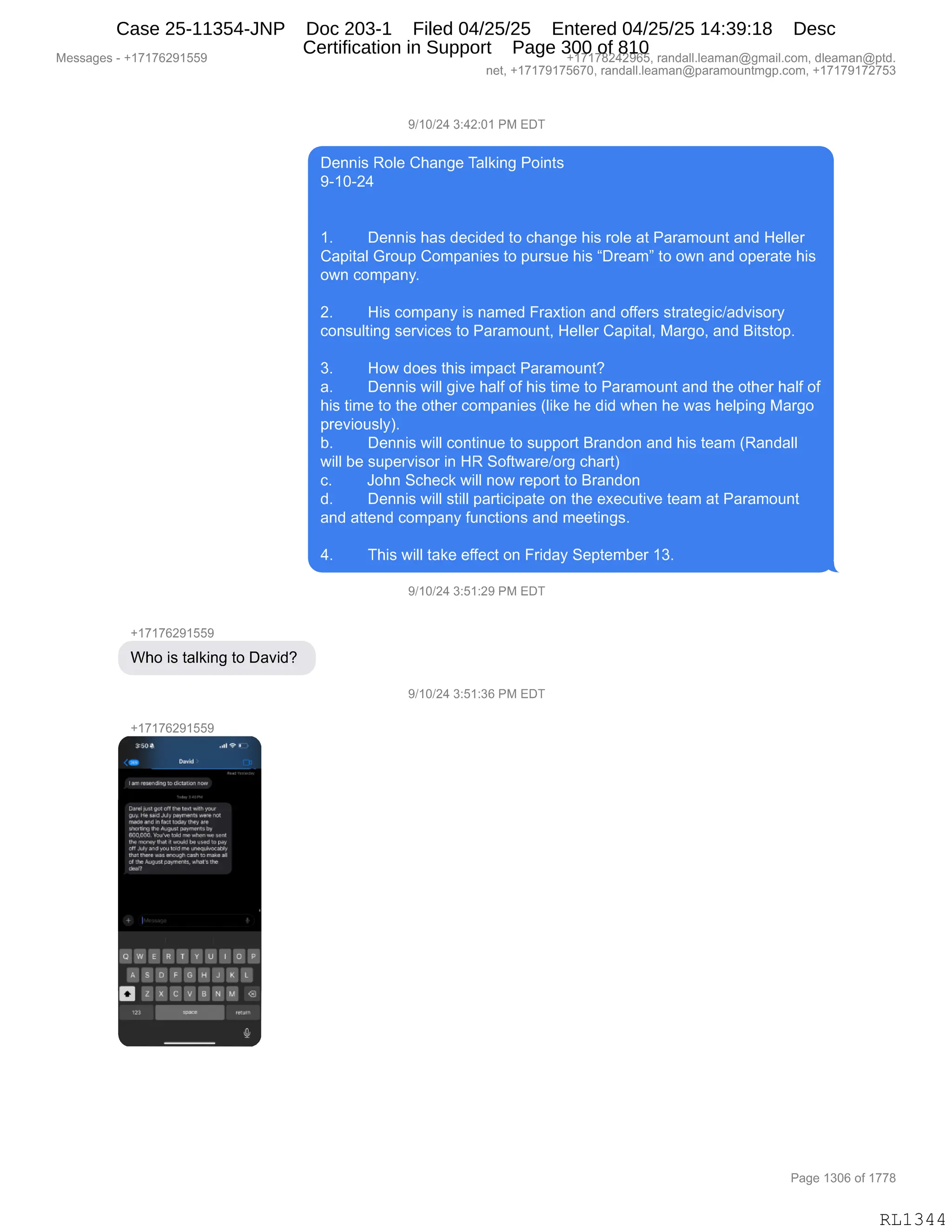 Messages - +17176291559 +17178242965, randall.leaman@gmail.com, dleaman@ptd.
net, +17179175670, randall.leaman@paramountmgp.com, +17179172753
9/10/24 3:42:01 PM EDT
Dennis Role Change Talking Points
9-10-24
1. Dennis has decided to change his role at Paramount and Heller
Capital Group Companies to pursue his "Dream" to own and operate his
own company.
2. His company is named Fraxtion and offers strategic/advisory
consulting services to Paramount, Heller Capital, Margo, and Bitstop.
3. How does this impact Paramount?
a. Dennis will give half of his time to Paramount and the other half of
his time to the other companies (like he did when he was helping Margo
previously).
b. Dennis will continue to support Brandon and his team (Randall
will be supervisor in HR Software/org chart)
c. John Scheck will now report to Brandon
d. Dennis will still participate on the executive team at Paramount
and attend company functions and meetings.
4. This will take effect on Friday September 13.
9/10/24 3:51:29 PM EDT
+17176291559
Who is talking to David?
9/10/24 3:51:36 PM EDT
+17176291559
2,u
Datad
Iam ~Nom Sewrneer2r
Wrolleal«e off Ober tes t
Mb.Ate
lirN, da/ MY PeMeri 3 Werenet
nade andNMetlid Ore) ere
Wwdirrg ...4% pewrrerrde Yy
Ea10,010.~re n'o atar val6.1
earn,s,,Parl n mazed nY.99~ pay
off july andpu tceiogrmar~
dnatIbanloma arate cadí tormita
of thekr,g. peeneear, vrted's the
orar?
OWE R T Y IP I O P.
A S F G H J K
111•111111. M <3
29
Page 1306 of 1778
RL1344
Case 25-11354-JNP Doc 203-1 Filed 04/25/25 Entered 04/25/25 14:39:18 Desc
Certification in Support Page 300 of 810
 
