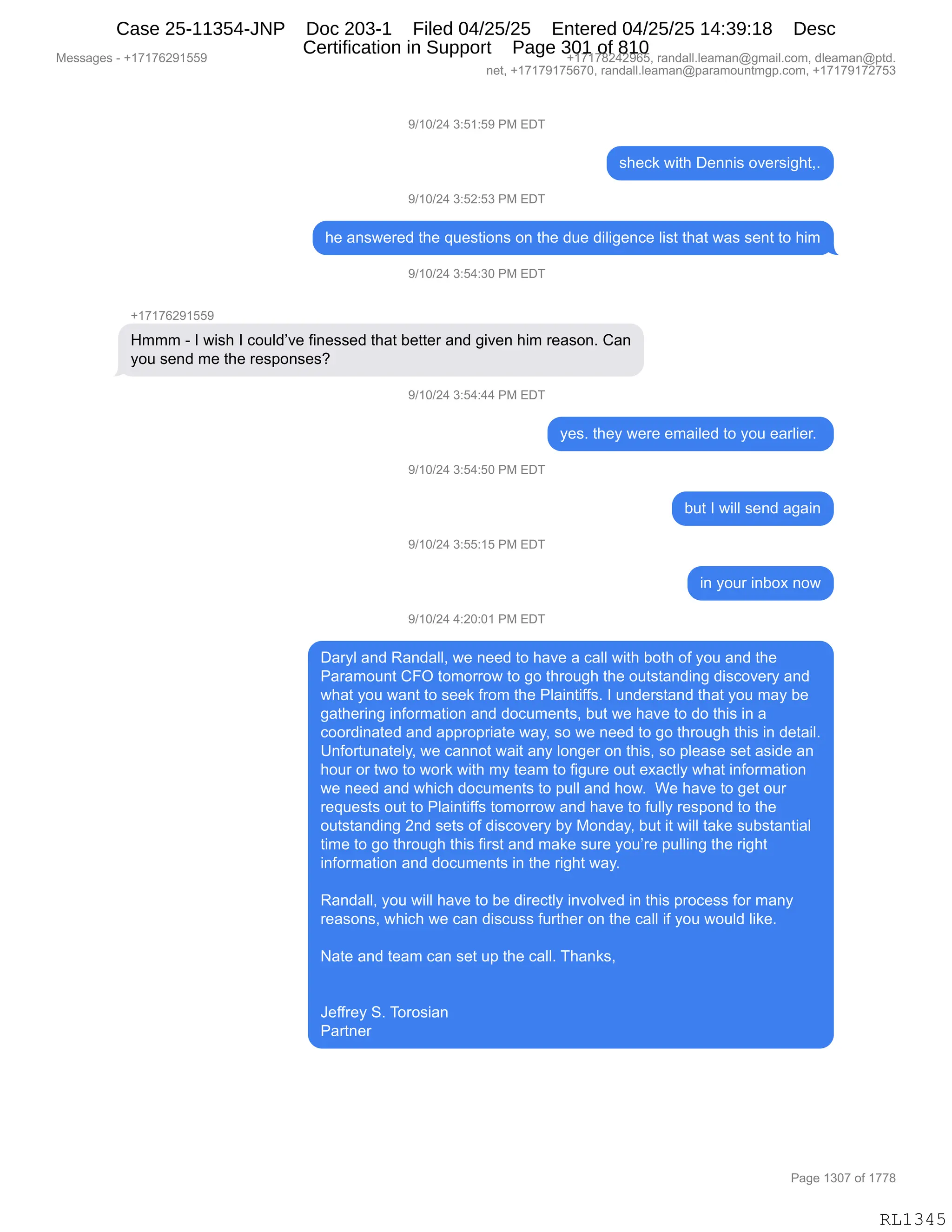 Messages - +17176291559 +17178242965, randall.leaman@gmail.com, dleaman@ptd.
net, +17179175670, randall.leaman@paramountmgp.com, +17179172753
9/10/24 3:51:59 PM EDT
sheck with Dennis oversight,.
9/10/24 3:52:53 PM EDT
he answered the questions on the due diligente Iist that was sent to him
9/10/24 3:54:30 PM EDT
+17176291559
Hmmm - I wish I could've finessed that better and given him reason. Can
you send me the responses?
4/10/24 3:54:44 PM EDT
9/10/24 3:54:50 PM EDT
9/10/24 3:55:15 PM EDT
9/10/24 4:20:01 PM EDT
yes. they were emailed to you earlier.
but I will send again
in your inbox now
Daryl and Randall, we need to have a call with both of you and the
Paramount CFO tomorrow to go through the outstanding discovery and
what you want to seek from the Plaintiffs. I understand that you may be
gathering information and documents, but we have to do this in a
coordinated and appropriate way, so we need to go through this in detail.
Unfortunately, we cannot wait any longer on this, so please set aside an
hour or two to work with my team to figure out exactly what information
we need and which documents to pull and how. We have to get our
requests out to Plaintiffs tomorrow and have to fully respond to the
outstanding 2nd sets of discovery by Monday, but it will take substantial
time to go through this first and make sure you're pulling the right
information and documents in the right way.
Randall, you will have to be directiy invoived in this process for many
reasons, which we can discuss further on the call if you wouid like.
Nate and team can set up the call. Thanks,
Jeffrey S. Torosian
Partner
Page 1307 of 1778
RL1345
-)(O)J0,*.K(.K-,N#,2T4
%;$A<,7"9;,T$::"%,D?$8%"';9XB
-)(O)J0,*.KJ.K*,N#,2T4
;$,&:%7$8$>,9;$,]5$%9"D:%,D:,9;$,>5$,>"E"'$:A$,E"%9,9;&9,7&%,%$:9,9D,;"6
-)(O)J0,*.K0.*O,N#,2T4
H(+(+IJ-(KK-
_666,W,R,7"%;,R,AD5E>P?$,M":$%%$>,9;&9,V$99$8,&:>,'"?$:,;"6,8$&%D:B,L&:
FD5,%$:>,6$,9;$,8$%=D:%$%G
-)(O)J0,*.K0.00,N#,2T4
F$%B,9;$F,7$8$,$6&"E$>,9D,FD5,$&8E"$8B,
-)(O)J0,*.K0.KO,N#,2T4
V59,R,7"EE,%$:>,&'&":
-)(O)J0,*.KK.(K,N#,2T4
":,FD58,":VD@,:D7
-)(O)J0,0.JO.O(,N#,2T4
T&8FE,&:>,b&:>&EEX,7$,:$$>,9D,;&?$,&,A&EE,7"9;,VD9;,DM,FD5,&:>,9;$
N&8&6D5:9,LZQ,9D6D88D7,9D,'D,9;8D5';,9;$,D59%9&:>":',>"%AD?$8F,&:>
7;&9,FD5,7&:9,9D,%$$<,M8D6,9;$,NE&":9"MM%B,R,5:>$8%9&:>,9;&9,FD5,6&F,V$
'&9;$8":',":MD86&9"D:,&:>,>DA56$:9%X,V59,7$,;&?$,9D,>D,9;"%,":,&
ADD8>":&9$>,&:>,&==8D=8"&9$,7&FX,%D,7$,:$$>,9D,'D,9;8D5';,9;"%,":,>$9&"EB
d:MD895:&9$EFX,7$,A&::D9,7&"9,&:F,ED:'$8,D:,9;"%X,%D,=E$&%$,%$9,&%">$,&:
;D58,D8,97D,9D,7D8<,7"9;,6F,9$&6,9D,M"'58$,D59,$@&A9EF,7;&9,":MD86&9"D:
7$,:$$>,&:>,7;"A;,>DA56$:9%,9D,=5EE,&:>,;D7B,,C$,;&?$,9D,'$9,D58
8$]5$%9%,D59,9D,NE&":9"MM%,9D6D88D7,&:>,;&?$,9D,M5EEF,8$%=D:>,9D,9;$
D59%9&:>":',J:>,%$9%,DM,>"%AD?$8F,VF,#D:>&FX,V59,"9,7"EE,9&<$,%5V%9&:9"&E
9"6$,9D,'D,9;8D5';,9;"%,M"8%9,&:>,6&<$,%58$,FD5P8$,=5EE":',9;$,8"';9
":MD86&9"D:,&:>,>DA56$:9%,":,9;$,8"';9,7&FB
,
b&:>&EEX,FD5,7"EE,;&?$,9D,V$,>"8$A9EF,":?DE?$>,":,9;"%,=8DA$%%,MD8,6&:F
8$&%D:%X,7;"A;,7$,A&:,>"%A5%%,M589;$8,D:,9;$,A&EE,"M,FD5,7D5E>,E"<$B
,
&9$,&:>,9$&6,A&:,%$9,5=,9;$,A&EEB,4;&:<%X
,
,
a$MM8$F,3B,4D8D%"&:
N&89:$8
#$%%&'$%,W,H(+(+IJ-(KK- H(+(+/J0J-IKX,8&:>&EEBE$&6&:Y'6&"EBAD6X,>E$&6&:Y=9>B
:$9X,H(+(+-(+KI+OX,8&:>&EEBE$&6&:Y=&8&6D5:96'=BAD6X,H(+(+-(+J+K*
N&'$,(*O+,DM,(++/
RL1345
Case 25-11354-JNP Doc 203-1 Filed 04/25/25 Entered 04/25/25 14:39:18 Desc
Certification in Support Page 301 of 810
 