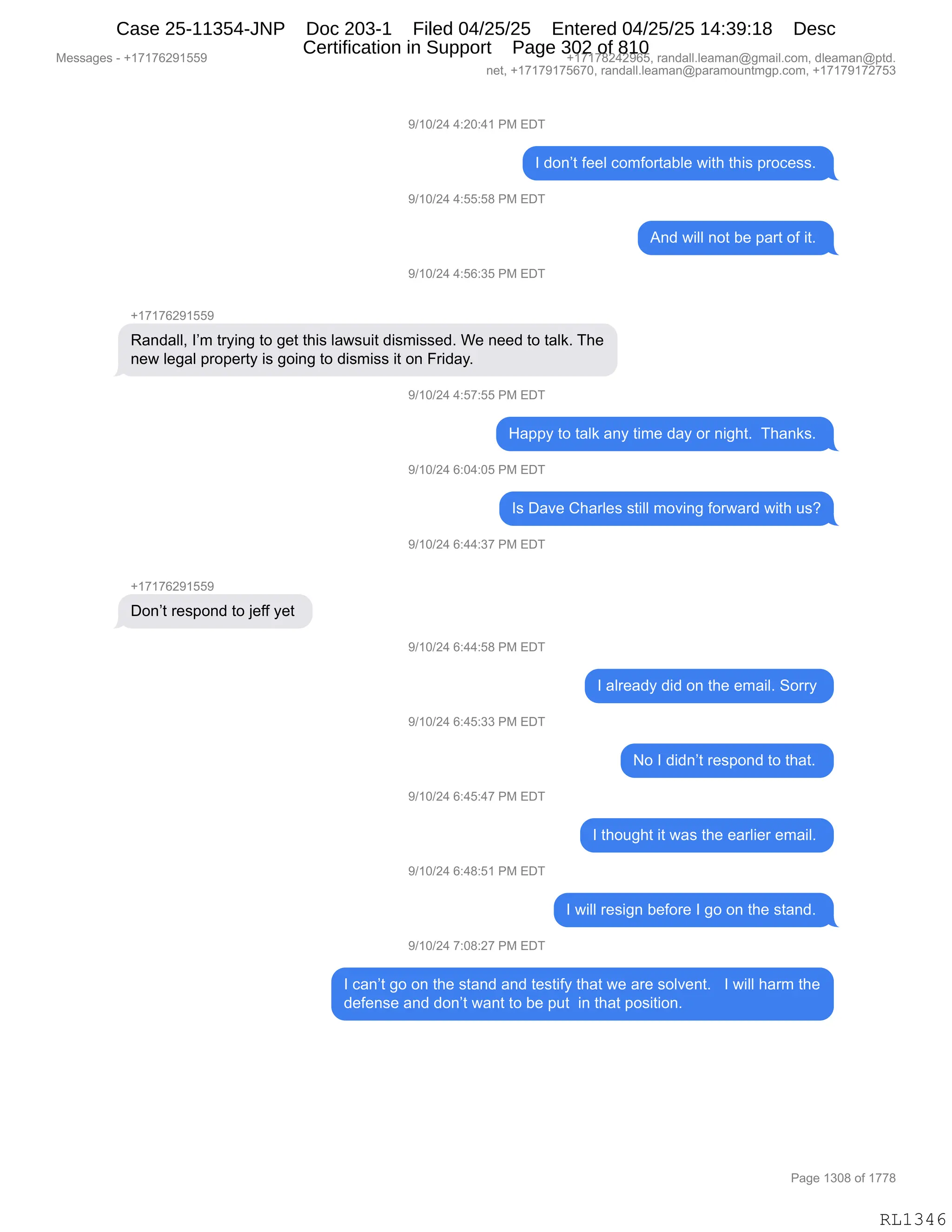 Messages - +17176291559 +17178242965, randall.leaman@gmail.com, dleaman@ptd.
net, +17179175670, randall.leaman@paramountmgp.com, +17179172753
9/10/24 4:20:41 PM EDT
I don't feel comfortable with this process.
9/10/24 4:55:58 PM EDT
And will not be part of it.
9/10/24 4:56:35 PM EDT
+17176291559
Randall, I'm trying to get this lawsuit dismissed. We need to talk. The
new legal property is going to dismiss it on Friday.
9/10/24 4:57:55 PM EDT
Happy to talk any time day or night. Thanks.
9/10/24 6:04:05 PM EDT
Is Dave Charles still moving forward with us?
9/10/24 6:44:37 PM EDT
Don't respond to jeff yet
9/10/24 6:44:58 PM EDT
9/10/24 6:45:33 PM EDT
9/10/24 6:45:47 PM EDT
9/10/24 6:48:51 PM EDT
9/10/24 7:08:27 PM EDT
I already did on the email. Sorry
No I didn't respond to that.
I thought it was the earlier email.
I will resign before I go on the stand.
I can't go on the stand and testify that we are solvent. I will harm the
defense and don't want to be put in that position.
RL1346
-)(O)J0,0.JO.0(,N#,2T4
R,>D:P9,M$$E,AD6MD89&VE$,7"9;,9;"%,=8DA$%%B,
-)(O)J0,0.KK.K/,N#,2T4
1:>,7"EE,:D9,V$,=&89,DM,"9B,
-)(O)J0,0.KI.*K,N#,2T4
H(+(+IJ-(KK-
b&:>&EEX,RP6,98F":',9D,'$9,9;"%,E&7%5"9,>"%6"%%$>B,C$,:$$>,9D,9&E<B,4;$
:$7,E$'&E,=8D=$89F,"%,'D":',9D,>"%6"%%,"9,D:,Z8">&FB
-)(O)J0,0.K+.KK,N#,2T4
_&==F,9D,9&E<,&:F,9"6$,>&F,D8,:"';9B,,4;&:<%B,
-)(O)J0,I.O0.OK,N#,2T4
R%,T&?$,L;&8E$%,%9"EE,6D?":',MD87&8>,7"9;,5%G
-)(O)J0,I.00.*+,N#,2T4
H(+(+IJ-(KK-
TD:P9,8$%=D:>,9D,U$MM,F$9,
-)(O)J0,I.00.K/,N#,2T4
R,&E8$&>F,>">,D:,9;$,$6&"EB,3D88F,
-)(O)J0,I.0K.**,N#,2T4
D,R,>">:P9,8$%=D:>,9D,9;&9B,
-)(O)J0,I.0K.0+,N#,2T4
R,9;D5';9,"9,7&%,9;$,$&8E"$8,$6&"EB,
-)(O)J0,I.0/.K(,N#,2T4
R,7"EE,8$%"':,V$MD8$,R,'D,D:,9;$,%9&:>B,
-)(O)J0,+.O/.J+,N#,2T4
R,A&:P9,'D,D:,9;$,%9&:>,&:>,9$%9"MF,9;&9,7$,&8$,%DE?$:9B,,,R,7"EE,;&86,9;$
>$M$:%$,&:>,>D:P9,7&:9,9D,V$,=59,,":,9;&9,=D%"9"D:B,,,
#$%%&'$%,W,H(+(+IJ-(KK- H(+(+/J0J-IKX,8&:>&EEBE$&6&:Y'6&"EBAD6X,>E$&6&:Y=9>B
:$9X,H(+(+-(+KI+OX,8&:>&EEBE$&6&:Y=&8&6D5:96'=BAD6X,H(+(+-(+J+K*
N&'$,(*O/,DM,(++/
RL1346
Case 25-11354-JNP Doc 203-1 Filed 04/25/25 Entered 04/25/25 14:39:18 Desc
Certification in Support Page 302 of 810
 