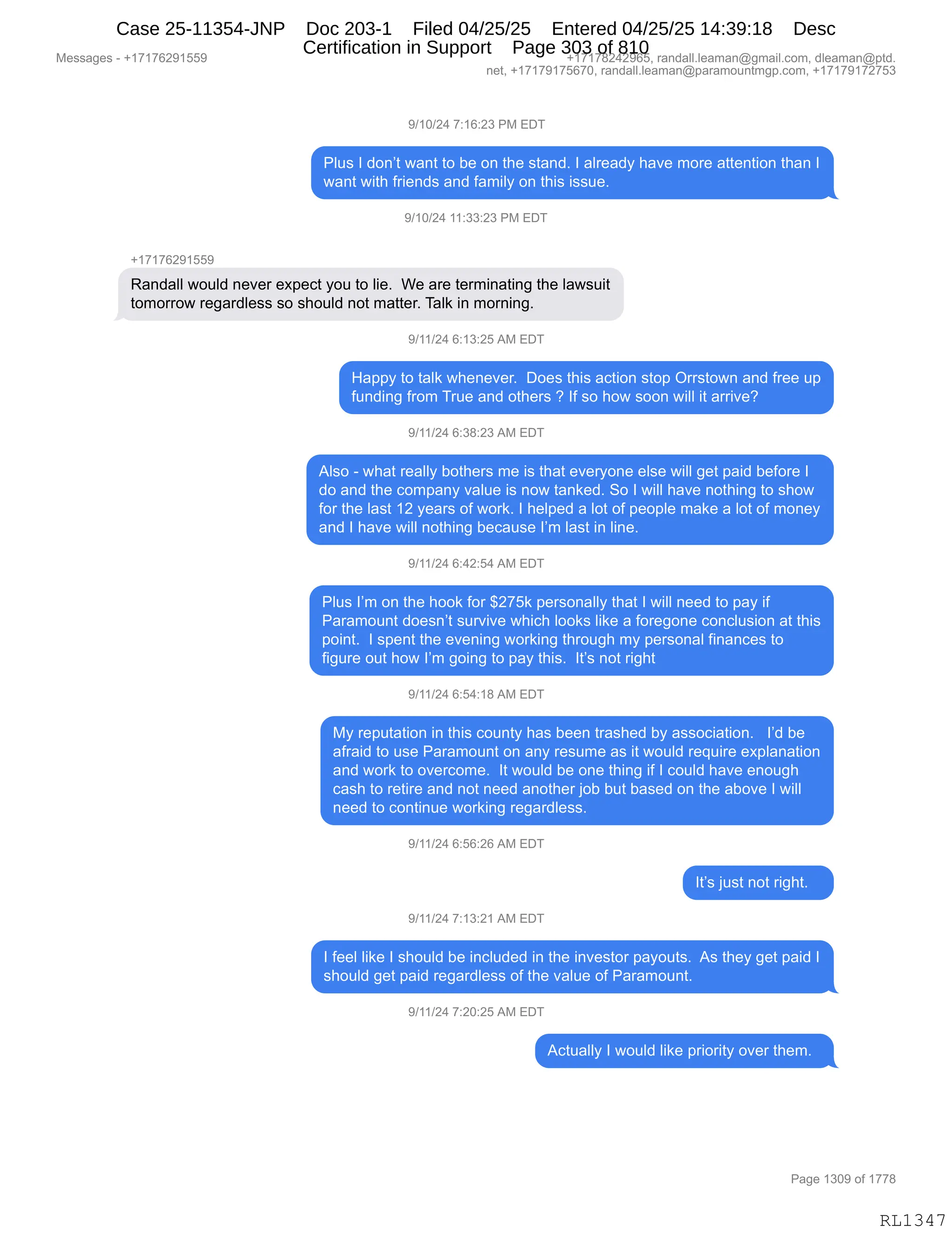 Messages - +17176291559 +17178242965, randall.leaman@gmail.com, dleaman@ptd.
net, +17179175670, randall.leaman@paramountmgp.com, +17179172753
9/10/24 7:16:23 PM EDT
Plus I don't want to be on the stand. I already have more attention than I
want with friends and family on this issue.
9/10/24 11:33:23 PM EDT
+17176291559
Randall would never expect you to lie. We are terminating the lawsuit
tomorrow regardless so should not matter. Talk in morning.
9/11/24 6:13:25 AM EDT
Happy to talk whenever. Does this action stop Orrstown and free up
funding from True and others ? If so how soon will it arrive?
9/11/24 6:38:23 AM EDT
Also - what really bothers me is that everyone else will get paid before I
do and the company value is now tanked. So I will have nothing to show
for the last 12 years of work. I helped a lot of people make a lot of money
and I have will nothing because I'm last in line.
9/11/24 6:42:54 AM EDT
Plus I'm on the hook for $275k personally that I will need to pay if
Paramount doesn't survive which looks like a foregone conclusion at this
point. I spent the evening working through my personal finances to
figure out how I'm going to pay this. It's not right
9/11/24 6:54:18 AM EDT
My reputation in this county has been trashed by association. I'd be
afraid to use Paramount on any resume as it would require explanation
and work to overcome. It would be one thing if I could have enough
cash to retire and not need another job but based on the aboye I will
need to continue working regardless.
9/11/24 6:56:26 AM EDT
It's just not right.
9/11/24 7:13:21 AM EDT
I feel like I should be included in the investor payouts. As they get paid I
should get paid regardless of the value of Paramount.
9/11/24 7:20:25 AM EDT
Actually I would like priority over them.
Page 1309 of 1778
RL1347
-)(O)J0,+.(I.J*,N#,2T4
NE5%,R,>D:P9,7&:9,9D,V$,D:,9;$,%9&:>B,R,&E8$&>F,;&?$,6D8$,&99$:9"D:,9;&:,R
7&:9,7"9;,M8"$:>%,&:>,M&6"EF,D:,9;"%,"%%5$B,,,
-)(O)J0,((.**.J*,N#,2T4
H(+(+IJ-(KK-
b&:>&EE,7D5E>,:$?$8,$@=$A9,FD5,9D,E"$B,,C$,&8$,9$86":&9":',9;$,E&7%5"9
9D6D88D7,8$'&8>E$%%,%D,%;D5E>,:D9,6&99$8B,4&E<,":,6D8:":'B
-)(()J0,I.(*.JK,1#,2T4
_&==F,9D,9&E<,7;$:$?$8B,,TD$%,9;"%,&A9"D:,%9D=,Q88%9D7:,&:>,M8$$,5=
M5:>":',M8D6,485$,&:>,D9;$8%,G,RM,%D,;D7,%DD:,7"EE,"9,&88"?$G
-)(()J0,I.*/.J*,1#,2T4
1E%D,W,7;&9,8$&EEF,VD9;$8%,6$,"%,9;&9,$?$8FD:$,$E%$,7"EE,'$9,=&">,V$MD8$,R
>D,&:>,9;$,AD6=&:F,?&E5$,"%,:D7,9&:<$>B,3D,R,7"EE,;&?$,:D9;":',9D,%;D7
MD8,9;$,E&%9,(J,F$&8%,DM,7D8<B,R,;$E=$>,&,ED9,DM,=$D=E$,6&<$,&,ED9,DM,6D:$F
&:>,R,;&?$,7"EE,:D9;":',V$A&5%$,RP6,E&%9,":,E":$B,,,
-)(()J0,I.0J.K0,1#,2T4
NE5%,RP6,D:,9;$,;DD<,MD8,^J+K<,=$8%D:&EEF,9;&9,R,7"EE,:$$>,9D,=&F,"M
N&8&6D5:9,>D$%:P9,%58?"?$,7;"A;,EDD<%,E"<$,&,MD8$'D:$,AD:AE5%"D:,&9,9;"%
=D":9B,,R,%=$:9,9;$,$?$:":',7D8<":',9;8D5';,6F,=$8%D:&E,M":&:A$%,9D
M"'58$,D59,;D7,RP6,'D":',9D,=&F,9;"%B,,R9P%,:D9,8"';9
-)(()J0,I.K0.(/,1#,2T4
#F,8$=59&9"D:,":,9;"%,AD5:9F,;&%,V$$:,98&%;$>,VF,&%%DA"&9"D:B,,,RP>,V$
&M8&">,9D,5%$,N&8&6D5:9,D:,&:F,8$%56$,&%,"9,7D5E>,8$]5"8$,$@=E&:&9"D:
&:>,7D8<,9D,D?$8AD6$B,,R9,7D5E>,V$,D:$,9;":',"M,R,AD5E>,;&?$,$:D5';
A&%;,9D,8$9"8$,&:>,:D9,:$$>,&:D9;$8,UDV,V59,V&%$>,D:,9;$,&VD?$,R,7"EE
:$$>,9D,AD:9":5$,7D8<":',8$'&8>E$%%B,
-)(()J0,I.KI.JI,1#,2T4
R9P%,U5%9,:D9,8"';9B,,,
-)(()J0,+.(*.J(,1#,2T4
R,M$$E,E"<$,R,%;D5E>,V$,":AE5>$>,":,9;$,":?$%9D8,=&FD59%B,,1%,9;$F,'$9,=&">,R
%;D5E>,'$9,=&">,8$'&8>E$%%,DM,9;$,?&E5$,DM,N&8&6D5:9B,
-)(()J0,+.JO.JK,1#,2T4
1A95&EEF,R,7D5E>,E"<$,=8"D8"9F,D?$8,9;$6B,,
#$%%&'$%,W,H(+(+IJ-(KK- H(+(+/J0J-IKX,8&:>&EEBE$&6&:Y'6&"EBAD6X,>E$&6&:Y=9>B
:$9X,H(+(+-(+KI+OX,8&:>&EEBE$&6&:Y=&8&6D5:96'=BAD6X,H(+(+-(+J+K*
N&'$,(*O-,DM,(++/
RL1347
Case 25-11354-JNP Doc 203-1 Filed 04/25/25 Entered 04/25/25 14:39:18 Desc
Certification in Support Page 303 of 810
 