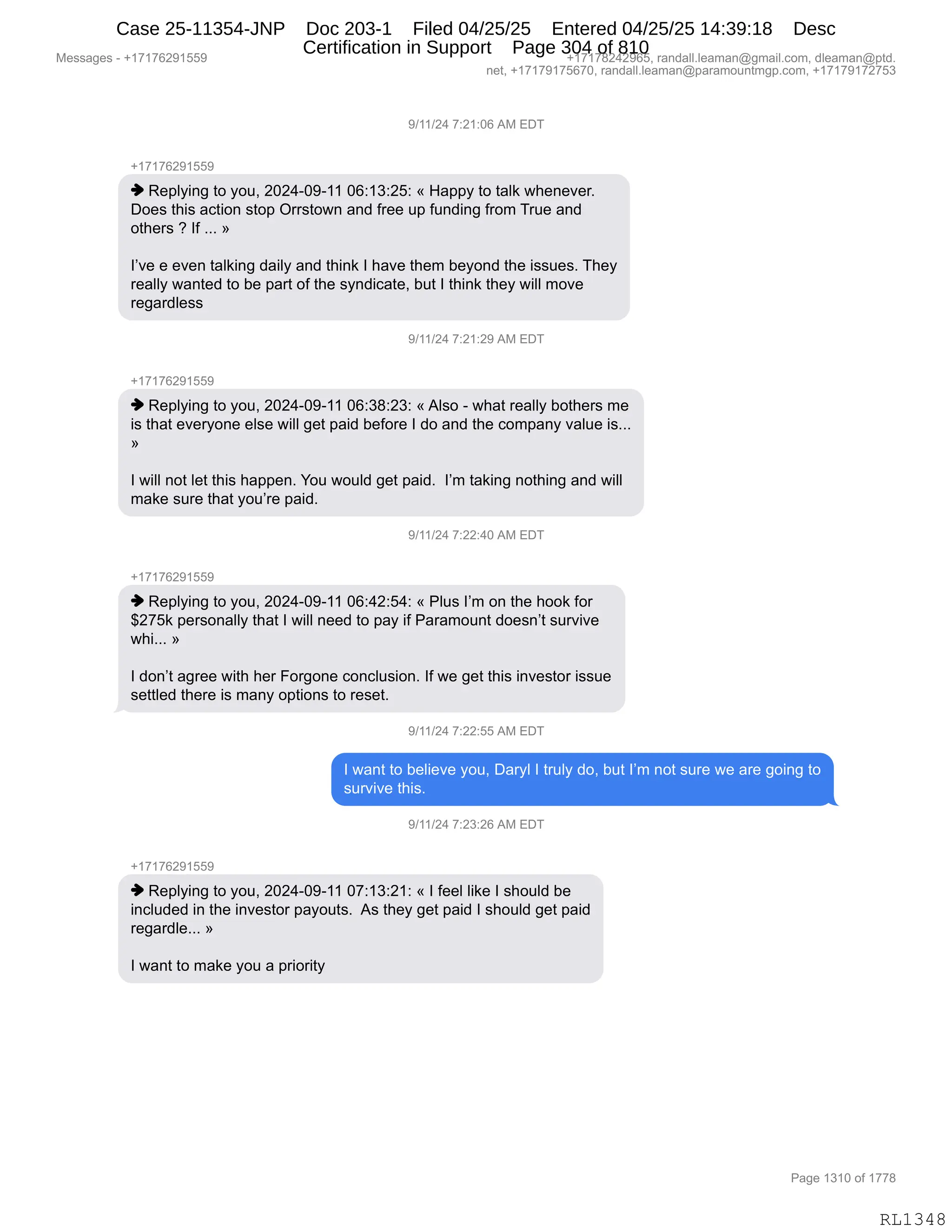 Messages - +17176291559 +17178242965, randall.leaman@gmail.com, dleaman@ptd.
net, +17179175670, randall.leaman@paramountmgp.com, +17179172753
9/11/24 7:21:06 AM EDT
-,17176291559
♦ Replying to you, 2024-09-11 06:13:25: « Happy to taik whenever.
Does this action stop Orrstown and free up funding from True and
others ? If »
I've e even taiking daily and think I have them beyond the issues. They
really wanted to be part of the syndicate, but I think they will move
regardless
9/11/24 7:z i.zuruvi EDT
+17176291559
♦ Replying to you, 2024-09-11 06:38:23: «Also - what really bothers me
is that everyone else will get paid before I do and the company value is...
I will not let this happen. You would get paid. I'm taking nothing and will
make sure that you're paid.
9/11/24 7:22:40 AM EDT
+17176291559
♦ Replying to you, 2024-09-11 06:42:54: « Plus I'm on the hook for
$275k personally that I will need to pay if Paramount doesn't survive
whi... »
I don't agree with her Forgone conclusion. If we get this investor issue
settled there is many options to reset.
9/11/24 7:22:55 AM EDT
I want to believe you, Daryl I truly do, but I'm not sure we are going to
survive this.
9/11/24 7:23:26 AM EDT
+17176291559
♦ Replying to you, 2024-09-11 07:13:21: « I feel like I should be
included in the investor payouts. As they get paid I should get paid
regardle... »
I want to make you a priority
Page 1310 of 1778
RL1348
-)(()J0,+.J(.OI,1#,2T4
H(+(+IJ-(KK-
",b$=EF":',9D,FD5X,JOJ0WO-W((,OI.(*.JK.,†,_&==F,9D,9&E<,7;$:$?$8B
TD$%,9;"%,&A9"D:,%9D=,Q88%9D7:,&:>,M8$$,5=,M5:>":',M8D6,485$,&:>
D9;$8%,G,RM,BBB,‡
RP?$,$,$?$:,9&E<":',>&"EF,&:>,9;":<,R,;&?$,9;$6,V$FD:>,9;$,"%%5$%B,4;$F
8$&EEF,7&:9$>,9D,V$,=&89,DM,9;$,%F:>"A&9$X,V59,R,9;":<,9;$F,7"EE,6D?$
8$'&8>E$%%,
-)(()J0,+.J(.J-,1#,2T4
H(+(+IJ-(KK-
",b$=EF":',9D,FD5X,JOJ0WO-W((,OI.*/.J*.,†,1E%D,W,7;&9,8$&EEF,VD9;$8%,6$
"%,9;&9,$?$8FD:$,$E%$,7"EE,'$9,=&">,V$MD8$,R,>D,&:>,9;$,AD6=&:F,?&E5$,"%BBB
‡
R,7"EE,:D9,E$9,9;"%,;&==$:B,hD5,7D5E>,'$9,=&">B,,RP6,9&<":',:D9;":',&:>,7"EE
6&<$,%58$,9;&9,FD5P8$,=&">B
-)(()J0,+.JJ.0O,1#,2T4
H(+(+IJ-(KK-
",b$=EF":',9D,FD5X,JOJ0WO-W((,OI.0J.K0.,†,NE5%,RP6,D:,9;$,;DD<,MD8
^J+K<,=$8%D:&EEF,9;&9,R,7"EE,:$$>,9D,=&F,"M,N&8&6D5:9,>D$%:P9,%58?"?$
7;"BBB,‡
R,>D:P9,&'8$$,7"9;,;$8,ZD8'D:$,AD:AE5%"D:B,RM,7$,'$9,9;"%,":?$%9D8,"%%5$
%$99E$>,9;$8$,"%,6&:F,D=9"D:%,9D,8$%$9B
-)(()J0,+.JJ.KK,1#,2T4
R,7&:9,9D,V$E"$?$,FD5X,T&8FE,R,985EF,>DX,V59,RP6,:D9,%58$,7$,&8$,'D":',9D
%58?"?$,9;"%B,
-)(()J0,+.J*.JI,1#,2T4
H(+(+IJ-(KK-
",b$=EF":',9D,FD5X,JOJ0WO-W((,O+.(*.J(.,†,R,M$$E,E"<$,R,%;D5E>,V$
":AE5>$>,":,9;$,":?$%9D8,=&FD59%B,,1%,9;$F,'$9,=&">,R,%;D5E>,'$9,=&">
8$'&8>E$BBB,‡
R,7&:9,9D,6&<$,FD5,&,=8"D8"9F,
#$%%&'$%,W,H(+(+IJ-(KK- H(+(+/J0J-IKX,8&:>&EEBE$&6&:Y'6&"EBAD6X,>E$&6&:Y=9>B
:$9X,H(+(+-(+KI+OX,8&:>&EEBE$&6&:Y=&8&6D5:96'=BAD6X,H(+(+-(+J+K*
N&'$,(*(O,DM,(++/
RL1348
Case 25-11354-JNP Doc 203-1 Filed 04/25/25 Entered 04/25/25 14:39:18 Desc
Certification in Support Page 304 of 810
 
