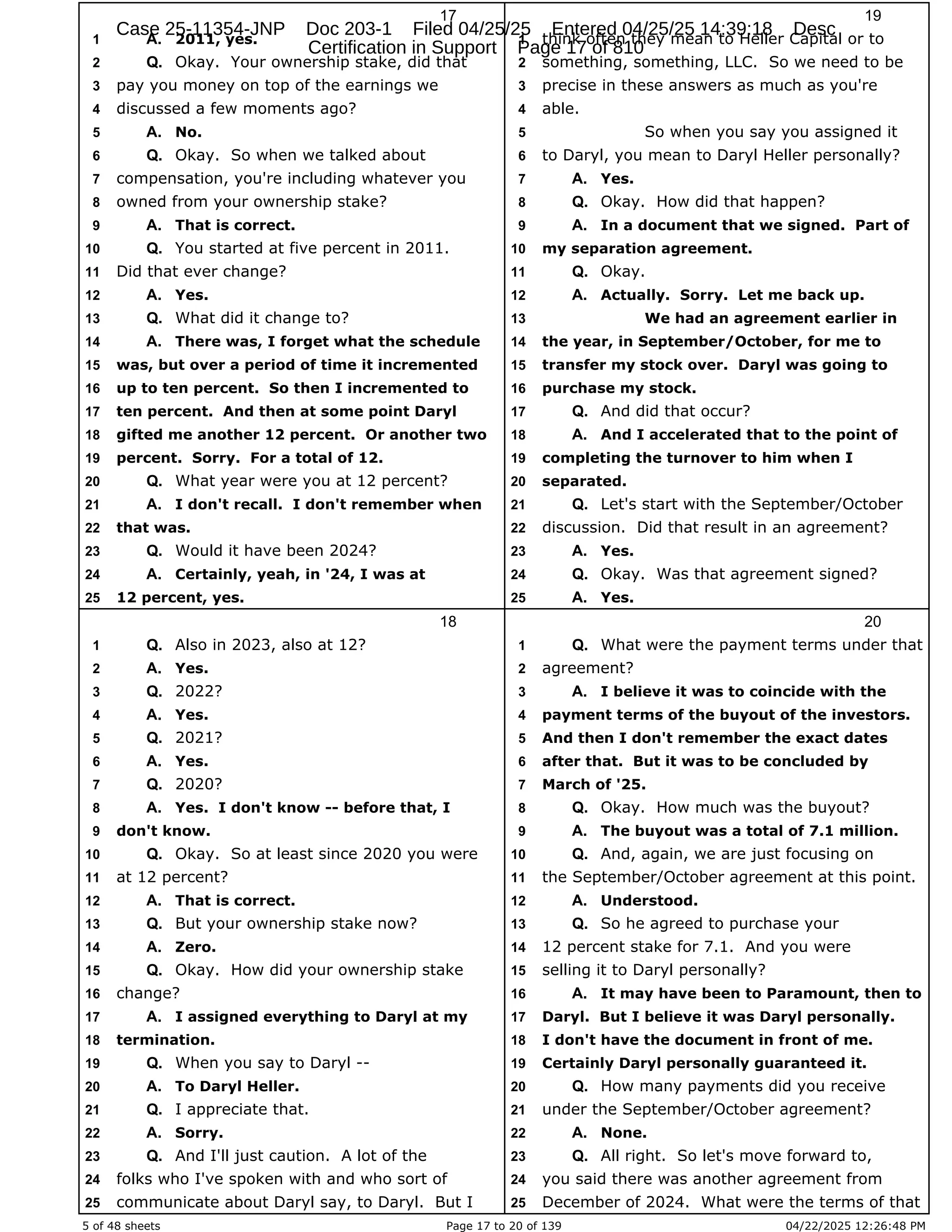 5 of 48 sheets Page 17 to 20 of 139 04/22/2025 12:26:48 PM
17
2011, yes.
1 A.
Okay. Your ownership stake, did that
2 Q.
pay you money on top of the earnings we
3
discussed a few moments ago?
4
No.
5 A.
Okay. So when we talked about
6 Q.
compensation, you're including whatever you
7
owned from your ownership stake?
8
That is correct.
9 A.
You started at five percent in 2011.
10 Q.
Did that ever change?
11
Yes.
12 A.
What did it change to?
13 Q.
There was, I forget what the schedule
14 A.
was, but over a period of time it incremented
15
up to ten percent. So then I incremented to
16
ten percent. And then at some point Daryl
17
gifted me another 12 percent. Or another two
18
percent. Sorry. For a total of 12.
19
What year were you at 12 percent?
20 Q.
I don't recall. I don't remember when
21 A.
that was.
22
Would it have been 2024?
23 Q.
Certainly, yeah, in '24, I was at
24 A.
12 percent, yes.
25
18
Also in 2023, also at 12?
1 Q.
Yes.
2 A.
2022?
3 Q.
Yes.
4 A.
2021?
5 Q.
Yes.
6 A.
2020?
7 Q.
Yes. I don't know -- before that, I
8 A.
don't know.
9
Okay. So at least since 2020 you were
10 Q.
at 12 percent?
11
That is correct.
12 A.
But your ownership stake now?
13 Q.
Zero.
14 A.
Okay. How did your ownership stake
15 Q.
change?
16
I assigned everything to Daryl at my
17 A.
termination.
18
When you say to Daryl --
19 Q.
To Daryl Heller.
20 A.
I appreciate that.
21 Q.
Sorry.
22 A.
And I'll just caution. A lot of the
23 Q.
folks who I've spoken with and who sort of
24
communicate about Daryl say, to Daryl. But I
25
19
think often they mean to Heller Capital or to
1
something, something, LLC. So we need to be
2
precise in these answers as much as you're
3
able.
4
So when you say you assigned it
5
to Daryl, you mean to Daryl Heller personally?
6
Yes.
7 A.
Okay. How did that happen?
8 Q.
In a document that we signed. Part of
9 A.
my separation agreement.
10
Okay.
11 Q.
Actually. Sorry. Let me back up.
12 A.
We had an agreement earlier in
13
the year, in September/October, for me to
14
transfer my stock over. Daryl was going to
15
purchase my stock.
16
And did that occur?
17 Q.
And I accelerated that to the point of
18 A.
completing the turnover to him when I
19
separated.
20
Let's start with the September/October
21 Q.
discussion. Did that result in an agreement?
22
Yes.
23 A.
Okay. Was that agreement signed?
24 Q.
Yes.
25 A.
20
What were the payment terms under that
1 Q.
agreement?
2
I believe it was to coincide with the
3 A.
payment terms of the buyout of the investors.
4
And then I don't remember the exact dates
5
after that. But it was to be concluded by
6
March of '25.
7
Okay. How much was the buyout?
8 Q.
The buyout was a total of 7.1 million.
9 A.
And, again, we are just focusing on
10 Q.
the September/October agreement at this point.
11
Understood.
12 A.
So he agreed to purchase your
13 Q.
12 percent stake for 7.1. And you were
14
selling it to Daryl personally?
15
It may have been to Paramount, then to
16 A.
Daryl. But I believe it was Daryl personally.
17
I don't have the document in front of me.
18
Certainly Daryl personally guaranteed it.
19
How many payments did you receive
20 Q.
under the September/October agreement?
21
None.
22 A.
All right. So let's move forward to,
23 Q.
you said there was another agreement from
24
December of 2024. What were the terms of that
25
Case 25-11354-JNP Doc 203-1 Filed 04/25/25 Entered 04/25/25 14:39:18 Desc
Certification in Support Page 17 of 810
 