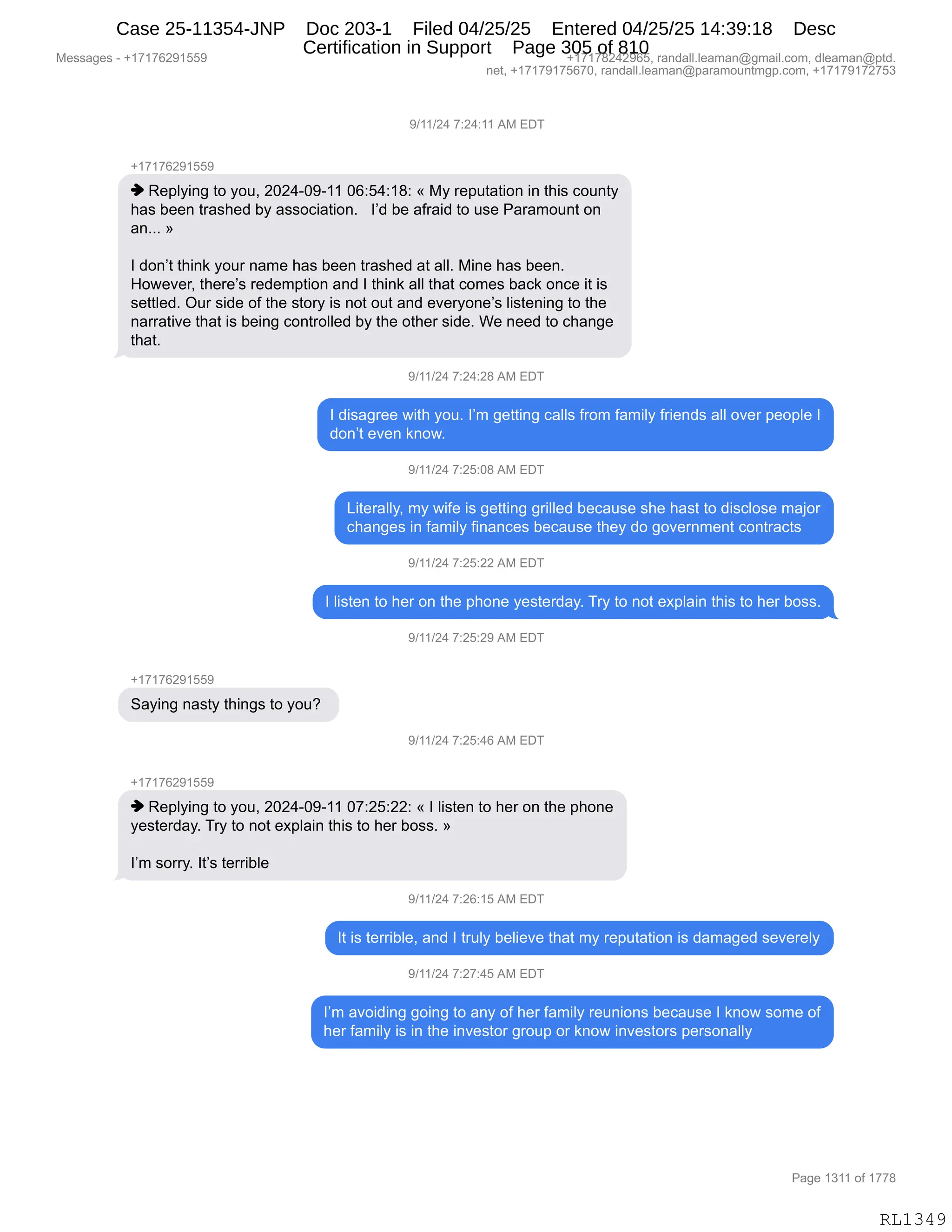 Messages - +17176291559 +17178242965, randall.leaman@gmail.com, dleaman@ptd.
net, +17179175670, randall.leaman@paramountmgp.com, +17179172753
9/11/24 7:24:11 AM EDT
+17176291559
♦ Replying to you, 2024-09-11 06:54:18: « My reputation in this county
has been trashed by association. I'd be afraid to use Paramount on
an... »
I don't think your name has been trashed at all. Mine has been.
However, there's redemption and I think all that comes back once it is
settled. Our side of the story is not out and everyone's listening to the
narrative that is being controlled by the other side. We need to change
that.
9/11/24 7:24:28 AM EDT
I disagree with you. I'm getting calls from family friends all over people I
don't even know.
9/11/24 7:25:08 AM EDT
Literally, my wife is getting grilled because she hast to disclose major
changes in family finances because they do government contracts
9/11/24 7:25:22 AM EDT
I listen to her on the phone yesterday. Try to not explain this to her boss.
9/11/24 7:25:29 AM EDT
+17176291559
Saying nasty things to you?
9/11/24 7:25:46 AM EDT
+17176291559
♦ Replying to you, 2024-09-11 07:25:22: « I listen to her on the phone
yesterday. Try to not explain this to her boss. »
I'm sorry. It's terrible
9/11/24 7:26:15 AM EDT
It is terrible, and I truly believe that my reputation is damaged severely
9/11/24 7:27:45 AM EDT
I'm avoiding going to any of her family reunions because I know some of
her family is in the investor group or know investors personally
Page 1311 of 1778
RL1349
-)(()J0,+.J0.((,1#,2T4
H(+(+IJ-(KK-
",b$=EF":',9D,FD5X,JOJ0WO-W((,OI.K0.(/.,†,#F,8$=59&9"D:,":,9;"%,AD5:9F
;&%,V$$:,98&%;$>,VF,&%%DA"&9"D:B,,,RP>,V$,&M8&">,9D,5%$,N&8&6D5:9,D:
&:BBB,‡
R,>D:P9,9;":<,FD58,:&6$,;&%,V$$:,98&%;$>,&9,&EEB,#":$,;&%,V$$:B
_D7$?$8X,9;$8$P%,8$>$6=9"D:,&:>,R,9;":<,&EE,9;&9,AD6$%,V&A<,D:A$,"9,"%
%$99E$>B,Q58,%">$,DM,9;$,%9D8F,"%,:D9,D59,&:>,$?$8FD:$P%,E"%9$:":',9D,9;$
:&88&9"?$,9;&9,"%,V$":',AD:98DEE$>,VF,9;$,D9;$8,%">$B,C$,:$$>,9D,A;&:'$
9;&9B,,
-)(()J0,+.J0.J/,1#,2T4
R,>"%&'8$$,7"9;,FD5B,RP6,'$99":',A&EE%,M8D6,M&6"EF,M8"$:>%,&EE,D?$8,=$D=E$,R
>D:P9,$?$:,<:D7B
-)(()J0,+.JK.O/,1#,2T4
["9$8&EEFX,6F,7"M$,"%,'$99":','8"EE$>,V$A&5%$,%;$,;&%9,9D,>"%AED%$,6&UD8
A;&:'$%,":,M&6"EF,M":&:A$%,V$A&5%$,9;$F,>D,'D?$8:6$:9,AD:98&A9%
-)(()J0,+.JK.JJ,1#,2T4
R,E"%9$:,9D,;$8,D:,9;$,=;D:$,F$%9$8>&FB,48F,9D,:D9,$@=E&":,9;"%,9D,;$8,VD%%B
-)(()J0,+.JK.J-,1#,2T4
H(+(+IJ-(KK-
3&F":',:&%9F,9;":'%,9D,FD5G,
-)(()J0,+.JK.0I,1#,2T4
H(+(+IJ-(KK-
",b$=EF":',9D,FD5X,JOJ0WO-W((,O+.JK.JJ.,†,R,E"%9$:,9D,;$8,D:,9;$,=;D:$
F$%9$8>&FB,48F,9D,:D9,$@=E&":,9;"%,9D,;$8,VD%%B,‡
RP6,%D88FB,R9P%,9$88"VE$,
-)(()J0,+.JI.(K,1#,2T4
R9,"%,9$88"VE$X,&:>,R,985EF,V$E"$?$,9;&9,6F,8$=59&9"D:,"%,>&6&'$>,%$?$8$EF
-)(()J0,+.J+.0K,1#,2T4
RP6,&?D">":','D":',9D,&:F,DM,;$8,M&6"EF,8$5:"D:%,V$A&5%$,R,<:D7,%D6$,DM
;$8,M&6"EF,"%,":,9;$,":?$%9D8,'8D5=,D8,<:D7,":?$%9D8%,=$8%D:&EEF
#$%%&'$%,W,H(+(+IJ-(KK- H(+(+/J0J-IKX,8&:>&EEBE$&6&:Y'6&"EBAD6X,>E$&6&:Y=9>B
:$9X,H(+(+-(+KI+OX,8&:>&EEBE$&6&:Y=&8&6D5:96'=BAD6X,H(+(+-(+J+K*
N&'$,(*((,DM,(++/
RL1349
Case 25-11354-JNP Doc 203-1 Filed 04/25/25 Entered 04/25/25 14:39:18 Desc
Certification in Support Page 305 of 810
 