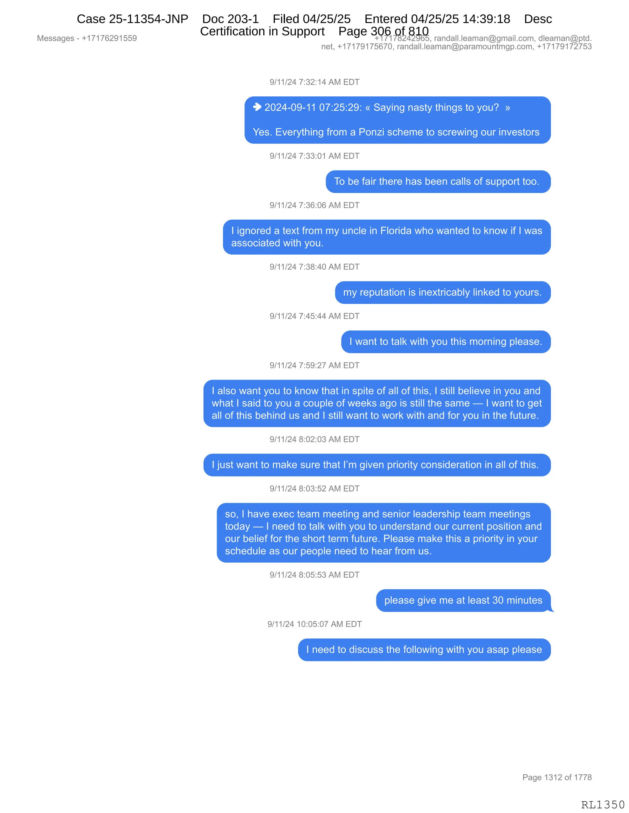 Messages - +17176291559 +17178242965, randall.leaman@gmail.com, dleaman@ptd.
net, +17179175670, randall.leaman@paramountmgp.com, +17179172753
9/11/24 7:32:14 AM EDT
♦ 2024-09-11 07:25:29: « Saying nasty things to you? »
Yes. Everything from a Ponzi scheme to screwing our investors
9/11/24 7:33:01 AM EDT
To be fair there has been calls of support too.
9/11/24 7:36:06 AM EDT
I ignored a text from my uncle in Florida who wanted to know if I was
associated with you.
9/11/24 7:38:40 AM EDT
my reputation is inextricably linked to yours.
9/11/24 7:45:44 AM EDT
I want to talk with you this moming please.
9/11/24 7:59:27 AM EDT
I also want you to know that in spite of all of this, I still believe in you and
what I said to you a couple of weeks ago is still the same — I want to get
all of this behind us and I still want to work with and for you in the future.
9/11/24 8:02:03 AM EDT
I just want to make sure that I'm given priority consideration in all of this.
9/11/24 8:03:52 AM EDT
so, I have exec team meeting and senior leadership team meetings
today — I need to talk with you to understand our current position and
our belief for the short term future. Please make this a priority in your
schedule as our people need to hear from us.
9/11/24 8:05:53 AM EDT
please give me at least 30 minutes
9/11/24 10:05:07 AM EDT
I need to discuss the following with you asap please
Page 1312 of 1778
RL1350
-)(()J0,+.*J.(0,1#,2T4
",JOJ0WO-W((,O+.JK.J-.,†,3&F":',:&%9F,9;":'%,9D,FD5G,,‡
h$%B,2?$8F9;":',M8D6,&,ND:i",%A;$6$,9D,%A8$7":',D58,":?$%9D8%,
-)(()J0,+.**.O(,1#,2T4
4D,V$,M&"8,9;$8$,;&%,V$$:,A&EE%,DM,%5==D89,9DDB,
-)(()J0,+.*I.OI,1#,2T4
R,"':D8$>,&,9$@9,M8D6,6F,5:AE$,":,ZED8">&,7;D,7&:9$>,9D,<:D7,"M,R,7&%
&%%DA"&9$>,7"9;,FD5B,,
-)(()J0,+.*/.0O,1#,2T4
6F,8$=59&9"D:,"%,":$@98"A&VEF,E":<$>,9D,FD58%B
-)(()J0,+.0K.00,1#,2T4
R,7&:9,9D,9&E<,7"9;,FD5,9;"%,6D8:":',=E$&%$B
-)(()J0,+.K-.J+,1#,2T4
R,&E%D,7&:9,FD5,9D,<:D7,9;&9,":,%="9$,DM,&EE,DM,9;"%X,R,%9"EE,V$E"$?$,":,FD5,&:>
7;&9,R,%&">,9D,FD5,&,AD5=E$,DM,7$$<%,&'D,"%,%9"EE,9;$,%&6$,o,R,7&:9,9D,'$9
&EE,DM,9;"%,V$;":>,5%,&:>,R,%9"EE,7&:9,9D,7D8<,7"9;,&:>,MD8,FD5,":,9;$,M5958$B
-)(()J0,/.OJ.O*,1#,2T4
R,U5%9,7&:9,9D,6&<$,%58$,9;&9,RP6,'"?$:,=8"D8"9F,AD:%">$8&9"D:,":,&EE,DM,9;"%B,
-)(()J0,/.O*.KJ,1#,2T4
%DX,R,;&?$,$@$A,9$&6,6$$9":',&:>,%$:"D8,E$&>$8%;"=,9$&6,6$$9":'%
9D>&F,o,R,:$$>,9D,9&E<,7"9;,FD5,9D,5:>$8%9&:>,D58,A588$:9,=D%"9"D:,&:>
D58,V$E"$M,MD8,9;$,%;D89,9$86,M5958$B,NE$&%$,6&<$,9;"%,&,=8"D8"9F,":,FD58
%A;$>5E$,&%,D58,=$D=E$,:$$>,9D,;$&8,M8D6,5%B
-)(()J0,/.OK.K*,1#,2T4
=E$&%$,'"?$,6$,&9,E$&%9,*O,6":59$%
-)(()J0,(O.OK.O+,1#,2T4
R,:$$>,9D,>"%A5%%,9;$,MDEED7":',7"9;,FD5,&%&=,=E$&%$
#$%%&'$%,W,H(+(+IJ-(KK- H(+(+/J0J-IKX,8&:>&EEBE$&6&:Y'6&"EBAD6X,>E$&6&:Y=9>B
:$9X,H(+(+-(+KI+OX,8&:>&EEBE$&6&:Y=&8&6D5:96'=BAD6X,H(+(+-(+J+K*
N&'$,(*(J,DM,(++/
RL1350
Case 25-11354-JNP Doc 203-1 Filed 04/25/25 Entered 04/25/25 14:39:18 Desc
Certification in Support Page 306 of 810
 