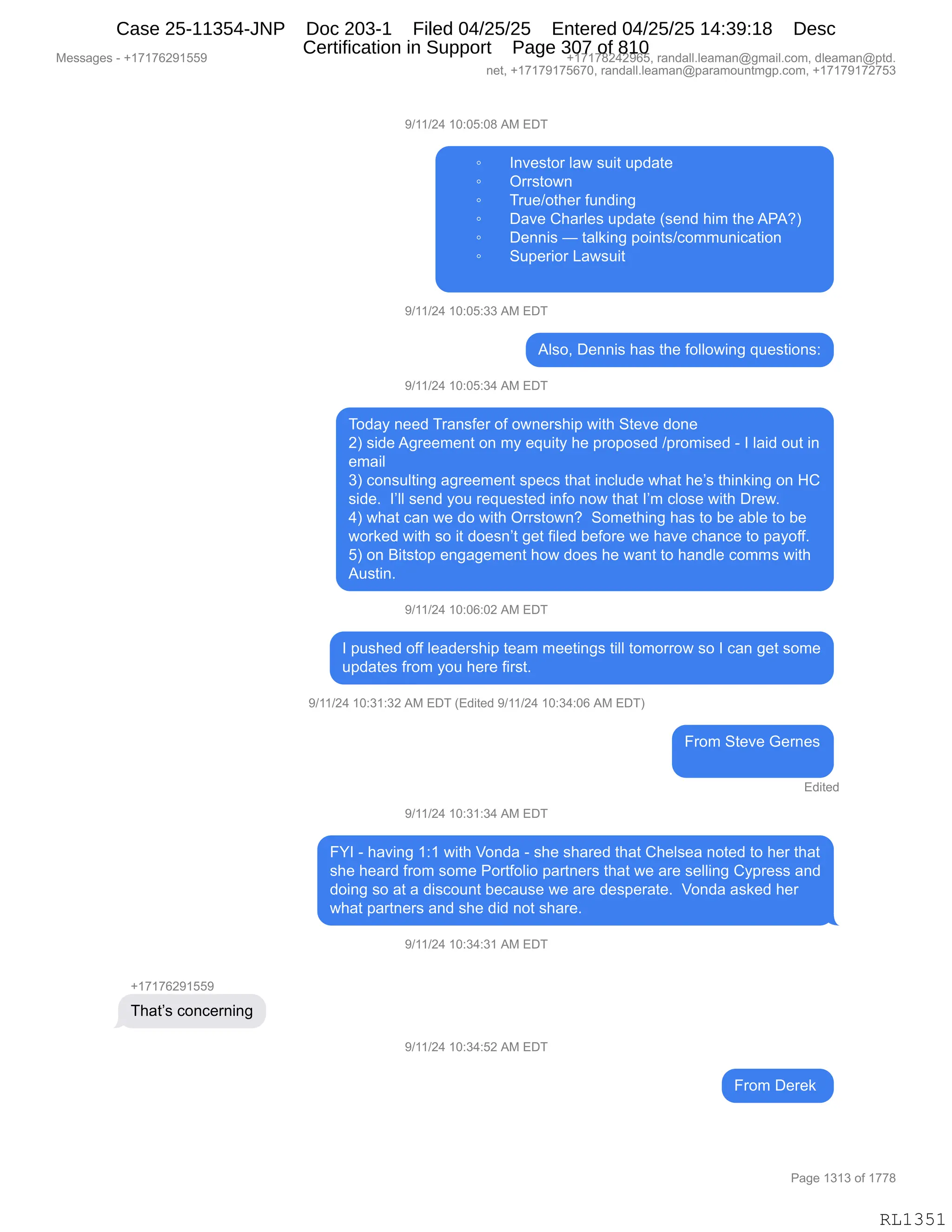 Messages - +17176291559 +17178242965, randall.leaman@gmail.com, dleaman@ptd.
net, +17179175670, randall.leaman@paramountmgp.com, +17179172753
9/11/24 10:05:08 AM EDT
• Investor law suit update
o Orrstown
o True/other funding
o Dave Charles update (send him the APA?)
o Dennis — talking points/communication
• Superior Lawsuit
9/11/24 10:05:33 AM EDT
Also, Dennis has the following questions:
9/11/24 10:05:34 AM EDT
Today need Transfer of ownership with Steve done
2) side Agreement on my equity he proposed /promised - I laid out in
email
3) consulting agreement specs that include what he's thinking on HC
side. l'll send you requested info now that I'm close with Drew.
4) what can we do with Orrstown? Something has to be able to be
worked with so it doesn't get filed before we have chance to payoff.
5) on Bitstop engagement how does he want to handle comms with
Austin.
9/11/24 10:06:02 AM EDT
I pushed off leadership team meetings till tomorrow so I can get some
updates from you here first.
9/11/24 10:31:32 AM EDT (Edited 9/11/24 10:34:06 AM EDT)
From Steve Gemes
Edited
9/11/24 10:31:34 AM EDT
FYI - having 1:1 with Vonda - she shared that Chelsea noted to her that
she heard from some Portfolio partners that we are selling Cypress and
doing so at a discount because we are desperate. Vonda asked her
what partners and she did not share.
9/11/24 10:34:31 AM EDT
That's concerning
9/11/24 10:34:52 AM EDT
From Derek
RL1351
-)(()J0,(O.OK.O/,1#,2T4
~ R:?$%9D8,E&7,%5"9,5=>&9$
~ Q88%9D7:
~ 485$)D9;$8,M5:>":'
~ T&?$,L;&8E$%,5=>&9$,q%$:>,;"6,9;$,1N1Gn
~ T$::"%,o,9&E<":',=D":9%)AD665:"A&9"D:
~ 35=$8"D8,[&7%5"9
-)(()J0,(O.OK.**,1#,2T4
1E%DX,T$::"%,;&%,9;$,MDEED7":',]5$%9"D:%.
-)(()J0,(O.OK.*0,1#,2T4
4D>&F,:$$>,48&:%M$8,DM,D7:$8%;"=,7"9;,39$?$,>D:$
Jn,%">$,1'8$$6$:9,D:,6F,$]5"9F,;$,=8D=D%$>,)=8D6"%$>,W,R,E&">,D59,":
$6&"E
*n,AD:%5E9":',&'8$$6$:9,%=$A%,9;&9,":AE5>$,7;&9,;$P%,9;":<":',D:,_L
%">$B,,RPEE,%$:>,FD5,8$]5$%9$>,":MD,:D7,9;&9,RP6,AED%$,7"9;,T8$7B
0n,7;&9,A&:,7$,>D,7"9;,Q88%9D7:G,,3D6$9;":',;&%,9D,V$,&VE$,9D,V$
7D8<$>,7"9;,%D,"9,>D$%:P9,'$9,M"E$>,V$MD8$,7$,;&?$,A;&:A$,9D,=&FDMMB
Kn,D:,e"9%9D=,$:'&'$6$:9,;D7,>D$%,;$,7&:9,9D,;&:>E$,AD66%,7"9;
15%9":B
-)(()J0,(O.OI.OJ,1#,2T4
R,=5%;$>,DMM,E$&>$8%;"=,9$&6,6$$9":'%,9"EE,9D6D88D7,%D,R,A&:,'$9,%D6$
5=>&9$%,M8D6,FD5,;$8$,M"8%9B
-)(()J0,(O.*(.*J,1#,2T4,q2>"9$>,-)(()J0,(O.*0.OI,1#,2T4n
Z8D6,39$?$,`$8:$%
2>"9$>
-)(()J0,(O.*(.*0,1#,2T4
ZhR,W,;&?":',(.(,7"9;,fD:>&,W,%;$,%;&8$>,9;&9,L;$E%$&,:D9$>,9D,;$8,9;&9
%;$,;$&8>,M8D6,%D6$,ND89MDE"D,=&89:$8%,9;&9,7$,&8$,%$EE":',LF=8$%%,&:>
>D":',%D,&9,&,>"%AD5:9,V$A&5%$,7$,&8$,>$%=$8&9$B,,fD:>&,&%<$>,;$8
7;&9,=&89:$8%,&:>,%;$,>">,:D9,%;&8$B
-)(()J0,(O.*0.*(,1#,2T4
H(+(+IJ-(KK-
4;&9P%,AD:A$8:":'
-)(()J0,(O.*0.KJ,1#,2T4
Z8D6,T$8$<,
#$%%&'$%,W,H(+(+IJ-(KK- H(+(+/J0J-IKX,8&:>&EEBE$&6&:Y'6&"EBAD6X,>E$&6&:Y=9>B
:$9X,H(+(+-(+KI+OX,8&:>&EEBE$&6&:Y=&8&6D5:96'=BAD6X,H(+(+-(+J+K*
N&'$,(*(*,DM,(++/
RL1351
Case 25-11354-JNP Doc 203-1 Filed 04/25/25 Entered 04/25/25 14:39:18 Desc
Certification in Support Page 307 of 810
 