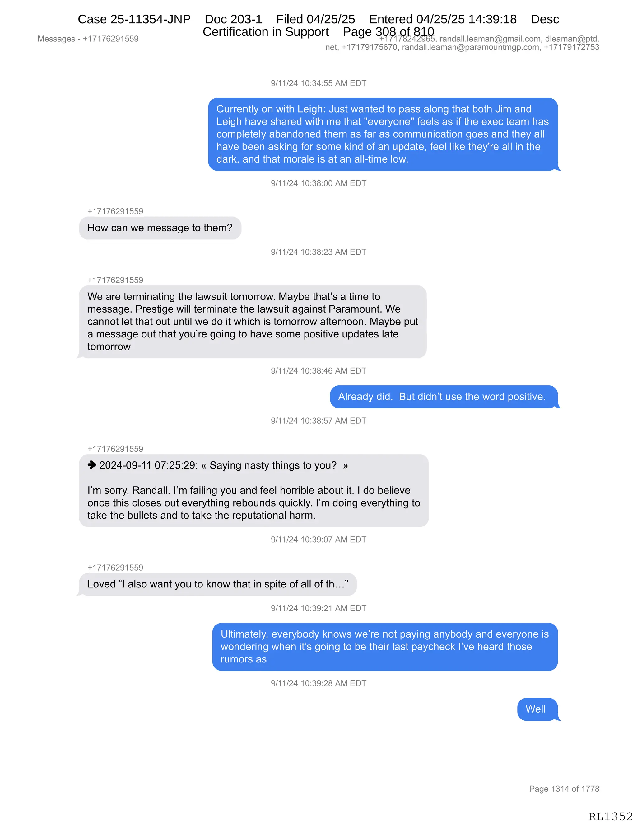 Messages - +17176291559 +17178242965, randall.leaman@gmail.com, dleaman@ptd.
net, +17179175670, randall.leaman@paramountmgp.com, +17179172753
9/11/24 10:34:55 AM EDT
Currently on with Leigh: Just wanted to pass along that both Jim and
Leigh have shared with me that "everyone" feels as if the exec team has
completely abandoned them as far as communication goes and they all
have been asking for some kind of an update, feel like they're all in the
dark, and that morale is at an all-time low.
9/11/24 10:38:00 AM EDT
+17176291559
How can we message to them?
9/11/24 10:38:23 AM EDT
+17176291559
We are terminating the lawsuit tomorrow. Maybe that's a time to
message. Prestige will terminate the lawsuit against Paramount. We
cannot let that out until we do it which is tomorrow afternoon. Maybe put
a message out that you're going to have some positive updates late
tomorrow
9/11/24 10:38:46 mivi u
Already did. But didn't use the word positive.
9/11/24 10:38:57 AM EDT
+17176291559
♦ 2024-09-11 07:25:29: « Saying nasty things to you? »
I'm sorry, Randall. I'm failing you and feel horrible about it. I do believe
once this closes out everything rebounds quickly. I'm doing everything to
take the bullets and to take the reputational harm.
9/11/24 10:39:07 AM EDT
+17176291559
Loved "I also want you to know that in spite of all of th..."
9/11/24 10:39:21 AM EDT
Ultimately, everybody knows we're not paying anybody and everyone is
wondering when it's going to be their last paycheck l'ye heard those
rumors as
9/11/24 10:39:28 AM EDT
CIL
Page 1314 of 1778
RL1352
-)(()J0,(O.*0.KK,1#,2T4
L588$:9EF,D:,7"9;,[$"';.,a5%9,7&:9$>,9D,=&%%,&ED:',9;&9,VD9;,a"6,&:>
[$"';,;&?$,%;&8$>,7"9;,6$,9;&9,•$?$8FD:$•,M$$E%,&%,"M,9;$,$@$A,9$&6,;&%
AD6=E$9$EF,&V&:>D:$>,9;$6,&%,M&8,&%,AD665:"A&9"D:,'D$%,&:>,9;$F,&EE
;&?$,V$$:,&%<":',MD8,%D6$,<":>,DM,&:,5=>&9$X,M$$E,E"<$,9;$FS8$,&EE,":,9;$
>&8<X,&:>,9;&9,6D8&E$,"%,&9,&:,&EEW9"6$,ED7B
-)(()J0,(O.*/.OO,1#,2T4
H(+(+IJ-(KK-
_D7,A&:,7$,6$%%&'$,9D,9;$6G
-)(()J0,(O.*/.J*,1#,2T4
H(+(+IJ-(KK-
C$,&8$,9$86":&9":',9;$,E&7%5"9,9D6D88D7B,#&FV$,9;&9P%,&,9"6$,9D
6$%%&'$B,N8$%9"'$,7"EE,9$86":&9$,9;$,E&7%5"9,&'&":%9,N&8&6D5:9B,C$
A&::D9,E$9,9;&9,D59,5:9"E,7$,>D,"9,7;"A;,"%,9D6D88D7,&M9$8:DD:B,#&FV$,=59
&,6$%%&'$,D59,9;&9,FD5P8$,'D":',9D,;&?$,%D6$,=D%"9"?$,5=>&9$%,E&9$
9D6D88D7
-)(()J0,(O.*/.0I,1#,2T4
1E8$&>F,>">B,,e59,>">:P9,5%$,9;$,7D8>,=D%"9"?$B,
-)(()J0,(O.*/.K+,1#,2T4
H(+(+IJ-(KK-
",JOJ0WO-W((,O+.JK.J-.,†,3&F":',:&%9F,9;":'%,9D,FD5G,,‡
RP6,%D88FX,b&:>&EEB,RP6,M&"E":',FD5,&:>,M$$E,;D88"VE$,&VD59,"9B,R,>D,V$E"$?$
D:A$,9;"%,AED%$%,D59,$?$8F9;":',8$VD5:>%,]5"A<EFB,RP6,>D":',$?$8F9;":',9D
9&<$,9;$,V5EE$9%,&:>,9D,9&<$,9;$,8$=59&9"D:&E,;&86B
-)(()J0,(O.*-.O+,1#,2T4
H(+(+IJ-(KK-
[D?$>,lR,&E%D,7&:9,FD5,9D,<:D7,9;&9,":,%="9$,DM,&EE,DM,9;jm
-)(()J0,(O.*-.J(,1#,2T4
dE9"6&9$EFX,$?$8FVD>F,<:D7%,7$P8$,:D9,=&F":',&:FVD>F,&:>,$?$8FD:$,"%
7D:>$8":',7;$:,"9P%,'D":',9D,V$,9;$"8,E&%9,=&FA;$A<,RP?$,;$&8>,9;D%$
856D8%,&%
-)(()J0,(O.*-.J/,1#,2T4
C$EE,
#$%%&'$%,W,H(+(+IJ-(KK- H(+(+/J0J-IKX,8&:>&EEBE$&6&:Y'6&"EBAD6X,>E$&6&:Y=9>B
:$9X,H(+(+-(+KI+OX,8&:>&EEBE$&6&:Y=&8&6D5:96'=BAD6X,H(+(+-(+J+K*
N&'$,(*(0,DM,(++/
RL1352
Case 25-11354-JNP Doc 203-1 Filed 04/25/25 Entered 04/25/25 14:39:18 Desc
Certification in Support Page 308 of 810
 