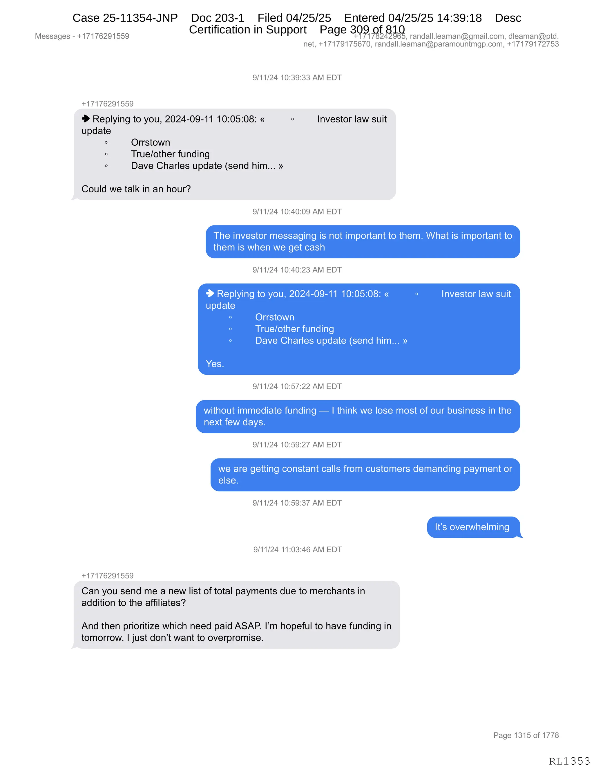 Messages - +17176291559 +17178242965, randall.leaman@gmail.com, dleaman@ptd.
net, +17179175670, randall.leaman@paramountmgp.com, +17179172753
9/11/24 10:39:33 AM EDT
+17176291559
♦ Replying to you, 2024-09-11 10:05:08: «
update
o Orrstown
o True/other funding
• Dave Charles update (send him...
Could we talk in an hour?
Investor law suit
9/11/24 10:40:09 AM EDT
The investor messaging is not important to them. What is important to
them is when we get cash
9/11/24 10:40:23 AM EDT
♦ Replying to you, 2024-09-11 10:05:08: « Investor law suit
update
• Orrstown
• True/other funding
• Dave Charles update (send him... »
Yes.
9/11/24 10:57:22 AM EDT
without immediate funding — I think we lose most of our business in the
next few days.
9/11/24 10:59:27 AM EDT
we are getting constant calls from customers demanding payment or
else.
9/11/24 10:59:37 AM EDT
1 13:46 AM EDT
Can you send me a new list of total payments due to merchants in
addition to the affiliates?
And then prioritize which need paid ASAR. I'm hopeful to have funding in
tomorrow. I just don't want to overpromise.
It's overwhelming
Page 1315 of 1778
RL1353
-)(()J0,(O.*-.**,1#,2T4
H(+(+IJ-(KK-
",b$=EF":',9D,FD5X,JOJ0WO-W((,(O.OK.O/.,†, ~ R:?$%9D8,E&7,%5"9
5=>&9$
~ Q88%9D7:
~ 485$)D9;$8,M5:>":'
~ T&?$,L;&8E$%,5=>&9$,q%$:>,;"6BBB,‡
LD5E>,7$,9&E<,":,&:,;D58G
-)(()J0,(O.0O.O-,1#,2T4
4;$,":?$%9D8,6$%%&'":',"%,:D9,"6=D89&:9,9D,9;$6B,C;&9,"%,"6=D89&:9,9D
9;$6,"%,7;$:,7$,'$9,A&%;
-)(()J0,(O.0O.J*,1#,2T4
",b$=EF":',9D,FD5X,JOJ0WO-W((,(O.OK.O/.,†, ~ R:?$%9D8,E&7,%5"9
5=>&9$
~ Q88%9D7:
~ 485$)D9;$8,M5:>":'
~ T&?$,L;&8E$%,5=>&9$,q%$:>,;"6BBB,‡
h$%B,
-)(()J0,(O.K+.JJ,1#,2T4
7"9;D59,"66$>"&9$,M5:>":',o,R,9;":<,7$,ED%$,6D%9,DM,D58,V5%":$%%,":,9;$
:$@9,M$7,>&F%B,
-)(()J0,(O.K-.J+,1#,2T4
7$,&8$,'$99":',AD:%9&:9,A&EE%,M8D6,A5%9D6$8%,>$6&:>":',=&F6$:9,D8
$E%$B,
-)(()J0,(O.K-.*+,1#,2T4
R9P%,D?$87;$E6":',
-)(()J0,((.O*.0I,1#,2T4
H(+(+IJ-(KK-
L&:,FD5,%$:>,6$,&,:$7,E"%9,DM,9D9&E,=&F6$:9%,>5$,9D,6$8A;&:9%,":
&>>"9"D:,9D,9;$,&MM"E"&9$%G
1:>,9;$:,=8"D8"9"i$,7;"A;,:$$>,=&">,131NB,RP6,;D=$M5E,9D,;&?$,M5:>":',":
9D6D88D7B,R,U5%9,>D:P9,7&:9,9D,D?$8=8D6"%$B
#$%%&'$%,W,H(+(+IJ-(KK- H(+(+/J0J-IKX,8&:>&EEBE$&6&:Y'6&"EBAD6X,>E$&6&:Y=9>B
:$9X,H(+(+-(+KI+OX,8&:>&EEBE$&6&:Y=&8&6D5:96'=BAD6X,H(+(+-(+J+K*
N&'$,(*(K,DM,(++/
RL1353
Case 25-11354-JNP Doc 203-1 Filed 04/25/25 Entered 04/25/25 14:39:18 Desc
Certification in Support Page 309 of 810
 