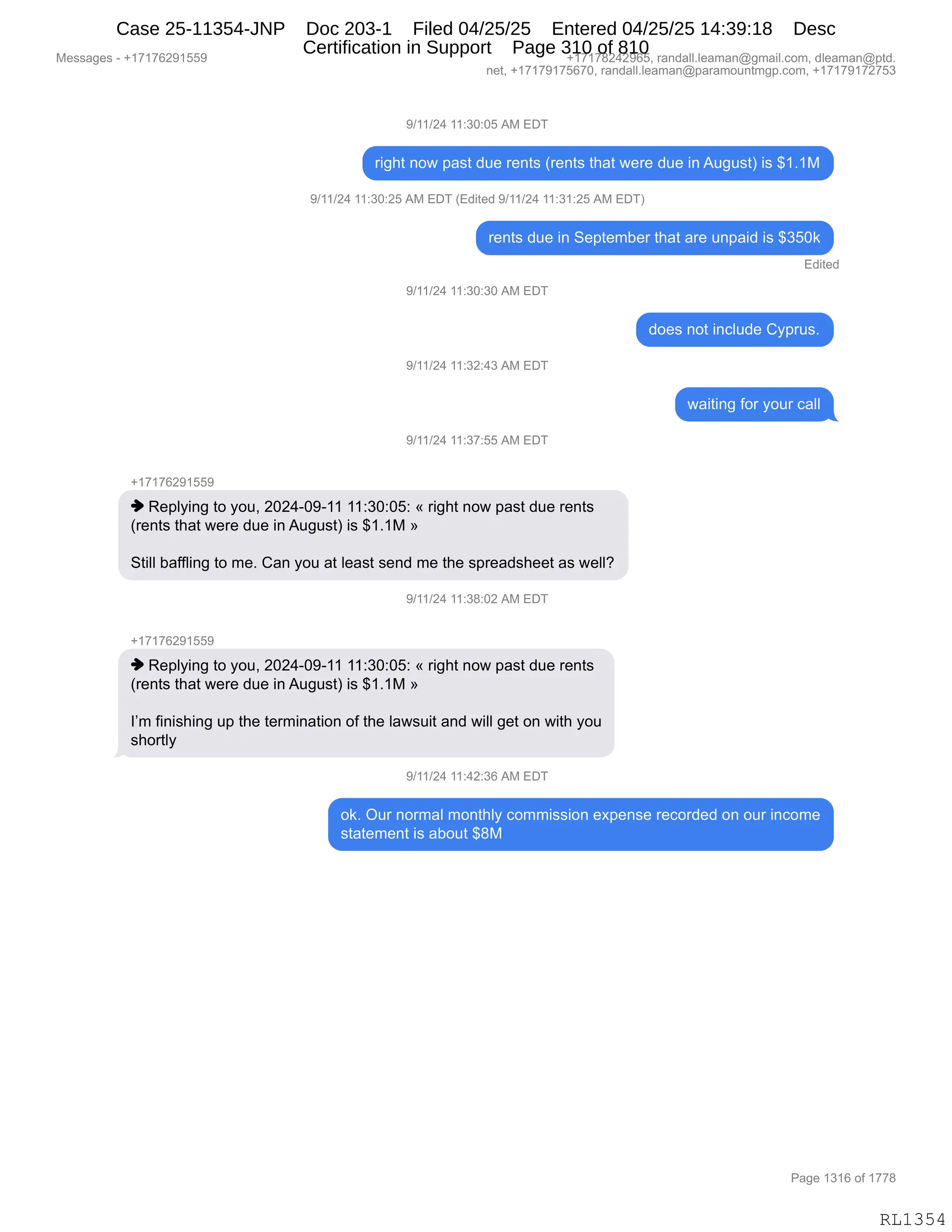 Messages - +17176291559 +17178242965, randall.leaman@gmail.com, dleaman@ptd.
net, +17179175670, randall.leaman@paramountmgp.com, +17179172753
9/11/24 11:30:05 AM EDT
right now past due rents (rents that were due inAugust) is $1.1M
9/11/24 11:30:25 AM EDT (Edited 9/11/24 11:31:25 AM EDT)
rents due in September that are unpaid is $350k
Edited
9/11/24 11:30:30 AM EDT
9/11/24 11:32:43 AM EDT
9/11/24 11:37:55 AM EDT
+17176291559
♦ Replying to you, 2024-09-11 11:30:05: « right now past due rents
(rents that were due in August) is $1.1M »
Still baffling to me. Can you at least send me the spreadsheet as well?
9/11/24 11:38:02 AM EDT
.1.1717R991559
♦ Replying to you, 2024-09-11 11:30:05: « right now past due rents
(rents that were due in August) is $1.1M »
I'm finishing up the termination of the lawsuit and will get on with you
shortly
9/11/24 11:42:36 AM EDT
does not include Cyprus.
waiting for your call
ok. Our normal monthly commission expense recorded on our income
statement is about $8M
Page 1316 of 1778
RL1354
-)(()J0,((.*O.OK,1#,2T4
8"';9,:D7,=&%9,>5$,8$:9%,q8$:9%,9;&9,7$8$,>5$,":,15'5%9n,"%,^(B(#
-)(()J0,((.*O.JK,1#,2T4,q2>"9$>,-)(()J0,((.*(.JK,1#,2T4n
8$:9%,>5$,":,3$=9$6V$8,9;&9,&8$,5:=&">,"%,^*KO<
2>"9$>
-)(()J0,((.*O.*O,1#,2T4
>D$%,:D9,":AE5>$,LF=85%B
-)(()J0,((.*J.0*,1#,2T4
7&"9":',MD8,FD58,A&EE
-)(()J0,((.*+.KK,1#,2T4
H(+(+IJ-(KK-
",b$=EF":',9D,FD5X,JOJ0WO-W((,((.*O.OK.,†,8"';9,:D7,=&%9,>5$,8$:9%
q8$:9%,9;&9,7$8$,>5$,":,15'5%9n,"%,^(B(#,‡
39"EE,V&MME":',9D,6$B,L&:,FD5,&9,E$&%9,%$:>,6$,9;$,%=8$&>%;$$9,&%,7$EEG
-)(()J0,((.*/.OJ,1#,2T4
H(+(+IJ-(KK-
",b$=EF":',9D,FD5X,JOJ0WO-W((,((.*O.OK.,†,8"';9,:D7,=&%9,>5$,8$:9%
q8$:9%,9;&9,7$8$,>5$,":,15'5%9n,"%,^(B(#,‡
RP6,M":"%;":',5=,9;$,9$86":&9"D:,DM,9;$,E&7%5"9,&:>,7"EE,'$9,D:,7"9;,FD5
%;D89EF
-)(()J0,((.0J.*I,1#,2T4
D<B,Q58,:D86&E,6D:9;EF,AD66"%%"D:,$@=$:%$,8$AD8>$>,D:,D58,":AD6$
%9&9$6$:9,"%,&VD59,^/#
#$%%&'$%,W,H(+(+IJ-(KK- H(+(+/J0J-IKX,8&:>&EEBE$&6&:Y'6&"EBAD6X,>E$&6&:Y=9>B
:$9X,H(+(+-(+KI+OX,8&:>&EEBE$&6&:Y=&8&6D5:96'=BAD6X,H(+(+-(+J+K*
N&'$,(*(I,DM,(++/
RL1354
Case 25-11354-JNP Doc 203-1 Filed 04/25/25 Entered 04/25/25 14:39:18 Desc
Certification in Support Page 310 of 810
 