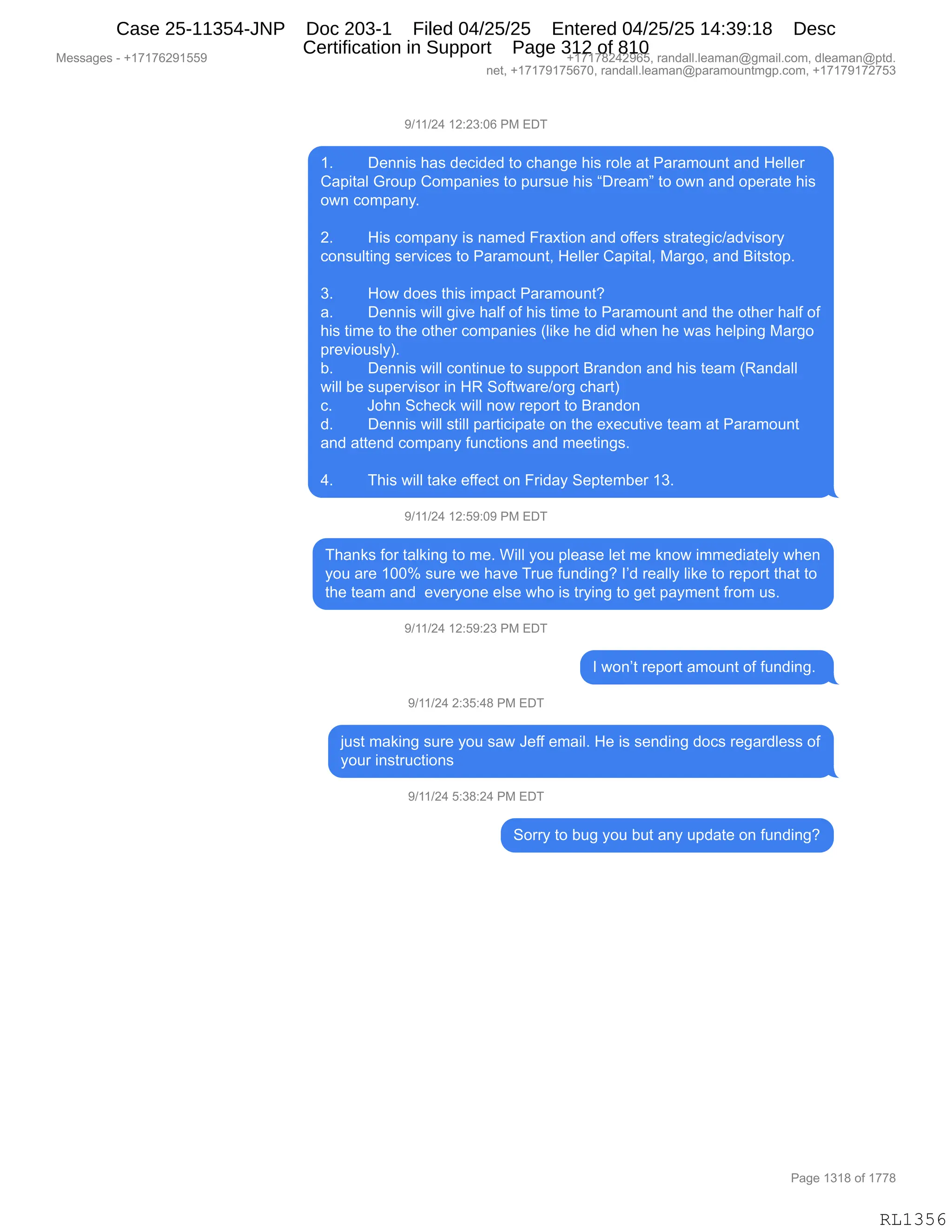 Messages - +17176291559 +17178242965, randall.leaman@gmail.com, dleaman@ptd.
net, +17179175670, randall.leaman@paramountmgp.com, +17179172753
9/11/24 12:23:06 PM EDT
1. Dennis has decided to change his role at Paramount and Heller
Capital Group Companies to pursue his "Dream" to own and operate his
own company.
2. His company is named Fraxtion and offers strategic/advisory
consulting services to Paramount, Heller Capital, Margo, and Bitstop.
3. How does this impact Paramount?
a. Dennis will give half of his time to Paramount and the other half of
his time to the other companies (like he did when he was helping Margo
previously).
b. Dennis will continue to support Brandon and his team (Randall
will be supervisor in HR Software/org chart)
c. John Scheck will now report to Brandon
d. Dennis will still participate on the executive team at Paramount
and attend company functions and meetings.
4. This will take effect on Friday September 13.
9/11/24 12:59:09 PM EDT
Thanks for talking to me. Will you please let me know immediately when
you are 100% sure we have True funding? I'd really like to report that to
the team and everyone else who is trying to get payment from us.
9/11/24 12:59:23 PM EDT
I won't report amount of funding.
9/11/24 2:35:48 PM EDT
just making sure you saw Jeff email. He is sending docs regardless of
your instructions
9/11/24 5:38:24 PM EDT
Sorry to bug you but any update on funding?
Page 1318 of 1778
RL1356
-)(()J0,(J.J*.OI,N#,2T4
(B,,,,,,,,T$::"%,;&%,>$A">$>,9D,A;&:'$,;"%,8DE$,&9,N&8&6D5:9,&:>,_$EE$8
L&="9&E,`8D5=,LD6=&:"$%,9D,=58%5$,;"%,lT8$&6m,9D,D7:,&:>,D=$8&9$,;"%
D7:,AD6=&:FB
,
JB,,,,,,,,_"%,AD6=&:F,"%,:&6$>,Z8&@9"D:,&:>,DMM$8%,%98&9$'"A)&>?"%D8F
AD:%5E9":',%$8?"A$%,9D,N&8&6D5:9X,_$EE$8,L&="9&EX,#&8'DX,&:>,e"9%9D=B
,
*B,,,,,,,,_D7,>D$%,9;"%,"6=&A9,N&8&6D5:9G
&B,,,,,,,,T$::"%,7"EE,'"?$,;&EM,DM,;"%,9"6$,9D,N&8&6D5:9,&:>,9;$,D9;$8,;&EM,DM
;"%,9"6$,9D,9;$,D9;$8,AD6=&:"$%,qE"<$,;$,>">,7;$:,;$,7&%,;$E=":',#&8'D
=8$?"D5%EFnB
VB,,,,,,,,T$::"%,7"EE,AD:9":5$,9D,%5==D89,e8&:>D:,&:>,;"%,9$&6,qb&:>&EE
7"EE,V$,%5=$8?"%D8,":,_b,3DM97&8$)D8',A;&89n
AB,,,,,,,,aD;:,3A;$A<,7"EE,:D7,8$=D89,9D,e8&:>D:
>B,,,,,,,,T$::"%,7"EE,%9"EE,=&89"A"=&9$,D:,9;$,$@$A59"?$,9$&6,&9,N&8&6D5:9
&:>,&99$:>,AD6=&:F,M5:A9"D:%,&:>,6$$9":'%B
,
0B,,,,,,,,4;"%,7"EE,9&<$,$MM$A9,D:,Z8">&F,3$=9$6V$8,(*B
-)(()J0,(J.K-.O-,N#,2T4
4;&:<%,MD8,9&E<":',9D,6$B,C"EE,FD5,=E$&%$,E$9,6$,<:D7,"66$>"&9$EF,7;$:
FD5,&8$,(OOk,%58$,7$,;&?$,485$,M5:>":'G,RP>,8$&EEF,E"<$,9D,8$=D89,9;&9,9D
9;$,9$&6,&:>,,$?$8FD:$,$E%$,7;D,"%,98F":',9D,'$9,=&F6$:9,M8D6,5%B,
-)(()J0,(J.K-.J*,N#,2T4
R,7D:P9,8$=D89,&6D5:9,DM,M5:>":'B,
-)(()J0,J.*K.0/,N#,2T4
U5%9,6&<":',%58$,FD5,%&7,a$MM,$6&"EB,_$,"%,%$:>":',>DA%,8$'&8>E$%%,DM
FD58,":%985A9"D:%
-)(()J0,K.*/.J0,N#,2T4
3D88F,9D,V5',FD5,V59,&:F,5=>&9$,D:,M5:>":'G
#$%%&'$%,W,H(+(+IJ-(KK- H(+(+/J0J-IKX,8&:>&EEBE$&6&:Y'6&"EBAD6X,>E$&6&:Y=9>B
:$9X,H(+(+-(+KI+OX,8&:>&EEBE$&6&:Y=&8&6D5:96'=BAD6X,H(+(+-(+J+K*
N&'$,(*(/,DM,(++/
RL1356
Case 25-11354-JNP Doc 203-1 Filed 04/25/25 Entered 04/25/25 14:39:18 Desc
Certification in Support Page 312 of 810
 
