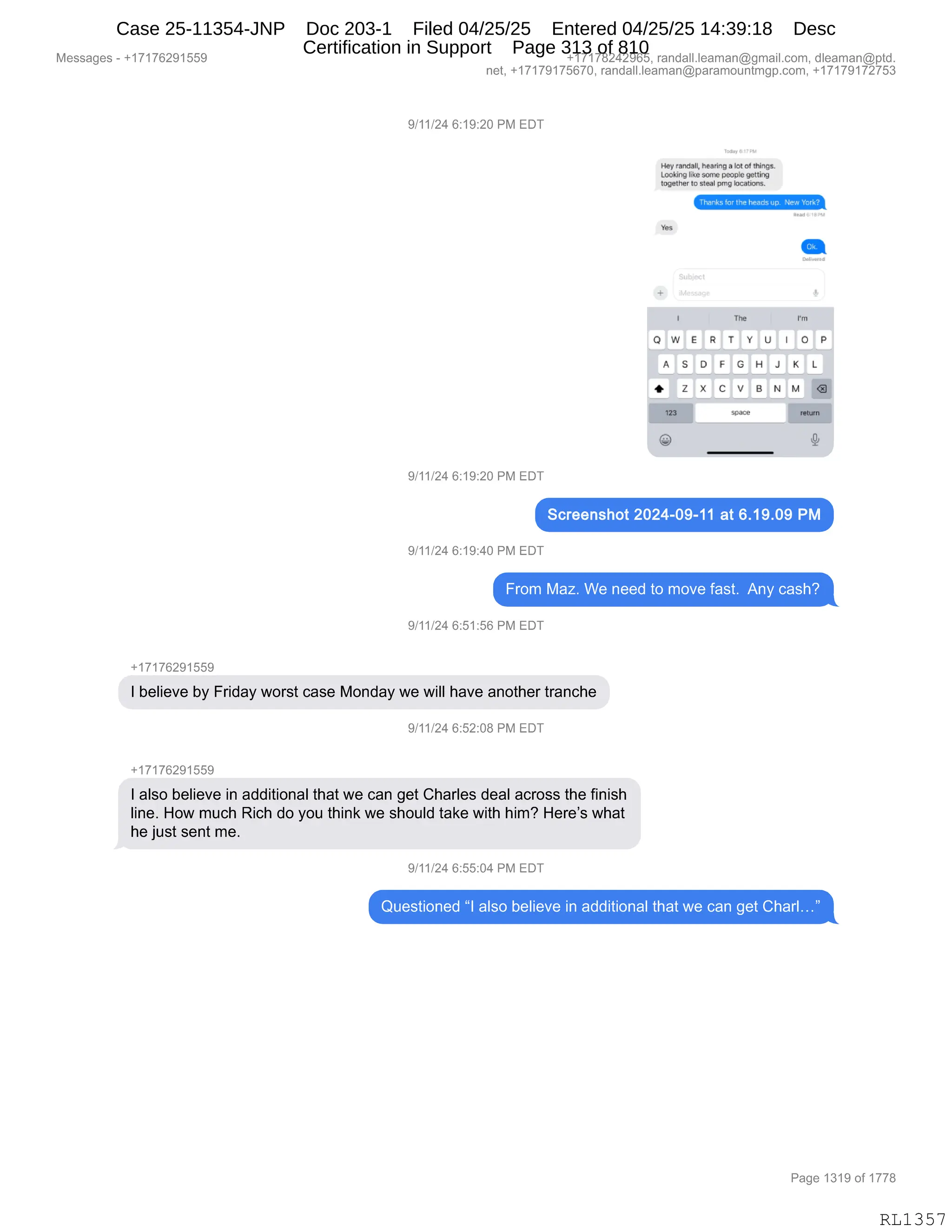 Messages - +17176291559 +17178242965, randall.leaman@gmail.com, dleaman@ptd.
net, +17179175670, randall.leaman@paramountmgp.com, +17179172753
9/11/24 6:19:20 PM EDT
Hey vaneaa,Pearing a lo[ of things.
looking like sane peoolegetting
together sleal prng isnations.
Yes
sn.
rm
OWE R T
A S D F G
DEI
H J K L
o
N
space
O P
9/11/24 6:19:20 PM EDT
Screenshot 2024-09-11 at 6.19.09 PM
9/11/24 6:19:40 PM EDT
From Maz. We need to move fast. Any cash?
9/11/24 6:51:56 PM EDT
+17176291559
I believe by Friday worst case Monday we will have another tranche
9/11/24 6:52:08 PM EDT
+17176291559
I also believe in additional that we can get Charles deal across the finish
line. How much Rich do you think we should take with him? Here's what
he just sent me.
9/11/24 6:55:04 PM EDT
Questioned "I also believe in additional that we can get Charl..."
Page 1319 of 1778
RL1357
Case 25-11354-JNP Doc 203-1 Filed 04/25/25 Entered 04/25/25 14:39:18 Desc
Certification in Support Page 313 of 810
 