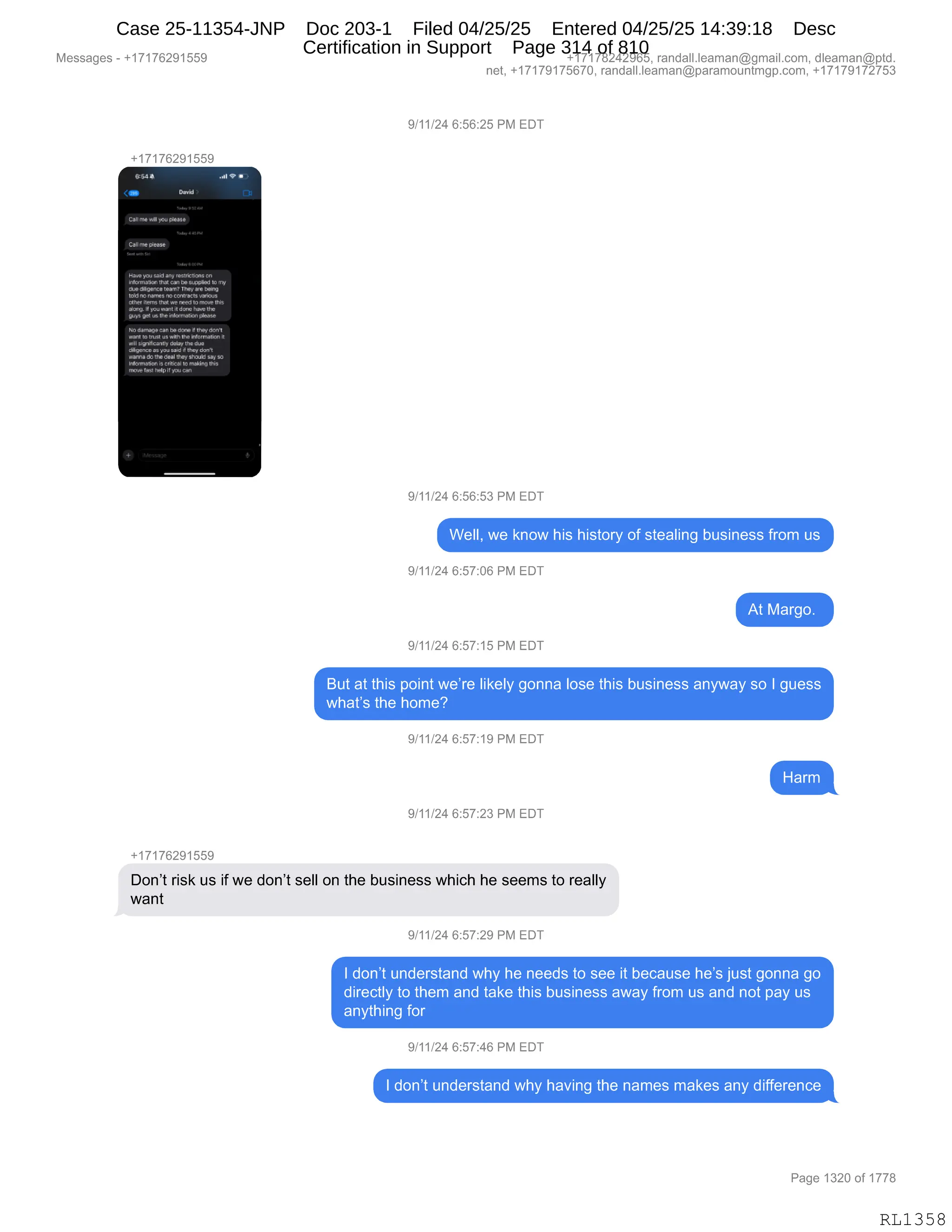 Messages - +17176291559 +17178242965, randall.leaman@gmail.com, dleaman@ptd.
net, +17179175670, randall.leaman@paramountmgp.com, +17179172753
9/11/24 6:56:25 PM EDT
+17176291559
Calime
CaIIme Pedal
,01.00101 000 1e05.0000 00
.0071
0000 0, 1.can 04.~ I. .1.
tlus 0~~7 'n'y«y W.9
tchi nonanasno corMcbvwiws
Mrs pbt.need
&bol11.00 roffill. de~ che
~1 pea .111.ktreernsib,SilatrY,
clon,. d.tn, ore
lowni tomen w vémHr blonnzaw
xdisiprzlIsnity eday uw4.•
ifhpanca x you wid if tney donx
mima m the deallhey stouk1sav ao
mamada,id cNiui m ~no Ibit
nieve %SI 'KipIr Wsu can
9/11/24 6:56:53 PM EDT
Well, we know his history of stealing business from us
9/11/24 6:57:06 PM EDT
At Margo.
9/11/24 6:57:15 PM EDT
But at this point we're likely gonna lose this business anyway so I guess
what's the home?
9/11/24 6:57:19 PM EDT
9/11/24 6:57:23 PM EDT
+17176291559
Don't risk us if we don't sell on the business which he seems to really
want
6:57:29 PM
I don't understand why he needs to see it because he's just gonna go
directly to them and take this business away from us and not pay us
anything for
9/11/24 6:57:46 PM EDT
I don't understand why having the names makes any difference
Page 1320 of 1778
RL1358
Case 25-11354-JNP Doc 203-1 Filed 04/25/25 Entered 04/25/25 14:39:18 Desc
Certification in Support Page 314 of 810
 