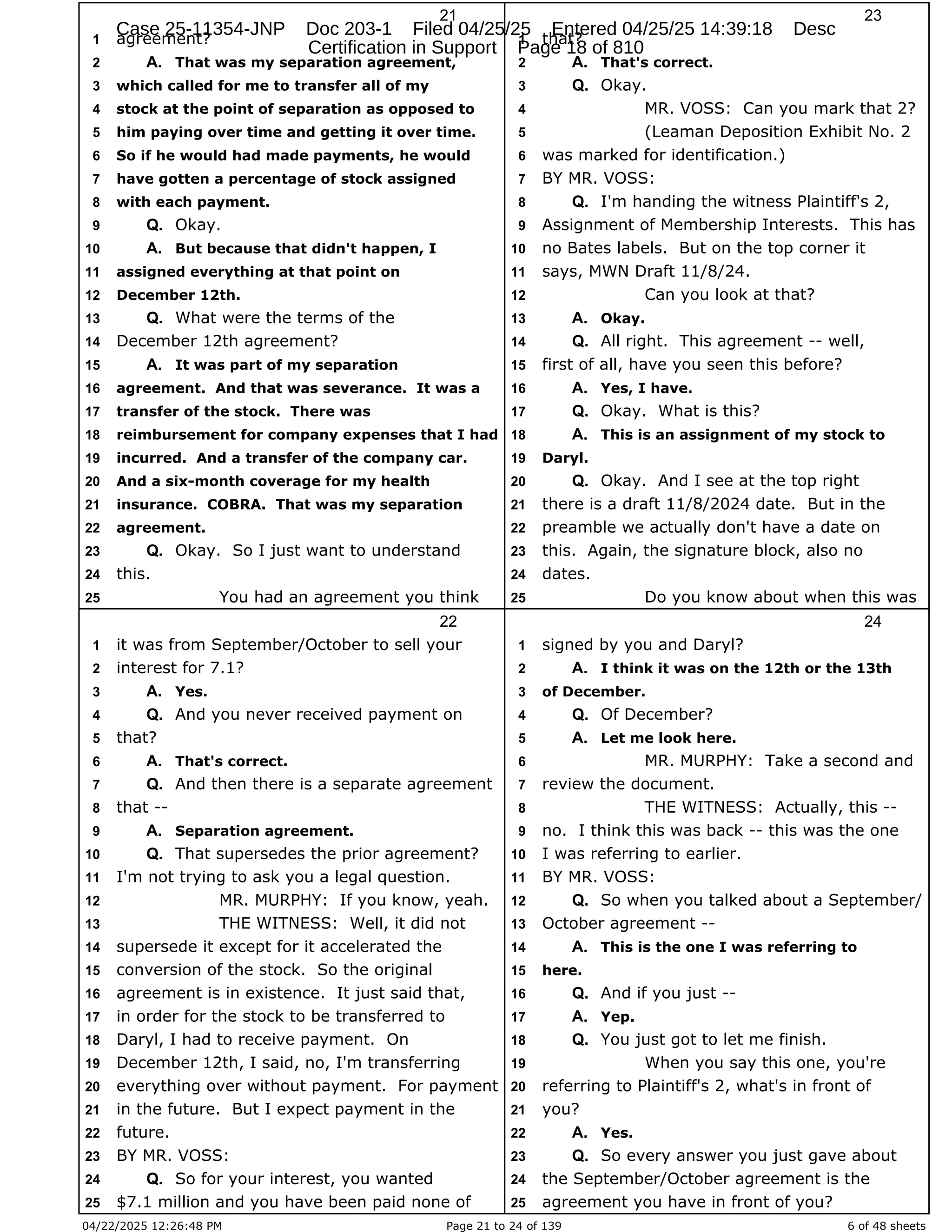 04/22/2025 12:26:48 PM Page 21 to 24 of 139 6 of 48 sheets
21
agreement?
1
That was my separation agreement,
2 A.
which called for me to transfer all of my
3
stock at the point of separation as opposed to
4
him paying over time and getting it over time.
5
So if he would had made payments, he would
6
have gotten a percentage of stock assigned
7
with each payment.
8
Okay.
9 Q.
But because that didn't happen, I
10 A.
assigned everything at that point on
11
December 12th.
12
What were the terms of the
13 Q.
December 12th agreement?
14
It was part of my separation
15 A.
agreement. And that was severance. It was a
16
transfer of the stock. There was
17
reimbursement for company expenses that I had
18
incurred. And a transfer of the company car.
19
And a six-month coverage for my health
20
insurance. COBRA. That was my separation
21
agreement.
22
Okay. So I just want to understand
23 Q.
this.
24
You had an agreement you think
25
22
it was from September/October to sell your
1
interest for 7.1?
2
Yes.
3 A.
And you never received payment on
4 Q.
that?
5
That's correct.
6 A.
And then there is a separate agreement
7 Q.
that --
8
Separation agreement.
9 A.
That supersedes the prior agreement?
10 Q.
I'm not trying to ask you a legal question.
11
MR. MURPHY: If you know, yeah.
12
THE WITNESS: Well, it did not
13
supersede it except for it accelerated the
14
conversion of the stock. So the original
15
agreement is in existence. It just said that,
16
in order for the stock to be transferred to
17
Daryl, I had to receive payment. On
18
December 12th, I said, no, I'm transferring
19
everything over without payment. For payment
20
in the future. But I expect payment in the
21
future.
22
BY MR. VOSS:
23
So for your interest, you wanted
24 Q.
$7.1 million and you have been paid none of
25
23
that?
1
That's correct.
2 A.
Okay.
3 Q.
MR. VOSS: Can you mark that 2?
4
(Leaman Deposition Exhibit No. 2
5
was marked for identification.)
6
BY MR. VOSS:
7
I'm handing the witness Plaintiff's 2,
8 Q.
Assignment of Membership Interests. This has
9
no Bates labels. But on the top corner it
10
says, MWN Draft 11/8/24.
11
Can you look at that?
12
Okay.
13 A.
All right. This agreement -- well,
14 Q.
first of all, have you seen this before?
15
Yes, I have.
16 A.
Okay. What is this?
17 Q.
This is an assignment of my stock to
18 A.
Daryl.
19
Okay. And I see at the top right
20 Q.
there is a draft 11/8/2024 date. But in the
21
preamble we actually don't have a date on
22
this. Again, the signature block, also no
23
dates.
24
Do you know about when this was
25
24
signed by you and Daryl?
1
I think it was on the 12th or the 13th
2 A.
of December.
3
Of December?
4 Q.
Let me look here.
5 A.
MR. MURPHY: Take a second and
6
review the document.
7
THE WITNESS: Actually, this --
8
no. I think this was back -- this was the one
9
I was referring to earlier.
10
BY MR. VOSS:
11
So when you talked about a September/
12 Q.
October agreement --
13
This is the one I was referring to
14 A.
here.
15
And if you just --
16 Q.
Yep.
17 A.
You just got to let me finish.
18 Q.
When you say this one, you're
19
referring to Plaintiff's 2, what's in front of
20
you?
21
Yes.
22 A.
So every answer you just gave about
23 Q.
the September/October agreement is the
24
agreement you have in front of you?
25
Case 25-11354-JNP Doc 203-1 Filed 04/25/25 Entered 04/25/25 14:39:18 Desc
Certification in Support Page 18 of 810
 