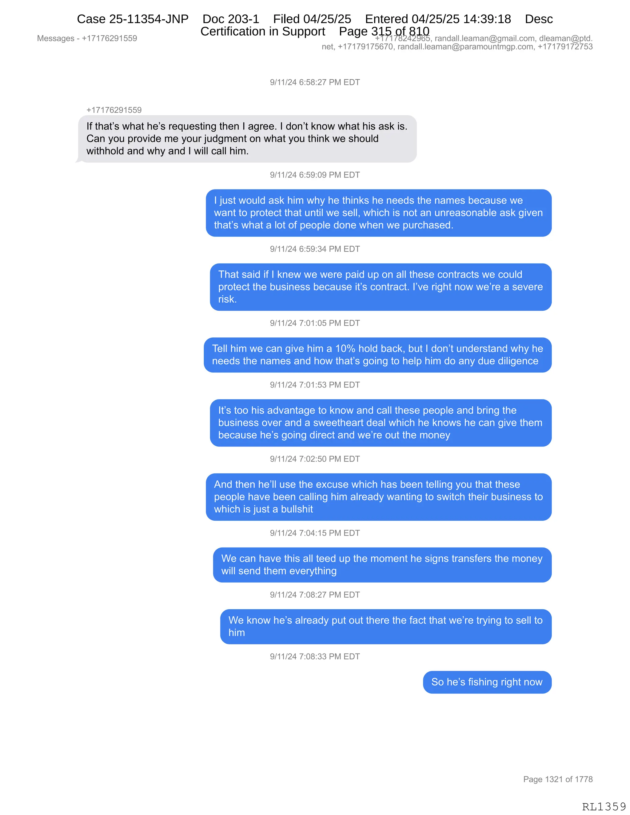 Messages - +17176291559 +17178242965, randall.leaman@gmail.com, dleaman@ptd.
net, +17179175670, randall.leaman@paramountmgp.com, +17179172753
9/11/24 6:58:27 PM EDT
+17176291559
If that's what he's requesting then I agree. I don't know what his ask is.
Can you provide me your judgment on what you think we should
withhold and why and I will call him.
9/11/24 6:59:09 PM EDT
I just would ask him why he thinks he needs the names because we
want to protect that until we sell, which is not an unreasonable ask given
that's what a lot of people done when we purchased.
9/11/24 6:59:34 PM EDT
That said if I knew we were paid up on all these contracts we could
protect the business because it's contract. l'ye right now we're a severe
risk.
9/11/24 7:01:05 PM EDT
Tell him we can give him a 10% hoid back, but I don't understand why he
needs the names and how that's going to heip him do any due diligence
9/11/24 7:01:53 PM EDT
It's too his advantage to know and call these peopie and bring the
business over and a sweetheart deal which he knows he can give them
because he's going direct and we're out the money
9/11/24 7:02:50 PM EDT
And then he'll use the excuse which has been telling you that these
peopie have been calling him aiready wanting to switch their business to
which is just a bullshit
9/11/24 7:04:15 PM EDT
We can have this all teed up the moment he signs transfers the money
will send them everything
9/11/24 7:08:27 PM EDT
We know he's aiready put out there the fact that we're trying to sell to
him
9/11/24 7:08:33 PM EDT
So he's fishing right now
Page 1321 of 1778
RL1359
-)(()J0,I.K/.J+,N#,2T4
H(+(+IJ-(KK-
RM,9;&9P%,7;&9,;$P%,8$]5$%9":',9;$:,R,&'8$$B,R,>D:P9,<:D7,7;&9,;"%,&%<,"%B
L&:,FD5,=8D?">$,6$,FD58,U5>'6$:9,D:,7;&9,FD5,9;":<,7$,%;D5E>
7"9;;DE>,&:>,7;F,&:>,R,7"EE,A&EE,;"6B,,
-)(()J0,I.K-.O-,N#,2T4
R,U5%9,7D5E>,&%<,;"6,7;F,;$,9;":<%,;$,:$$>%,9;$,:&6$%,V$A&5%$,7$
7&:9,9D,=8D9$A9,9;&9,5:9"E,7$,%$EEX,7;"A;,"%,:D9,&:,5:8$&%D:&VE$,&%<,'"?$:
9;&9P%,7;&9,&,ED9,DM,=$D=E$,>D:$,7;$:,7$,=58A;&%$>B,
-)(()J0,I.K-.*0,N#,2T4
4;&9,%&">,"M,R,<:$7,7$,7$8$,=&">,5=,D:,&EE,9;$%$,AD:98&A9%,7$,AD5E>
=8D9$A9,9;$,V5%":$%%,V$A&5%$,"9P%,AD:98&A9B,RP?$,8"';9,:D7,7$P8$,&,%$?$8$
8"%<B
-)(()J0,+.O(.OK,N#,2T4
4$EE,;"6,7$,A&:,'"?$,;"6,&,(Ok,;DE>,V&A<X,V59,R,>D:P9,5:>$8%9&:>,7;F,;$
:$$>%,9;$,:&6$%,&:>,;D7,9;&9P%,'D":',9D,;$E=,;"6,>D,&:F,>5$,>"E"'$:A$
-)(()J0,+.O(.K*,N#,2T4
R9P%,9DD,;"%,&>?&:9&'$,9D,<:D7,&:>,A&EE,9;$%$,=$D=E$,&:>,V8":',9;$
V5%":$%%,D?$8,&:>,&,%7$$9;$&89,>$&E,7;"A;,;$,<:D7%,;$,A&:,'"?$,9;$6
V$A&5%$,;$P%,'D":',>"8$A9,&:>,7$P8$,D59,9;$,6D:$F
-)(()J0,+.OJ.KO,N#,2T4
1:>,9;$:,;$PEE,5%$,9;$,$@A5%$,7;"A;,;&%,V$$:,9$EE":',FD5,9;&9,9;$%$
=$D=E$,;&?$,V$$:,A&EE":',;"6,&E8$&>F,7&:9":',9D,%7"9A;,9;$"8,V5%":$%%,9D
7;"A;,"%,U5%9,&,V5EE%;"9
-)(()J0,+.O0.(K,N#,2T4
C$,A&:,;&?$,9;"%,&EE,9$$>,5=,9;$,6D6$:9,;$,%"':%,98&:%M$8%,9;$,6D:$F
7"EE,%$:>,9;$6,$?$8F9;":'
-)(()J0,+.O/.J+,N#,2T4
C$,<:D7,;$P%,&E8$&>F,=59,D59,9;$8$,9;$,M&A9,9;&9,7$P8$,98F":',9D,%$EE,9D
;"6
-)(()J0,+.O/.**,N#,2T4
3D,;$P%,M"%;":',8"';9,:D7
#$%%&'$%,W,H(+(+IJ-(KK- H(+(+/J0J-IKX,8&:>&EEBE$&6&:Y'6&"EBAD6X,>E$&6&:Y=9>B
:$9X,H(+(+-(+KI+OX,8&:>&EEBE$&6&:Y=&8&6D5:96'=BAD6X,H(+(+-(+J+K*
N&'$,(*J(,DM,(++/
RL1359
Case 25-11354-JNP Doc 203-1 Filed 04/25/25 Entered 04/25/25 14:39:18 Desc
Certification in Support Page 315 of 810
 