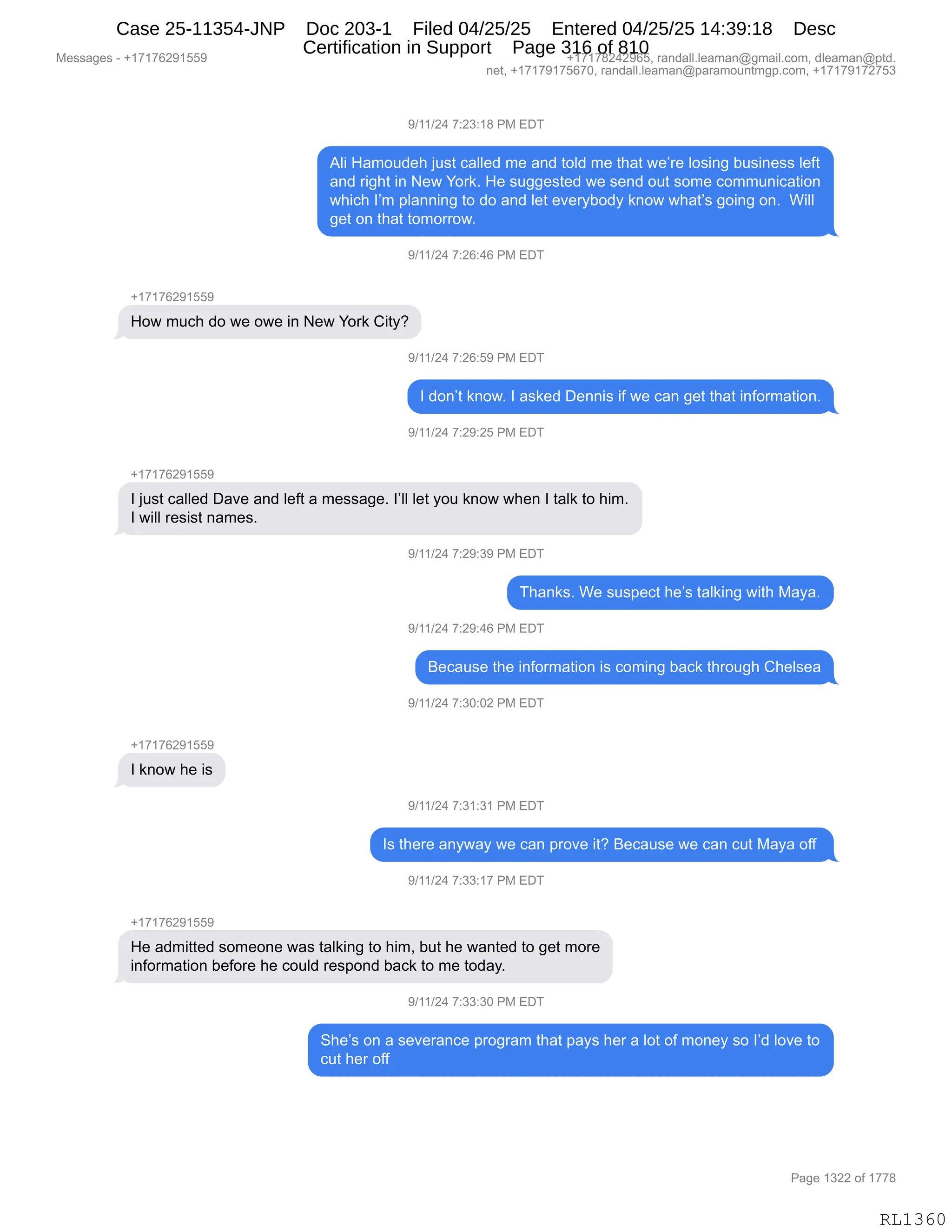 Messages - +17176291559 +17178242965, randall.leaman@gmail.com, dleaman@ptd.
net, +17179175670, randall.leaman@paramountmgp.com, +17179172753
9/11/24 7:23:18 PM EDT
Ali Hamoudeh just called me and toid me that we're losing business Ieft
and right in New York. He suggested we send out some communication
which I'm planning to do and let everybody know what's going on. Will
get on that tomorrow.
9/11/24 7:26:46 PM EDT
How much do we owe in New York City?
9/11/24 7:26:59 PM EDT
I don't know. I asked Dennis if we can get that information.
9/11/24 7:29:25 PM EDT
+17176291559
I just called Dave and left a message. I'll let you know when I talk to him.
I will resist names.
..--.-- PM EL,'
Thanks. We suspect he's talking with Maya.
9/11/24 7:29:46 PM EDT
Because the information is coming back through Chelsea
9/11/24 7:30:02 PM EDT
+17176291559
I know he is
9/11/24 7:31:31 PM EDT
Is there anyway we can prove it? Because we can cut Maya off
9/11/24 7:33:17 PM EDT
He admitted someone was talking to him, but he wanted to get more
information before he could respond back to me today.
9/11/24 7:33:30 PM EDT
She's on a severance program that pays her a lot of money so I'd love to
cut her off
RL1360
-)(()J0,+.J*.(/,N#,2T4
1E",_&6D5>$;,U5%9,A&EE$>,6$,&:>,9DE>,6$,9;&9,7$P8$,ED%":',V5%":$%%,E$M9
&:>,8"';9,":,$7,hD8<B,_$,%5''$%9$>,7$,%$:>,D59,%D6$,AD665:"A&9"D:
7;"A;,RP6,=E&::":',9D,>D,&:>,E$9,$?$8FVD>F,<:D7,7;&9P%,'D":',D:B,,C"EE
'$9,D:,9;&9,9D6D88D7B
-)(()J0,+.JI.0I,N#,2T4
H(+(+IJ-(KK-
_D7,65A;,>D,7$,D7$,":,$7,hD8<,L"9FG
-)(()J0,+.JI.K-,N#,2T4
R,>D:P9,<:D7B,R,&%<$>,T$::"%,"M,7$,A&:,'$9,9;&9,":MD86&9"D:B
-)(()J0,+.J-.JK,N#,2T4
H(+(+IJ-(KK-
R,U5%9,A&EE$>,T&?$,&:>,E$M9,&,6$%%&'$B,RPEE,E$9,FD5,<:D7,7;$:,R,9&E<,9D,;"6B
R,7"EE,8$%"%9,:&6$%B
-)(()J0,+.J-.*-,N#,2T4
4;&:<%B,C$,%5%=$A9,;$P%,9&E<":',7"9;,#&F&B
-)(()J0,+.J-.0I,N#,2T4
e$A&5%$,9;$,":MD86&9"D:,"%,AD6":',V&A<,9;8D5';,L;$E%$&
-)(()J0,+.*O.OJ,N#,2T4
H(+(+IJ-(KK-
R,<:D7,;$,"%
-)(()J0,+.*(.*(,N#,2T4
R%,9;$8$,&:F7&F,7$,A&:,=8D?$,"9G,e$A&5%$,7$,A&:,A59,#&F&,DMM,
-)(()J0,+.**.(+,N#,2T4
H(+(+IJ-(KK-
_$,&>6"99$>,%D6$D:$,7&%,9&E<":',9D,;"6X,V59,;$,7&:9$>,9D,'$9,6D8$
":MD86&9"D:,V$MD8$,;$,AD5E>,8$%=D:>,V&A<,9D,6$,9D>&FB
-)(()J0,+.**.*O,N#,2T4
3;$P%,D:,&,%$?$8&:A$,=8D'8&6,9;&9,=&F%,;$8,&,ED9,DM,6D:$F,%D,RP>,ED?$,9D
A59,;$8,DMM
#$%%&'$%,W,H(+(+IJ-(KK- H(+(+/J0J-IKX,8&:>&EEBE$&6&:Y'6&"EBAD6X,>E$&6&:Y=9>B
:$9X,H(+(+-(+KI+OX,8&:>&EEBE$&6&:Y=&8&6D5:96'=BAD6X,H(+(+-(+J+K*
N&'$,(*JJ,DM,(++/
RL1360
Case 25-11354-JNP Doc 203-1 Filed 04/25/25 Entered 04/25/25 14:39:18 Desc
Certification in Support Page 316 of 810
 