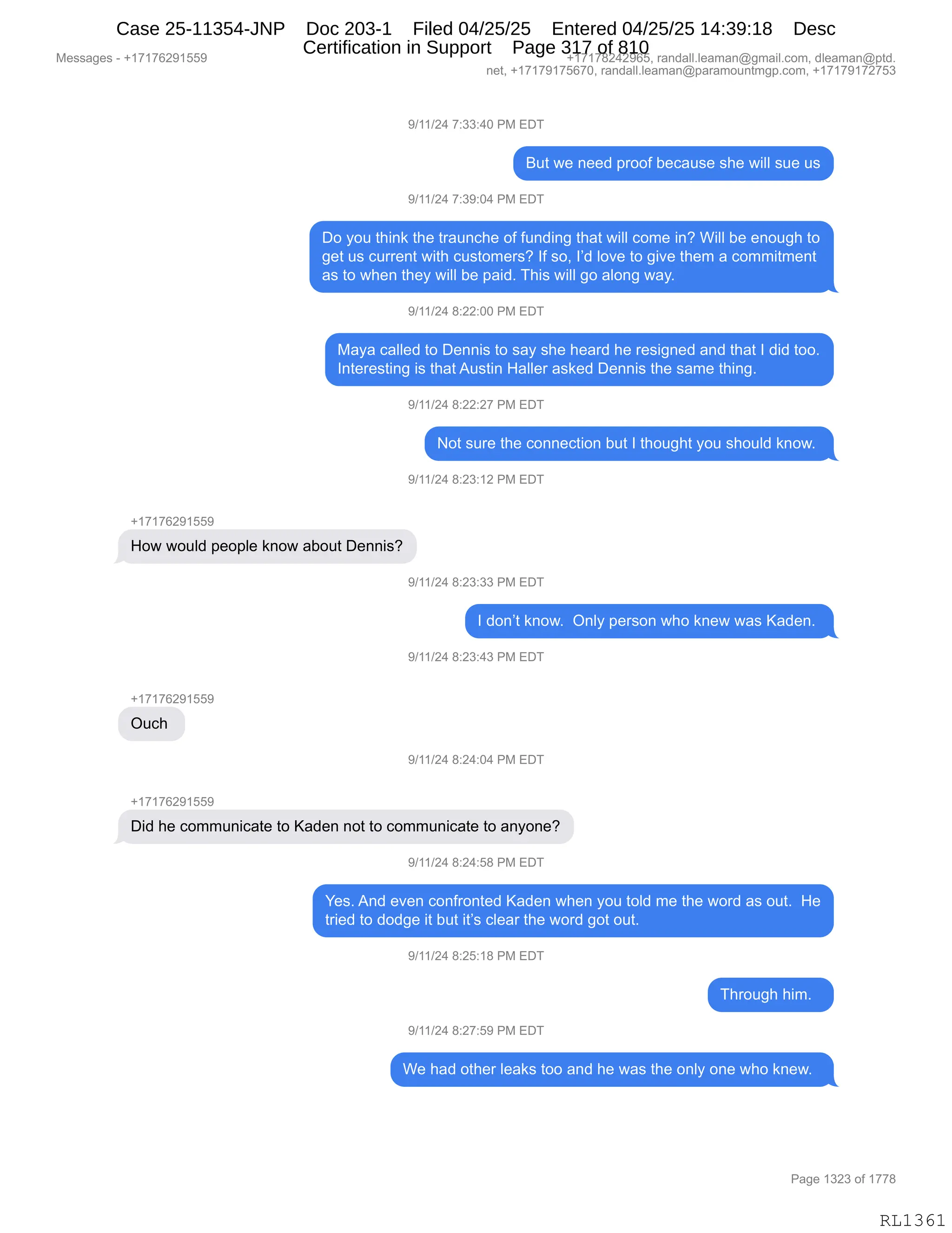 Messages - +17176291559 +17178242965, randall.leaman@gmail.com, dleaman@ptd.
net, +17179175670, randall.leaman@paramountmgp.com, +17179172753
9/11/24 7:33:40 PM EDT
But we need proof because she will sue us
9/11/24 7:39:04 PM EDT
Do you think the traunche of funding that will come in? Will be enough to
get us current with customers? If so, I'd love to give them a commitment
as to when they will be paid. This will go along way.
9/11/24 8:22:00 PM EDT
Maya called to Dennis to say she heard he resigned and that I did too.
Interesting is thatAustin Haller asked Dennis the same thing.
9/11/24 8:22:27 PM EDT
Not sure the connection but I thought you should know.
9/11/24 8:23:12 PM EDT
How would people know about Dennis?
9/11/24 8:23:33 PM EDT
I don't know. Only person who knew was Kaden.
9/11/24 8:23:43 PM EDT
Ouch
''/11/94 8:24:04 PM EDT
Did he communicate to Kaden not to communicate to anyone?
9/11/24 8:24:58 PM EDT
Yes. And even confronted Kaden when you toid me the word as out. He
tried to dodge it but it's clear the word got out.
9/11/24 8:25:18 PM EDT
Through him.
9/11/24 8:27:59 PM EDT
We had other Ieaks too and he was the only one who knew.
Page 1323 of 1778
RL1361
-)(()J0,+.**.0O,N#,2T4
e59,7$,:$$>,=8DDM,V$A&5%$,%;$,7"EE,%5$,5%
-)(()J0,+.*-.O0,N#,2T4
TD,FD5,9;":<,9;$,98&5:A;$,DM,M5:>":',9;&9,7"EE,AD6$,":G,C"EE,V$,$:D5';,9D
'$9,5%,A588$:9,7"9;,A5%9D6$8%G,RM,%DX,RP>,ED?$,9D,'"?$,9;$6,&,AD66"96$:9
&%,9D,7;$:,9;$F,7"EE,V$,=&">B,4;"%,7"EE,'D,&ED:',7&FB
-)(()J0,/.JJ.OO,N#,2T4
#&F&,A&EE$>,9D,T$::"%,9D,%&F,%;$,;$&8>,;$,8$%"':$>,&:>,9;&9,R,>">,9DDB
R:9$8$%9":',"%,9;&9,15%9":,_&EE$8,&%<$>,T$::"%,9;$,%&6$,9;":'B,,
-)(()J0,/.JJ.J+,N#,2T4
D9,%58$,9;$,AD::$A9"D:,V59,R,9;D5';9,FD5,%;D5E>,<:D7B,
-)(()J0,/.J*.(J,N#,2T4
H(+(+IJ-(KK-
_D7,7D5E>,=$D=E$,<:D7,&VD59,T$::"%G
-)(()J0,/.J*.**,N#,2T4
R,>D:P9,<:D7B,,Q:EF,=$8%D:,7;D,<:$7,7&%,c&>$:B,
-)(()J0,/.J*.0*,N#,2T4
H(+(+IJ-(KK-
Q5A;,
-)(()J0,/.J0.O0,N#,2T4
H(+(+IJ-(KK-
T">,;$,AD665:"A&9$,9D,c&>$:,:D9,9D,AD665:"A&9$,9D,&:FD:$G
-)(()J0,/.J0.K/,N#,2T4
h$%B,1:>,$?$:,AD:M8D:9$>,c&>$:,7;$:,FD5,9DE>,6$,9;$,7D8>,&%,D59B,,_$
98"$>,9D,>D>'$,"9,V59,"9P%,AE$&8,9;$,7D8>,'D9,D59B,
-)(()J0,/.JK.(/,N#,2T4
4;8D5';,;"6B,,
-)(()J0,/.J+.K-,N#,2T4
C$,;&>,D9;$8,E$&<%,9DD,&:>,;$,7&%,9;$,D:EF,D:$,7;D,<:$7B,,
#$%%&'$%,W,H(+(+IJ-(KK- H(+(+/J0J-IKX,8&:>&EEBE$&6&:Y'6&"EBAD6X,>E$&6&:Y=9>B
:$9X,H(+(+-(+KI+OX,8&:>&EEBE$&6&:Y=&8&6D5:96'=BAD6X,H(+(+-(+J+K*
N&'$,(*J*,DM,(++/
RL1361
Case 25-11354-JNP Doc 203-1 Filed 04/25/25 Entered 04/25/25 14:39:18 Desc
Certification in Support Page 317 of 810
 