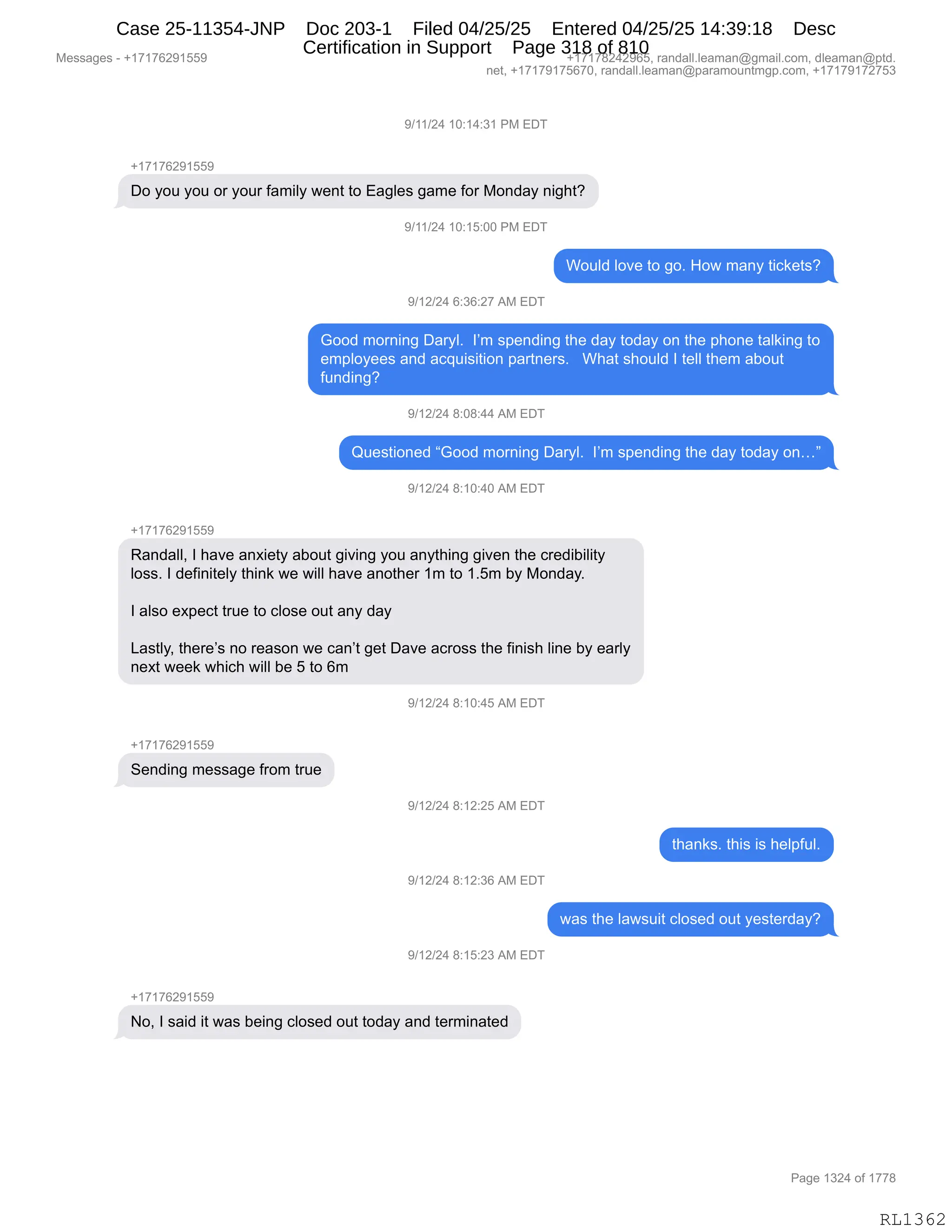 Messages - +17176291559 +17178242965, randall.leaman@gmail.com, dleaman@ptd.
net, +17179175670, randall.leaman@paramountmgp.com, +17179172753
9/11/24 10:14:31 PM EDT
+17176291559
Do you you or your family went to Eagles game for Monday night?
9/11/24 10:15:00 PM EDT
Would love to go. How many tickets?
9/12/24 6:36:27 AM EDT
Good morning Daryl. I'm spending the day today on the phone taiking to
employees and acquisition partners. What should I tell them about
funding?
9/12/24 8:08:44 AM EDT
Questioned "Good morning Daryl. I'm spending the day today on..."
9/12/24 8:10:40 AM EDT
+17176291559
Randall, I have anxiety about giving you anything given the credibility
Ioss. I definitely think we will have another 1m to 1.5m by Monday.
I also expect true to close out any day
Lastly, there's no reason we can't get Dave across the finish line by early
next week which will be 5 to 6m
9/12/24 8:10:45 AM EDT
+17176291559
Sending message from true
9/12/24 8:12:25 AM EDT
9/12/24 8:12:36 AM EDT
9/12/24 8:15:23 AM EDT
No, I said it was being closed out today and terminated
thanks. this is helpful.
was the Iawsuit closed out yesterday?
Page 1324 of 1778
RL1362
-)(()J0,(O.(0.*(,N#,2T4
H(+(+IJ-(KK-
TD,FD5,FD5,D8,FD58,M&6"EF,7$:9,9D,2&'E$%,'&6$,MD8,#D:>&F,:"';9G
-)(()J0,(O.(K.OO,N#,2T4
CD5E>,ED?$,9D,'DB,_D7,6&:F,9"A<$9%G
-)(J)J0,I.*I.J+,1#,2T4
`DD>,6D8:":',T&8FEB,,RP6,%=$:>":',9;$,>&F,9D>&F,D:,9;$,=;D:$,9&E<":',9D
$6=EDF$$%,&:>,&A]5"%"9"D:,=&89:$8%B,,,C;&9,%;D5E>,R,9$EE,9;$6,&VD59
M5:>":'G
-)(J)J0,/.O/.00,1#,2T4
r5$%9"D:$>,l`DD>,6D8:":',T&8FEB,,RP6,%=$:>":',9;$,>&F,9D>&F,D:jm
-)(J)J0,/.(O.0O,1#,2T4
H(+(+IJ-(KK-
b&:>&EEX,R,;&?$,&:@"$9F,&VD59,'"?":',FD5,&:F9;":','"?$:,9;$,A8$>"V"E"9F
ED%%B,R,>$M":"9$EF,9;":<,7$,7"EE,;&?$,&:D9;$8,(6,9D,(BK6,VF,#D:>&FB
R,&E%D,$@=$A9,985$,9D,AED%$,D59,&:F,>&F
[&%9EFX,9;$8$P%,:D,8$&%D:,7$,A&:P9,'$9,T&?$,&A8D%%,9;$,M":"%;,E":$,VF,$&8EF
:$@9,7$$<,7;"A;,7"EE,V$,K,9D,I6
-)(J)J0,/.(O.0K,1#,2T4
H(+(+IJ-(KK-
3$:>":',6$%%&'$,M8D6,985$
-)(J)J0,/.(J.JK,1#,2T4
9;&:<%B,9;"%,"%,;$E=M5EB
-)(J)J0,/.(J.*I,1#,2T4
7&%,9;$,E&7%5"9,AED%$>,D59,F$%9$8>&FG
-)(J)J0,/.(K.J*,1#,2T4
H(+(+IJ-(KK-
DX,R,%&">,"9,7&%,V$":',AED%$>,D59,9D>&F,&:>,9$86":&9$>
#$%%&'$%,W,H(+(+IJ-(KK- H(+(+/J0J-IKX,8&:>&EEBE$&6&:Y'6&"EBAD6X,>E$&6&:Y=9>B
:$9X,H(+(+-(+KI+OX,8&:>&EEBE$&6&:Y=&8&6D5:96'=BAD6X,H(+(+-(+J+K*
N&'$,(*J0,DM,(++/
RL1362
Case 25-11354-JNP Doc 203-1 Filed 04/25/25 Entered 04/25/25 14:39:18 Desc
Certification in Support Page 318 of 810
 