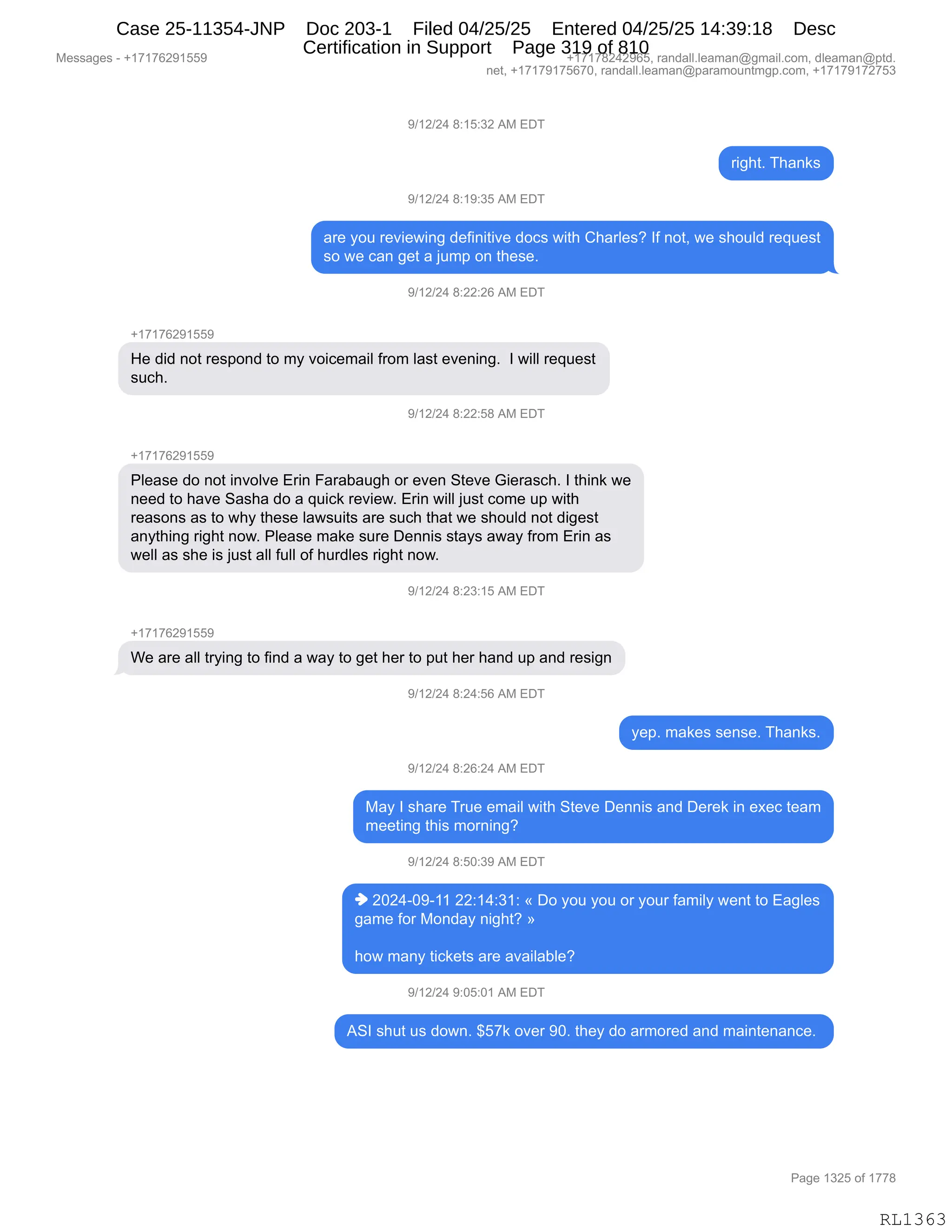 Messages - +17176291559 +17178242965, randall.leaman@gmail.com, dleaman@ptd.
net, +17179175670, randall.leaman@paramountmgp.com, +17179172753
9/12/24 8:15:32 AM EDT
right. Thanks
9/12/24 8:19:35 AM EDT
are you reviewing definitive docs with Charles? If not, we should request
so we can get a jumo on these.
9/12/24 8:22:26 AM EDT
+17176291559
He did not respond to my voicemail from last evening. I will request
such.
J/12/24 8:22:58 AM EDT
+17176291559
Please do not involve Erin Farabaugh or even Steve Gierasch. I think we
need to have Sasha do a quick review. Erin will just come up with
reasons as to why these lawsuits are such that we should not digest
anything right now. Please make sure Dennis stays away from Erin as
well as she is just all full of hurdles right now.
9/12/24 8:23:15 AM EDT
We are all trying to find a way to get her to put her hand up and resign
9/12/24 8:24:56 AM EDT
yep. makes sense. Thanks.
9/12/24 8:26:24 AM EDT
May I share True email with Steve Dennis and Derek in exec team
meeting this morning?
9/12/24 8:50:39 AM EDT
♦ 2024-09-11 22:14:31: « Do you you or your family went to Eagles
game for Monday night? »
how many tickets are available?
9/12/24 9:05:01 AM EDT
ASI shut us down. $57k over 90. they do armored and maintenance.
Page 1325 of 1778
RL1363
-)(J)J0,/.(K.*J,1#,2T4
8"';9B,4;&:<%
-)(J)J0,/.(-.*K,1#,2T4
&8$,FD5,8$?"$7":',>$M":"9"?$,>DA%,7"9;,L;&8E$%G,RM,:D9X,7$,%;D5E>,8$]5$%9
%D,7$,A&:,'$9,&,U56=,D:,9;$%$B,
-)(J)J0,/.JJ.JI,1#,2T4
H(+(+IJ-(KK-
_$,>">,:D9,8$%=D:>,9D,6F,?D"A$6&"E,M8D6,E&%9,$?$:":'B,,R,7"EE,8$]5$%9
%5A;B
-)(J)J0,/.JJ.K/,1#,2T4
H(+(+IJ-(KK-
NE$&%$,>D,:D9,":?DE?$,28":,Z&8&V&5';,D8,$?$:,39$?$,`"$8&%A;B,R,9;":<,7$
:$$>,9D,;&?$,3&%;&,>D,&,]5"A<,8$?"$7B,28":,7"EE,U5%9,AD6$,5=,7"9;
8$&%D:%,&%,9D,7;F,9;$%$,E&7%5"9%,&8$,%5A;,9;&9,7$,%;D5E>,:D9,>"'$%9
&:F9;":',8"';9,:D7B,NE$&%$,6&<$,%58$,T$::"%,%9&F%,&7&F,M8D6,28":,&%
7$EE,&%,%;$,"%,U5%9,&EE,M5EE,DM,;58>E$%,8"';9,:D7B
-)(J)J0,/.J*.(K,1#,2T4
H(+(+IJ-(KK-
C$,&8$,&EE,98F":',9D,M":>,&,7&F,9D,'$9,;$8,9D,=59,;$8,;&:>,5=,&:>,8$%"':
-)(J)J0,/.J0.KI,1#,2T4
F$=B,6&<$%,%$:%$B,4;&:<%B
-)(J)J0,/.JI.J0,1#,2T4
#&F,R,%;&8$,485$,$6&"E,7"9;,39$?$,T$::"%,&:>,T$8$<,":,$@$A,9$&6
6$$9":',9;"%,6D8:":'G
-)(J)J0,/.KO.*-,1#,2T4
",JOJ0WO-W((,JJ.(0.*(.,†,TD,FD5,FD5,D8,FD58,M&6"EF,7$:9,9D,2&'E$%
'&6$,MD8,#D:>&F,:"';9G,‡
;D7,6&:F,9"A<$9%,&8$,&?&"E&VE$G,
-)(J)J0,-.OK.O(,1#,2T4
13R,%;59,5%,>D7:B,^K+<,D?$8,-OB,9;$F,>D,&86D8$>,&:>,6&":9$:&:A$B,
#$%%&'$%,W,H(+(+IJ-(KK- H(+(+/J0J-IKX,8&:>&EEBE$&6&:Y'6&"EBAD6X,>E$&6&:Y=9>B
:$9X,H(+(+-(+KI+OX,8&:>&EEBE$&6&:Y=&8&6D5:96'=BAD6X,H(+(+-(+J+K*
N&'$,(*JK,DM,(++/
RL1363
Case 25-11354-JNP Doc 203-1 Filed 04/25/25 Entered 04/25/25 14:39:18 Desc
Certification in Support Page 319 of 810
 