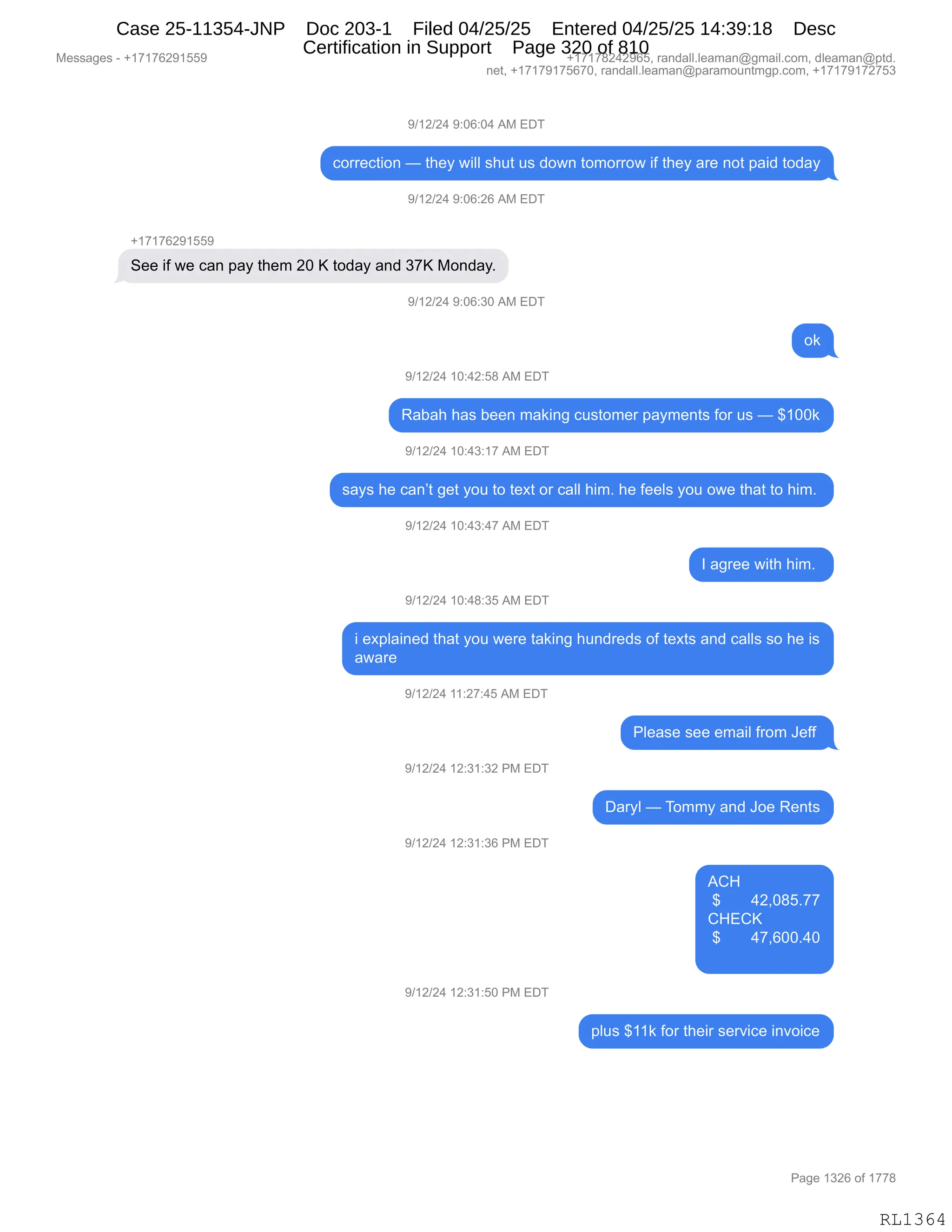 Messages - +17176291559 +17178242965, randall.leaman@gmail.com, dleaman@ptd.
net, +17179175670, randall.leaman@paramountmgp.com, +17179172753
9/12/24 9:06:04 AM EDT
correction — they will shut us down tomorrow if they are not paid today
9/12/24 9:06:26 AM EDT
+17176291559
See if we can pay them 20 K today and 37K Monday.
9/12/24 9:06:30 AM EDT
ok
9/12/24 10:42:58 AM EDT
Rabah has been making customer payments for us — $100k
9/12/24 10:43:17 AM EDT
says he can't get you to text or call him. he feels you owe that to him.
9/12/24 10:43:47 AM EDT
I agree with him.
9/12/24 10:48:35 AM EDT
i explained that you were taking hundreds of texts and calls so he is
aware
9/12/24 11:27:45 AM EDT
9/12/24 12:31:32 PM EDT
9/12/24 12:31:36 PM EDT
9/12/24 12:31:50 PM EDT
Please see email from Jeff
Daryl — Tommy and Joe Rents
ACH
$ 42,085.77
CHECK
$ 47,600.40
plus $11k for their service invoice
RL1364
-)(J)J0,-.OI.O0,1#,2T4
AD88$A9"D:,o,9;$F,7"EE,%;59,5%,>D7:,9D6D88D7,"M,9;$F,&8$,:D9,=&">,9D>&F
-)(J)J0,-.OI.JI,1#,2T4
H(+(+IJ-(KK-
3$$,"M,7$,A&:,=&F,9;$6,JO,c,9D>&F,&:>,*+c,#D:>&FB
-)(J)J0,-.OI.*O,1#,2T4
D<
-)(J)J0,(O.0J.K/,1#,2T4
b&V&;,;&%,V$$:,6&<":',A5%9D6$8,=&F6$:9%,MD8,5%,o,^(OO<
-)(J)J0,(O.0*.(+,1#,2T4
%&F%,;$,A&:P9,'$9,FD5,9D,9$@9,D8,A&EE,;"6B,;$,M$$E%,FD5,D7$,9;&9,9D,;"6B,
-)(J)J0,(O.0*.0+,1#,2T4
R,&'8$$,7"9;,;"6B,
-)(J)J0,(O.0/.*K,1#,2T4
",$@=E&":$>,9;&9,FD5,7$8$,9&<":',;5:>8$>%,DM,9$@9%,&:>,A&EE%,%D,;$,"%
&7&8$
-)(J)J0,((.J+.0K,1#,2T4
NE$&%$,%$$,$6&"E,M8D6,a$MM,
-)(J)J0,(J.*(.*J,N#,2T4
T&8FE,o,4D66F,&:>,aD$,b$:9%
-)(J)J0,(J.*(.*I,N#,2T4
1L_
,^,,,,,,,0JXO/KB++
L_2Lc
,^,,,,,,,0+XIOOB0O
-)(J)J0,(J.*(.KO,N#,2T4
=E5%,^((<,MD8,9;$"8,%$8?"A$,":?D"A$
#$%%&'$%,W,H(+(+IJ-(KK- H(+(+/J0J-IKX,8&:>&EEBE$&6&:Y'6&"EBAD6X,>E$&6&:Y=9>B
:$9X,H(+(+-(+KI+OX,8&:>&EEBE$&6&:Y=&8&6D5:96'=BAD6X,H(+(+-(+J+K*
N&'$,(*JI,DM,(++/
RL1364
Case 25-11354-JNP Doc 203-1 Filed 04/25/25 Entered 04/25/25 14:39:18 Desc
Certification in Support Page 320 of 810
 