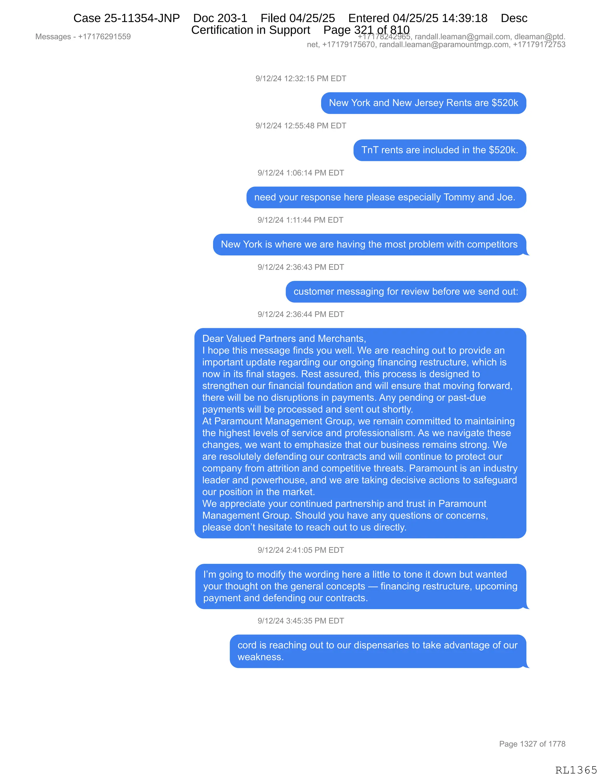 Messages - +17176291559 +17178242965, randall.leaman@gmail.com, dleaman@ptd.
net, +17179175670, randall.leaman@paramountmgp.com, +17179172753
9/12/24 12:32:15 PM EDT
New York and New Jersey Rents are $520k
9/12/24 12:55:48 PM EDT
TnT rents are included in the $520k.
9/12/24 1:06:14 PM EDT
need your response here please especially Tommy and Joe.
9/12/24 1:11:44 PM EDT
New York is where we are having the most problem with competitors
9/12/24 2:36:43 PM EDT
customer messaging for review before we send out:
9/12/24 2:36:44 PM EDT
Dear Valued Partners and Merchants,
I hope this message finds you well. We are reaching out to provide an
important update regarding our ongoing financing restructure, which is
now in its final stages. Rest assured, this process is designed to
strengthen our financial foundation and will ensure that moving forward,
there will be no disruptions in payments. Any pending or past-due
payments will be processed and sent out shortly.
At Paramount Management Group, we remain committed to maintaining
the highest levels of service and professionalism. As we navigate these
changes, we want to emphasize that our business remains strong. We
are resolutely defending our contracts and will continue to protect our
company from attrition and competitiva threats. Paramount is an industry
leader and powerhouse, and we are taking decisive actions to safeguard
our position in the market.
We appreciate your continued partnership and trust in Paramount
Management Group. Should you have any questions or concerns,
please don't hesitate to reach out to us directly.
9/12/24 2:41:05 PM EDT
I'm going to modify the wording here a little to tone it down but wanted
your thought on the general concepts — financing restructure, upcoming
payment and defending our contracts.
9/12/24 3:45:35 PM EDT
cord is reaching out to our dispensarles to take advantage of our
weakness.
Page 1327 of 1778
RL1365
-)(J)J0,(J.*J.(K,N#,2T4
$7,hD8<,&:>,$7,a$8%$F,b$:9%,&8$,^KJO<
-)(J)J0,(J.KK.0/,N#,2T4
4:4,8$:9%,&8$,":AE5>$>,":,9;$,^KJO<B
-)(J)J0,(.OI.(0,N#,2T4
:$$>,FD58,8$%=D:%$,;$8$,=E$&%$,$%=$A"&EEF,4D66F,&:>,aD$B,
-)(J)J0,(.((.00,N#,2T4
$7,hD8<,"%,7;$8$,7$,&8$,;&?":',9;$,6D%9,=8DVE$6,7"9;,AD6=$9"9D8%
-)(J)J0,J.*I.0*,N#,2T4
A5%9D6$8,6$%%&'":',MD8,8$?"$7,V$MD8$,7$,%$:>,D59.
-)(J)J0,J.*I.00,N#,2T4
T$&8,f&E5$>,N&89:$8%,&:>,#$8A;&:9%X
R,;D=$,9;"%,6$%%&'$,M":>%,FD5,7$EEB,C$,&8$,8$&A;":',D59,9D,=8D?">$,&:
"6=D89&:9,5=>&9$,8$'&8>":',D58,D:'D":',M":&:A":',8$%985A958$X,7;"A;,"%
:D7,":,"9%,M":&E,%9&'$%B,b$%9,&%%58$>X,9;"%,=8DA$%%,"%,>$%"':$>,9D
%98$:'9;$:,D58,M":&:A"&E,MD5:>&9"D:,&:>,7"EE,$:%58$,9;&9,6D?":',MD87&8>X
9;$8$,7"EE,V$,:D,>"%85=9"D:%,":,=&F6$:9%B,1:F,=$:>":',D8,=&%9W>5$
=&F6$:9%,7"EE,V$,=8DA$%%$>,&:>,%$:9,D59,%;D89EFB
19,N&8&6D5:9,#&:&'$6$:9,`8D5=X,7$,8$6&":,AD66"99$>,9D,6&":9&":":'
9;$,;"';$%9,E$?$E%,DM,%$8?"A$,&:>,=8DM$%%"D:&E"%6B,1%,7$,:&?"'&9$,9;$%$
A;&:'$%X,7$,7&:9,9D,$6=;&%"i$,9;&9,D58,V5%":$%%,8$6&":%,%98D:'B,C$
&8$,8$%DE59$EF,>$M$:>":',D58,AD:98&A9%,&:>,7"EE,AD:9":5$,9D,=8D9$A9,D58
AD6=&:F,M8D6,&998"9"D:,&:>,AD6=$9"9"?$,9;8$&9%B,N&8&6D5:9,"%,&:,":>5%98F
E$&>$8,&:>,=D7$8;D5%$X,&:>,7$,&8$,9&<":',>$A"%"?$,&A9"D:%,9D,%&M$'5&8>
D58,=D%"9"D:,":,9;$,6&8<$9B
C$,&==8$A"&9$,FD58,AD:9":5$>,=&89:$8%;"=,&:>,985%9,":,N&8&6D5:9
#&:&'$6$:9,`8D5=B,3;D5E>,FD5,;&?$,&:F,]5$%9"D:%,D8,AD:A$8:%X
=E$&%$,>D:P9,;$%"9&9$,9D,8$&A;,D59,9D,5%,>"8$A9EFB
-)(J)J0,J.0(.OK,N#,2T4
RP6,'D":',9D,6D>"MF,9;$,7D8>":',;$8$,&,E"99E$,9D,9D:$,"9,>D7:,V59,7&:9$>
FD58,9;D5';9,D:,9;$,'$:$8&E,AD:A$=9%,o,M":&:A":',8$%985A958$X,5=AD6":'
=&F6$:9,&:>,>$M$:>":',D58,AD:98&A9%B
-)(J)J0,*.0K.*K,N#,2T4
AD8>,"%,8$&A;":',D59,9D,D58,>"%=$:%&8"$%,9D,9&<$,&>?&:9&'$,DM,D58
7$&<:$%%B
#$%%&'$%,W,H(+(+IJ-(KK- H(+(+/J0J-IKX,8&:>&EEBE$&6&:Y'6&"EBAD6X,>E$&6&:Y=9>B
:$9X,H(+(+-(+KI+OX,8&:>&EEBE$&6&:Y=&8&6D5:96'=BAD6X,H(+(+-(+J+K*
N&'$,(*J+,DM,(++/
RL1365
Case 25-11354-JNP Doc 203-1 Filed 04/25/25 Entered 04/25/25 14:39:18 Desc
Certification in Support Page 321 of 810
 