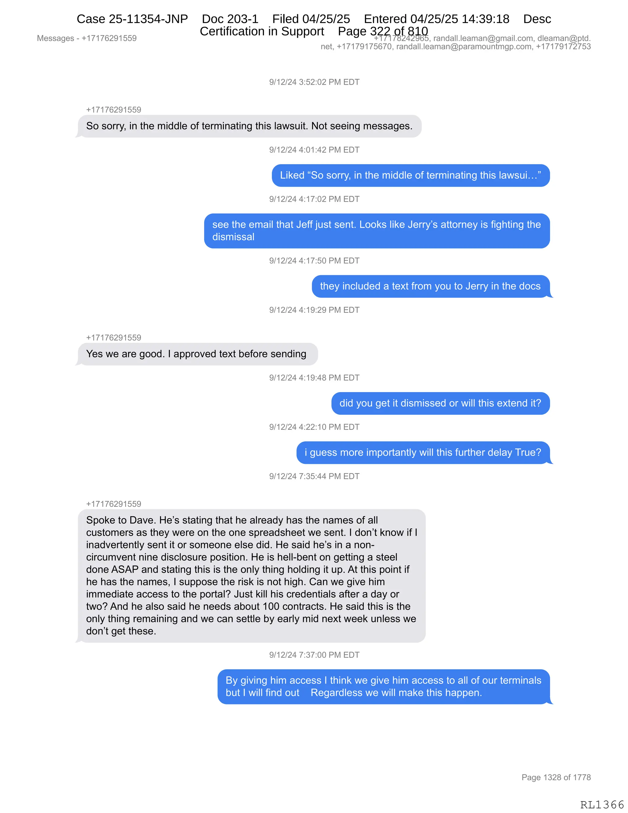 Messages - +17176291559 +17178242965, randall.leaman@gmail.com, dleaman@ptd.
net, +17179175670, randall.leaman@paramountmgp.com, +17179172753
9/12/24 3:52:02 PM EDT
+17176291559
So sorry, in the middle of terminating this lawsuit. Not seeing messages.
9/12/24 4:01:42 PM EDT
Liked "So sorry, in the middle of terminating this lawsui..."
9/12/24 4:17:02 PM EDT
see the email that Jeff just sent. Looks like Jerry's attorney is fighting the
dismissal
9/12/24 4:17:50 PM EDT
they included a text from you to Jerry in the docs
9/12/24 4:19:29 PM EDT
Yes we are good. I approved text before sending
9/12/24 4:19:48 PM EDT
did you get it dismissed or will this extend it?
9/12/24 4:22:10 PM EDT
i guess more importantly will this further delay True?
9/12/24 7:35:44 PM EDT
+17176291559
Spoke to Dave. He's stating that he already has the names of all
customers as they were on the one spreadsheet we sent. I don't know if I
inadvertently sent it or someone else did. He said he's in a non-
circumvent vine disclosure position. He is hell-bent on getting a steel
done ASAP and stating this is the only thing holding it up. At this point if
he has the names, I suppose the risk is not high. Can we give him
immediate access to the portal? Just kill his credentials after a day or
two? And he also said he needs about 100 contracts. He said this is the
only thing remaining and we can settle by early mid next week unless we
don't get these.
9/12/24 7:37:00 PM EDT
By giving him access I think we give him access to all of our terminals
but I will find out Regardless we will make this happen.
RL1366
-)(J)J0,*.KJ.OJ,N#,2T4
H(+(+IJ-(KK-
3D,%D88FX,":,9;$,6">>E$,DM,9$86":&9":',9;"%,E&7%5"9B,D9,%$$":',6$%%&'$%B
-)(J)J0,0.O(.0J,N#,2T4
["<$>,l3D,%D88FX,":,9;$,6">>E$,DM,9$86":&9":',9;"%,E&7%5"jm
-)(J)J0,0.(+.OJ,N#,2T4
%$$,9;$,$6&"E,9;&9,a$MM,U5%9,%$:9B,[DD<%,E"<$,a$88FP%,&99D8:$F,"%,M"';9":',9;$
>"%6"%%&E
-)(J)J0,0.(+.KO,N#,2T4
9;$F,":AE5>$>,&,9$@9,M8D6,FD5,9D,a$88F,":,9;$,>DA%
-)(J)J0,0.(-.J-,N#,2T4
H(+(+IJ-(KK-
h$%,7$,&8$,'DD>B,R,&==8D?$>,9$@9,V$MD8$,%$:>":',
-)(J)J0,0.(-.0/,N#,2T4
>">,FD5,'$9,"9,>"%6"%%$>,D8,7"EE,9;"%,$@9$:>,"9G
-)(J)J0,0.JJ.(O,N#,2T4
",'5$%%,6D8$,"6=D89&:9EF,7"EE,9;"%,M589;$8,>$E&F,485$G
-)(J)J0,+.*K.00,N#,2T4
H(+(+IJ-(KK-
3=D<$,9D,T&?$B,_$P%,%9&9":',9;&9,;$,&E8$&>F,;&%,9;$,:&6$%,DM,&EE
A5%9D6$8%,&%,9;$F,7$8$,D:,9;$,D:$,%=8$&>%;$$9,7$,%$:9B,R,>D:P9,<:D7,"M,R
":&>?$89$:9EF,%$:9,"9,D8,%D6$D:$,$E%$,>">B,_$,%&">,;$P%,":,&,:D:W
A"8A56?$:9,:":$,>"%AED%58$,=D%"9"D:B,_$,"%,;$EEWV$:9,D:,'$99":',&,%9$$E
>D:$,131N,&:>,%9&9":',9;"%,"%,9;$,D:EF,9;":',;DE>":',"9,5=B,19,9;"%,=D":9,"M
;$,;&%,9;$,:&6$%X,R,%5==D%$,9;$,8"%<,"%,:D9,;"';B,L&:,7$,'"?$,;"6
"66$>"&9$,&AA$%%,9D,9;$,=D89&EG,a5%9,<"EE,;"%,A8$>$:9"&E%,&M9$8,&,>&F,D8
97DG,1:>,;$,&E%D,%&">,;$,:$$>%,&VD59,(OO,AD:98&A9%B,_$,%&">,9;"%,"%,9;$
D:EF,9;":',8$6&":":',&:>,7$,A&:,%$99E$,VF,$&8EF,6">,:$@9,7$$<,5:E$%%,7$
>D:P9,'$9,9;$%$B
-)(J)J0,+.*+.OO,N#,2T4
eF,'"?":',;"6,&AA$%%,R,9;":<,7$,'"?$,;"6,&AA$%%,9D,&EE,DM,D58,9$86":&E%
V59,R,7"EE,M":>,D59,,,,b$'&8>E$%%,7$,7"EE,6&<$,9;"%,;&==$:B,
#$%%&'$%,W,H(+(+IJ-(KK- H(+(+/J0J-IKX,8&:>&EEBE$&6&:Y'6&"EBAD6X,>E$&6&:Y=9>B
:$9X,H(+(+-(+KI+OX,8&:>&EEBE$&6&:Y=&8&6D5:96'=BAD6X,H(+(+-(+J+K*
N&'$,(*J/,DM,(++/
RL1366
Case 25-11354-JNP Doc 203-1 Filed 04/25/25 Entered 04/25/25 14:39:18 Desc
Certification in Support Page 322 of 810
 