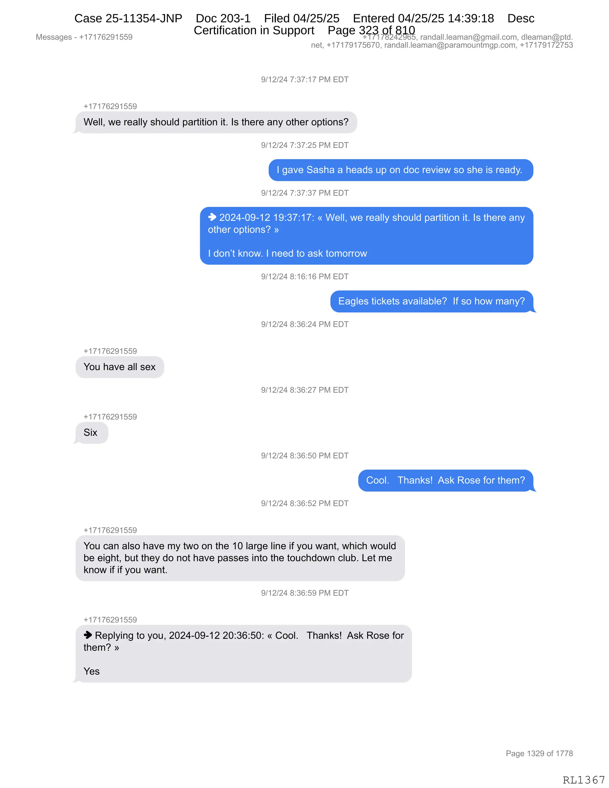 Messages - +17176291559 +17178242965, randall.leaman@gmail.com, dleaman@ptd.
net, +17179175670, randall.leaman@paramountmgp.com, +17179172753
9/12/24 7:37:17 PM EDT
+17176291559
Well, we really should partition it. Is there any other options?
9/12/24 7:37:25 PM EDT
I gave Sasha a heads up on doc review so she is ready.
9/12/24 7:37:37 PM EDT
♦ 2024-09-12 19:37:17: « Well, we really should partition it. Is there any
other options? »
I don't know. I need to ask tomorrow
9/12/24 8:16:16 PM EDT
+17176291559
You have all sex
Six
Eagles tickets available? If so how many?
9/12/24 8:36:24 PM EDT
9/12/24 8:36:27 PM EDT
9/12/24 8:36:50 PM EDT
9/12/24 8:36:52 PM EDT
Cool. Thanks! Ask Rose for them?
You can also have my two on the 10 large line if you want, which would
be eight, but they do not have passes into the touchdown club. Let me
know if if you want.
9/12/24 8:36:59 PM EDT
♦ Replying to you, 2024-09-12 20:36:50: « Cool. Thanks! Ask Rose for
them? »
Yes
RL1367
-)(J)J0,+.*+.(+,N#,2T4
H(+(+IJ-(KK-
C$EEX,7$,8$&EEF,%;D5E>,=&89"9"D:,"9B,R%,9;$8$,&:F,D9;$8,D=9"D:%G
-)(J)J0,+.*+.JK,N#,2T4
R,'&?$,3&%;&,&,;$&>%,5=,D:,>DA,8$?"$7,%D,%;$,"%,8$&>FB,
-)(J)J0,+.*+.*+,N#,2T4
",JOJ0WO-W(J,(-.*+.(+.,†,C$EEX,7$,8$&EEF,%;D5E>,=&89"9"D:,"9B,R%,9;$8$,&:F
D9;$8,D=9"D:%G,‡
R,>D:P9,<:D7B,R,:$$>,9D,&%<,9D6D88D7
-)(J)J0,/.(I.(I,N#,2T4
2&'E$%,9"A<$9%,&?&"E&VE$G,,RM,%D,;D7,6&:FG
-)(J)J0,/.*I.J0,N#,2T4
H(+(+IJ-(KK-
hD5,;&?$,&EE,%$@
-)(J)J0,/.*I.J+,N#,2T4
H(+(+IJ-(KK-
3"@,
-)(J)J0,/.*I.KO,N#,2T4
LDDEB,,,4;&:<%g,,1%<,bD%$,MD8,9;$6G
-)(J)J0,/.*I.KJ,N#,2T4
H(+(+IJ-(KK-
hD5,A&:,&E%D,;&?$,6F,97D,D:,9;$,(O,E&8'$,E":$,"M,FD5,7&:9X,7;"A;,7D5E>
V$,$"';9X,V59,9;$F,>D,:D9,;&?$,=&%%$%,":9D,9;$,9D5A;>D7:,AE5VB,[$9,6$
<:D7,"M,"M,FD5,7&:9B
-)(J)J0,/.*I.K-,N#,2T4
H(+(+IJ-(KK-
",b$=EF":',9D,FD5X,JOJ0WO-W(J,JO.*I.KO.,†,LDDEB,,,4;&:<%g,,1%<,bD%$,MD8
9;$6G,‡
h$%
#$%%&'$%,W,H(+(+IJ-(KK- H(+(+/J0J-IKX,8&:>&EEBE$&6&:Y'6&"EBAD6X,>E$&6&:Y=9>B
:$9X,H(+(+-(+KI+OX,8&:>&EEBE$&6&:Y=&8&6D5:96'=BAD6X,H(+(+-(+J+K*
N&'$,(*J-,DM,(++/
RL1367
Case 25-11354-JNP Doc 203-1 Filed 04/25/25 Entered 04/25/25 14:39:18 Desc
Certification in Support Page 323 of 810
 