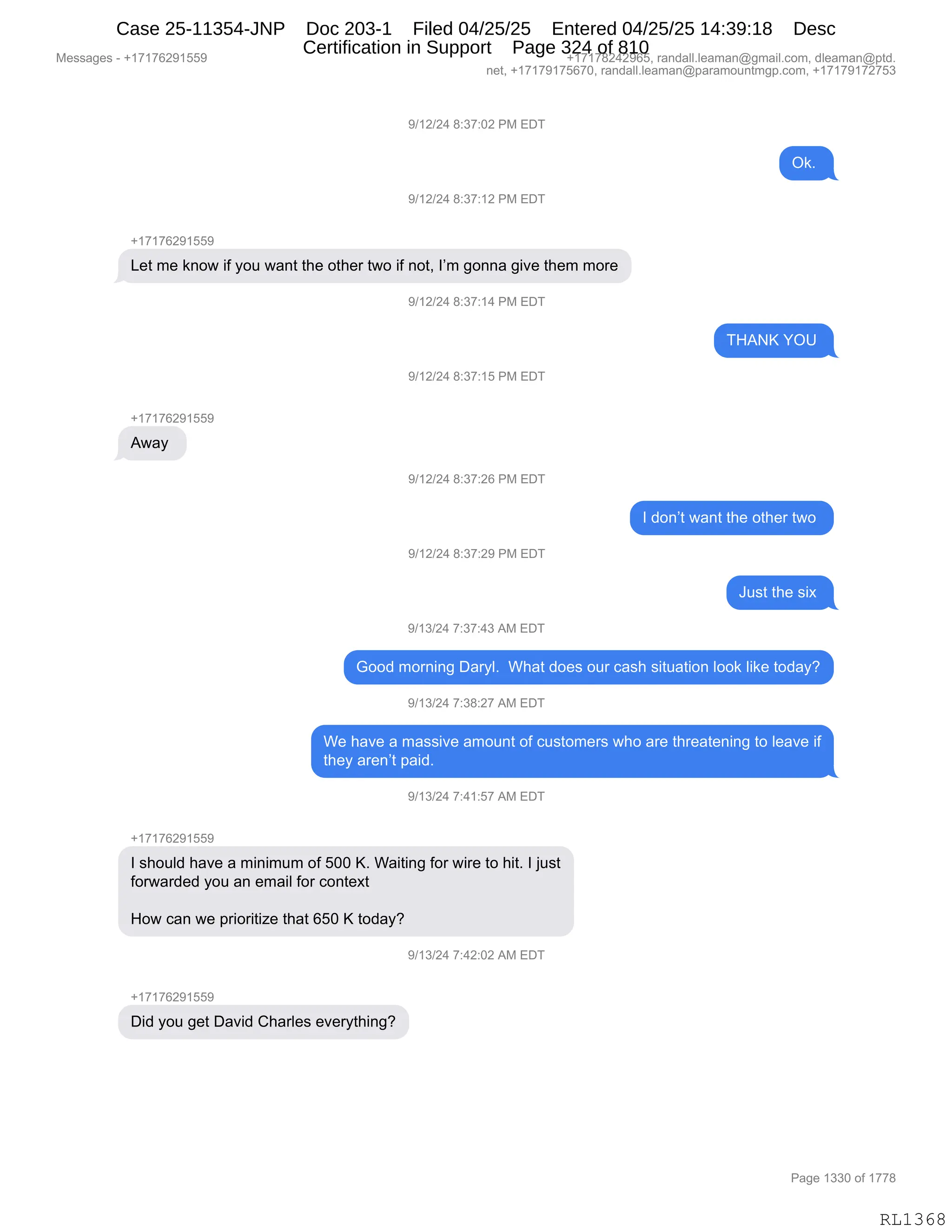 Messages - +17176291559 +17178242965, randall.leaman@gmail.com, dleaman@ptd.
net, +17179175670, randall.leaman@paramountmgp.com, +17179172753
9/12/24 8:37:02 PM EDT
Ok.
9/12/24 8:37:12 PM EDT
+17176291559
Let me know if you want the other two if not, I'm gonna give them more
9/12/24 8:37:14 PM EDT
THANK YOU
9/12/24 8:37:15 PM EDT
Away
9/12/24 8:37:26 PM EDT
9/12/24 8:37:29 PM EDT
9/13/24 7:37:43 AM EDT
I don't want the other two
4=i
Good moming Daryl. What does our cash situation look like today?
9/13/24 7:38:27 AM EDT
We have a massive amount of customers who are threatening to leave if
they aren't paid.
9/13/24 7:41:57 AM EDT
+17176291559
I should have a minimum of 500 K. Waiting for wire to hit. I just
forwarded you an email for context
How can we prioritize that 650 K today?
9/13/24 7:42:02 AM EDT
Did you get David Charles everything?
Page 1330 of 1778
RL1368
-)(J)J0,/.*+.OJ,N#,2T4
Q<B,
-)(J)J0,/.*+.(J,N#,2T4
H(+(+IJ-(KK-
[$9,6$,<:D7,"M,FD5,7&:9,9;$,D9;$8,97D,"M,:D9X,RP6,'D::&,'"?$,9;$6,6D8$
-)(J)J0,/.*+.(0,N#,2T4
4_1c,hQd,
-)(J)J0,/.*+.(K,N#,2T4
H(+(+IJ-(KK-
17&F,
-)(J)J0,/.*+.JI,N#,2T4
R,>D:P9,7&:9,9;$,D9;$8,97D,
-)(J)J0,/.*+.J-,N#,2T4
a5%9,9;$,%"@,
-)(*)J0,+.*+.0*,1#,2T4
`DD>,6D8:":',T&8FEB,,C;&9,>D$%,D58,A&%;,%"95&9"D:,EDD<,E"<$,9D>&FG
-)(*)J0,+.*/.J+,1#,2T4
C$,;&?$,&,6&%%"?$,&6D5:9,DM,A5%9D6$8%,7;D,&8$,9;8$&9$:":',9D,E$&?$,"M
9;$F,&8$:P9,=&">B,,,
-)(*)J0,+.0(.K+,1#,2T4
H(+(+IJ-(KK-
R,%;D5E>,;&?$,&,6":"656,DM,KOO,cB,C&"9":',MD8,7"8$,9D,;"9B,R,U5%9
MD87&8>$>,FD5,&:,$6&"E,MD8,AD:9$@9
_D7,A&:,7$,=8"D8"9"i$,9;&9,IKO,c,9D>&FG
-)(*)J0,+.0J.OJ,1#,2T4
H(+(+IJ-(KK-
T">,FD5,'$9,T&?">,L;&8E$%,$?$8F9;":'G
#$%%&'$%,W,H(+(+IJ-(KK- H(+(+/J0J-IKX,8&:>&EEBE$&6&:Y'6&"EBAD6X,>E$&6&:Y=9>B
:$9X,H(+(+-(+KI+OX,8&:>&EEBE$&6&:Y=&8&6D5:96'=BAD6X,H(+(+-(+J+K*
N&'$,(**O,DM,(++/
RL1368
Case 25-11354-JNP Doc 203-1 Filed 04/25/25 Entered 04/25/25 14:39:18 Desc
Certification in Support Page 324 of 810
 