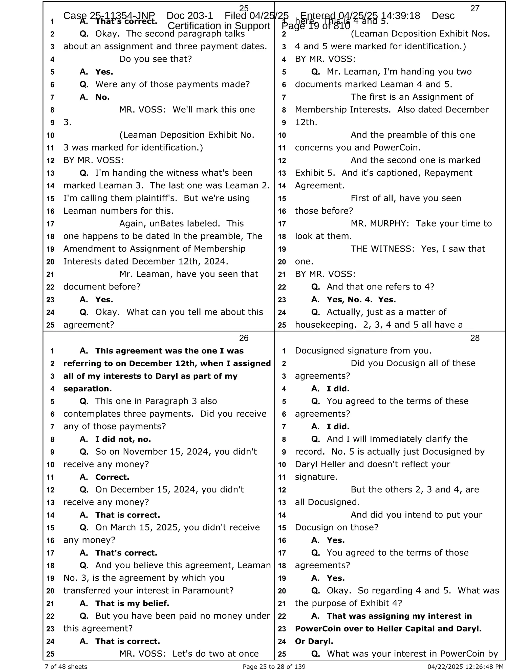 7 of 48 sheets Page 25 to 28 of 139 04/22/2025 12:26:48 PM
25
That's correct.
1 A.
Okay. The second paragraph talks
2 Q.
about an assignment and three payment dates.
3
Do you see that?
4
Yes.
5 A.
Were any of those payments made?
6 Q.
No.
7 A.
MR. VOSS: We'll mark this one
8
3.
9
(Leaman Deposition Exhibit No.
10
3 was marked for identification.)
11
BY MR. VOSS:
12
I'm handing the witness what's been
13 Q.
marked Leaman 3. The last one was Leaman 2.
14
I'm calling them plaintiff's. But we're using
15
Leaman numbers for this.
16
Again, unBates labeled. This
17
one happens to be dated in the preamble, The
18
Amendment to Assignment of Membership
19
Interests dated December 12th, 2024.
20
Mr. Leaman, have you seen that
21
document before?
22
Yes.
23 A.
Okay. What can you tell me about this
24 Q.
agreement?
25
26
This agreement was the one I was
1 A.
referring to on December 12th, when I assigned
2
all of my interests to Daryl as part of my
3
separation.
4
This one in Paragraph 3 also
5 Q.
contemplates three payments. Did you receive
6
any of those payments?
7
I did not, no.
8 A.
So on November 15, 2024, you didn't
9 Q.
receive any money?
10
Correct.
11 A.
On December 15, 2024, you didn't
12 Q.
receive any money?
13
That is correct.
14 A.
On March 15, 2025, you didn't receive
15 Q.
any money?
16
That's correct.
17 A.
And you believe this agreement, Leaman
18 Q.
No. 3, is the agreement by which you
19
transferred your interest in Paramount?
20
That is my belief.
21 A.
But you have been paid no money under
22 Q.
this agreement?
23
That is correct.
24 A.
MR. VOSS: Let's do two at once
25
27
here. This is 4 and 5.
1
(Leaman Deposition Exhibit Nos.
2
4 and 5 were marked for identification.)
3
BY MR. VOSS:
4
Mr. Leaman, I'm handing you two
5 Q.
documents marked Leaman 4 and 5.
6
The first is an Assignment of
7
Membership Interests. Also dated December
8
12th.
9
And the preamble of this one
10
concerns you and PowerCoin.
11
And the second one is marked
12
Exhibit 5. And it's captioned, Repayment
13
Agreement.
14
First of all, have you seen
15
those before?
16
MR. MURPHY: Take your time to
17
look at them.
18
THE WITNESS: Yes, I saw that
19
one.
20
BY MR. VOSS:
21
And that one refers to 4?
22 Q.
Yes, No. 4. Yes.
23 A.
Actually, just as a matter of
24 Q.
housekeeping. 2, 3, 4 and 5 all have a
25
28
Docusigned signature from you.
1
Did you Docusign all of these
2
agreements?
3
I did.
4 A.
You agreed to the terms of these
5 Q.
agreements?
6
I did.
7 A.
And I will immediately clarify the
8 Q.
record. No. 5 is actually just Docusigned by
9
Daryl Heller and doesn't reflect your
10
signature.
11
But the others 2, 3 and 4, are
12
all Docusigned.
13
And did you intend to put your
14
Docusign on those?
15
Yes.
16 A.
You agreed to the terms of those
17 Q.
agreements?
18
Yes.
19 A.
Okay. So regarding 4 and 5. What was
20 Q.
the purpose of Exhibit 4?
21
That was assigning my interest in
22 A.
PowerCoin over to Heller Capital and Daryl.
23
Or Daryl.
24
What was your interest in PowerCoin by
25 Q.
Case 25-11354-JNP Doc 203-1 Filed 04/25/25 Entered 04/25/25 14:39:18 Desc
Certification in Support Page 19 of 810
 