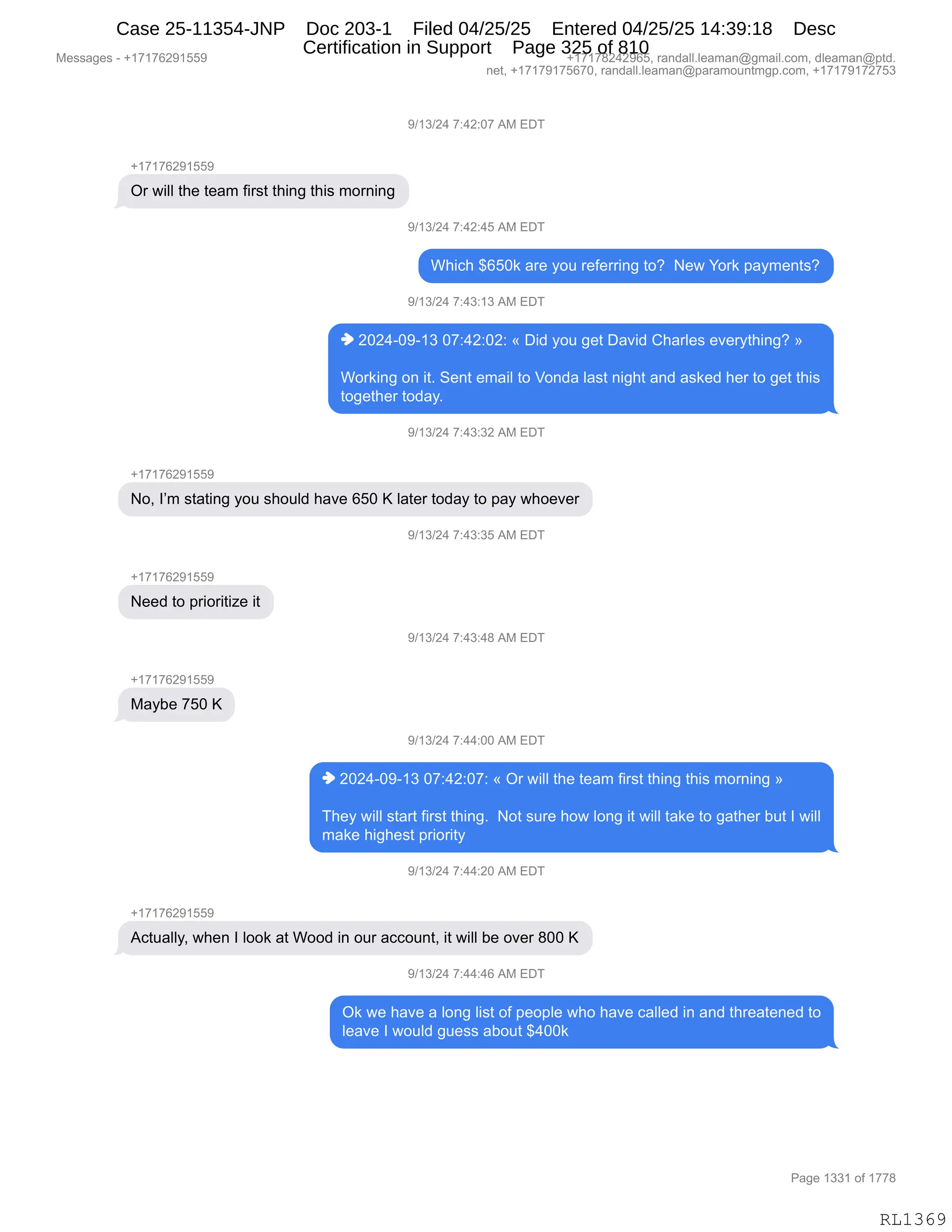 Messages - +17176291559 +17178242965, randall.leaman@gmail.com, dleaman@ptd.
net, +17179175670, randall.leaman@paramountmgp.com, +17179172753
9/13/24 7:42:07 AM EDT
+17176291559
Or will the team first thing this morning
9/13/24 7:42:45 AM EDT
Which $650k are you referring to? New York payments?
9/13/24 7:43:13 AM EDT
♦ 2024-09-13 07:42:02: « Did you get David Charles everything? »
Working on it. Sent email to Vonda Iast night and asked her to get this
together today.
9/13/24 7:43:32 AM EDT
+1717829155P
No, I'm stating you should have 650 K later today to pay whoever
+17176291559
Need to prioritize it
Maybe 750 K
+17176291559
9/13/24 7:43:35 AM EDT
9/13/24 7:43:48 AM EDT
9/13/24 7:44:00 AM EDT
♦ 2024-09-13 07:42:07: « Or will the team first thing this morning »
They will start first thing. Not sure how long it will take to gather but I will
make highest priority
9/13/24 7:44:20 AM EDT
Actually, when I look at Wood in our account, it will be over 800 K
9/13/24 7:44:46 AM EDT
Ok we have a long Iist of people who have called in and threatened to
leave I would guess about $400k
RL1369
-)(*)J0,+.0J.O+,1#,2T4
H(+(+IJ-(KK-
Q8,7"EE,9;$,9$&6,M"8%9,9;":',9;"%,6D8:":'
-)(*)J0,+.0J.0K,1#,2T4
C;"A;,^IKO<,&8$,FD5,8$M$88":',9DG,,$7,hD8<,=&F6$:9%G
-)(*)J0,+.0*.(*,1#,2T4
",JOJ0WO-W(*,O+.0J.OJ.,†,T">,FD5,'$9,T&?">,L;&8E$%,$?$8F9;":'G,‡
CD8<":',D:,"9B,3$:9,$6&"E,9D,fD:>&,E&%9,:"';9,&:>,&%<$>,;$8,9D,'$9,9;"%
9D'$9;$8,9D>&FB
-)(*)J0,+.0*.*J,1#,2T4
H(+(+IJ-(KK-
DX,RP6,%9&9":',FD5,%;D5E>,;&?$,IKO,c,E&9$8,9D>&F,9D,=&F,7;D$?$8
-)(*)J0,+.0*.*K,1#,2T4
H(+(+IJ-(KK-
$$>,9D,=8"D8"9"i$,"9
-)(*)J0,+.0*.0/,1#,2T4
H(+(+IJ-(KK-
#&FV$,+KO,c
-)(*)J0,+.00.OO,1#,2T4
",JOJ0WO-W(*,O+.0J.O+.,†,Q8,7"EE,9;$,9$&6,M"8%9,9;":',9;"%,6D8:":',‡
4;$F,7"EE,%9&89,M"8%9,9;":'B,,D9,%58$,;D7,ED:',"9,7"EE,9&<$,9D,'&9;$8,V59,R,7"EE
6&<$,;"';$%9,=8"D8"9F,
-)(*)J0,+.00.JO,1#,2T4
H(+(+IJ-(KK-
1A95&EEFX,7;$:,R,EDD<,&9,CDD>,":,D58,&AAD5:9X,"9,7"EE,V$,D?$8,/OO,c
-)(*)J0,+.00.0I,1#,2T4
Q<,7$,;&?$,&,ED:',E"%9,DM,=$D=E$,7;D,;&?$,A&EE$>,":,&:>,9;8$&9$:$>,9D
E$&?$,R,7D5E>,'5$%%,&VD59,^0OO<
#$%%&'$%,W,H(+(+IJ-(KK- H(+(+/J0J-IKX,8&:>&EEBE$&6&:Y'6&"EBAD6X,>E$&6&:Y=9>B
:$9X,H(+(+-(+KI+OX,8&:>&EEBE$&6&:Y=&8&6D5:96'=BAD6X,H(+(+-(+J+K*
N&'$,(**(,DM,(++/
RL1369
Case 25-11354-JNP Doc 203-1 Filed 04/25/25 Entered 04/25/25 14:39:18 Desc
Certification in Support Page 325 of 810
 