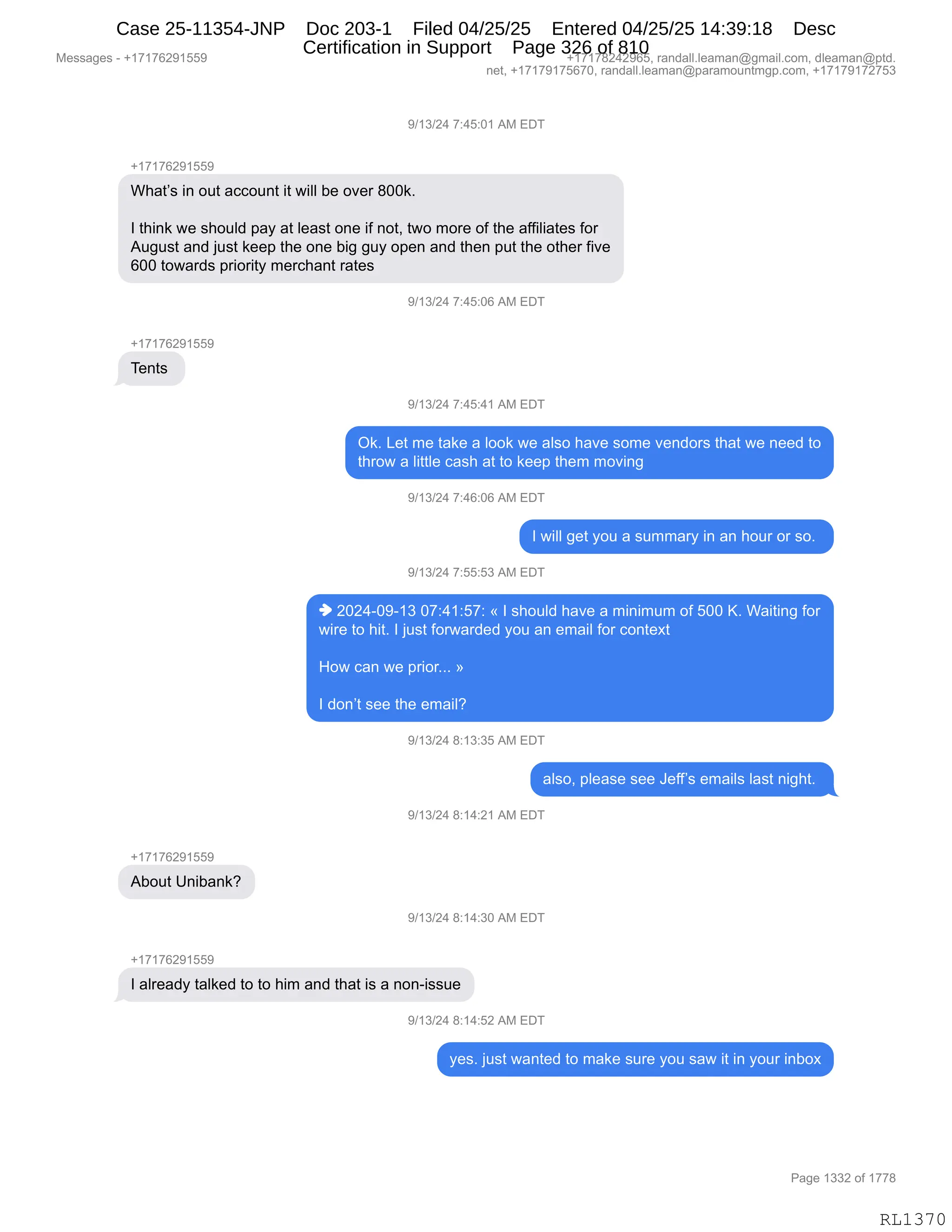 Messages - +17176291559 +17178242965, randall.leaman@gmail.com, dleaman@ptd.
net, +17179175670, randall.leaman@paramountmgp.com, +17179172753
9/13/24 7:45:01 AM EDT
+17176291559
What's in out account it will be over 800k.
I think we should pay at Ieast one if not, two more of the affiliates for
August and just keep the one big guy open and then put the other five
600 towards priority merchant rates
9/13/24 7:45:06 AM EDT
+17176291559
Tents
9/13/24 7:45:41 AM EDT
Ok. Let me take a look we also have some vendors that we need to
throw a little cash at to keep them moving
9/13/24 7:46:06 AM EDT
I will get you a summary in an hour or so.
9/13/24 7:55:53 AM EDT
♦ 2024-09-13 07:41:57: « I should have a minimum of 500 K. Waiting for
wire to hit. I just forwarded you an email for context
How can we prior... »
I don't see the email?
9/13/24 8:13:35 AM EDT
also, please see Jeff's emails last night.
9/13/24 8:14:21 AM EDT
+17176291559
About Unibank?
9/13/24 8:14:30 AM EDT
+17176291559
I already talked to to him and that is a non-issue
9/13/24 8:14:52 AM EDT
yes. just wanted to make sure you saw it in your inbox
Page 1332 of 1778
RL1370
-)(*)J0,+.0K.O(,1#,2T4
H(+(+IJ-(KK-
C;&9P%,":,D59,&AAD5:9,"9,7"EE,V$,D?$8,/OO<B
R,9;":<,7$,%;D5E>,=&F,&9,E$&%9,D:$,"M,:D9X,97D,6D8$,DM,9;$,&MM"E"&9$%,MD8
15'5%9,&:>,U5%9,<$$=,9;$,D:$,V"','5F,D=$:,&:>,9;$:,=59,9;$,D9;$8,M"?$
IOO,9D7&8>%,=8"D8"9F,6$8A;&:9,8&9$%,
-)(*)J0,+.0K.OI,1#,2T4
H(+(+IJ-(KK-
4$:9%,
-)(*)J0,+.0K.0(,1#,2T4
Q<B,[$9,6$,9&<$,&,EDD<,7$,&E%D,;&?$,%D6$,?$:>D8%,9;&9,7$,:$$>,9D
9;8D7,&,E"99E$,A&%;,&9,9D,<$$=,9;$6,6D?":',
-)(*)J0,+.0I.OI,1#,2T4
R,7"EE,'$9,FD5,&,%566&8F,":,&:,;D58,D8,%DB,
-)(*)J0,+.KK.K*,1#,2T4
",JOJ0WO-W(*,O+.0(.K+.,†,R,%;D5E>,;&?$,&,6":"656,DM,KOO,cB,C&"9":',MD8
7"8$,9D,;"9B,R,U5%9,MD87&8>$>,FD5,&:,$6&"E,MD8,AD:9$@9
_D7,A&:,7$,=8"D8BBB,‡
R,>D:P9,%$$,9;$,$6&"EG
-)(*)J0,/.(*.*K,1#,2T4
&E%DX,=E$&%$,%$$,a$MMP%,$6&"E%,E&%9,:"';9B,
-)(*)J0,/.(0.J(,1#,2T4
H(+(+IJ-(KK-
1VD59,d:"V&:<G
-)(*)J0,/.(0.*O,1#,2T4
H(+(+IJ-(KK-
R,&E8$&>F,9&E<$>,9D,9D,;"6,&:>,9;&9,"%,&,:D:W"%%5$
-)(*)J0,/.(0.KJ,1#,2T4
F$%B,U5%9,7&:9$>,9D,6&<$,%58$,FD5,%&7,"9,":,FD58,":VD@
#$%%&'$%,W,H(+(+IJ-(KK- H(+(+/J0J-IKX,8&:>&EEBE$&6&:Y'6&"EBAD6X,>E$&6&:Y=9>B
:$9X,H(+(+-(+KI+OX,8&:>&EEBE$&6&:Y=&8&6D5:96'=BAD6X,H(+(+-(+J+K*
N&'$,(**J,DM,(++/
RL1370
Case 25-11354-JNP Doc 203-1 Filed 04/25/25 Entered 04/25/25 14:39:18 Desc
Certification in Support Page 326 of 810
 