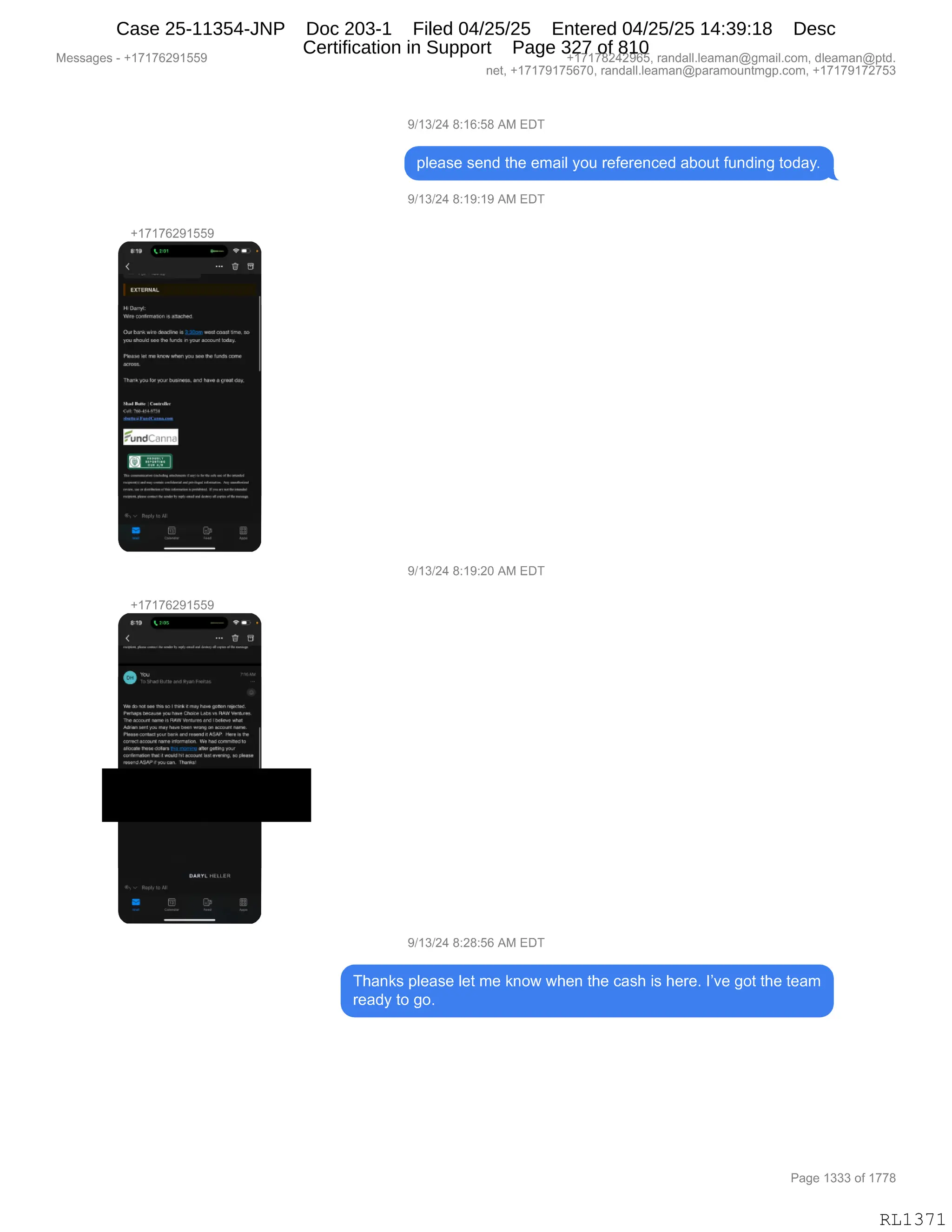 Messages - +17176291559 +17178242965, randall.leaman@gmail.com, dleaman@ptd.
net, +17179175670, randall.leaman@paramountmgp.com, +17179172753
9/13/24 8:16:58 AM EDT
please send the email you referenced about funding today.
9/13/24 8:19:19 AM EDT
+17176291559
19'
H. Cuo..«.
Nhe ouuh..r. u ...O
Our bark 'oda. u 1 77 ..mi Unu.,
Tuu uee your arruan. tudul
Nue. NI run 1.Nuw you 'tonta
mrk,WIN• y'' ...Nao, und ha. Go. UN.
3
9/13/24 8:19:20 AM EDT
+17176291559
e *u
VO• rie I • en.ha.gps.N.r...
yOL.N.r:31«. 'Nur
De«N.a no.. NAY Me. what
009.[Mnru1N9,
dar« iba. c.:fin ON•INdlningur
'N. nuti ...ocuru 10 u...
o
9/13/24 8:28:56 AM EDT
Thanks please let me know when the cash is here. I've got the team
ready to go.
Page 1333 of 1778
RL1371
Case 25-11354-JNP Doc 203-1 Filed 04/25/25 Entered 04/25/25 14:39:18 Desc
Certification in Support Page 327 of 810
 