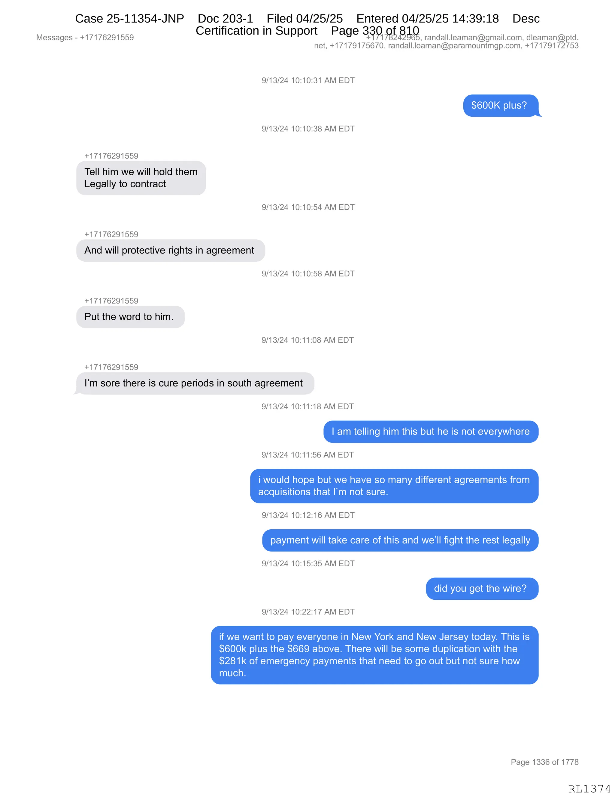 Messages - +17176291559 +17178242965, randall.leaman@gmail.com, dleaman@ptd.
net, +17179175670, randall.leaman@paramountmgp.com, +17179172753
9/13/24 10:10:31 AM EDT
$600K plus?
+17176291559
Tell him we will hold them
Legally to contract
+17176291551.
And will protective rights in agreement
Put the word to him.
9/13/24 10:10:38 AM EDT
9/13/24 10:10:54 AM EDT
9/13/24 10:10:58 AM EDT
9/13/24 10:11:08 AM EDT
I'm sore there is cure periods in south agreement
9/13/24 10:11:18 AM EDT
I am telling him this but he is not everywhere
9/13/24 10:11:56 AM EDT
i would hope but we have so many different agreements from
acquisitions that I'm not sure.
9/13/24 10:12:16 AM EDT
payment will take care of this and we'll fight the rest legally
9/13/24 10:15:35 AM EDT
did you get the wire?
9/13/24 10:22:17 AM EDT
if we want to pay everyone in New York and New Jersey today. This is
$600k plus the $669 aboye. There will be some duplication with the
$281k of emergency payments that need to go out but not sure how
much.
Page 1336 of 1778
RL1374
-)(*)J0,(O.(O.*(,1#,2T4
^IOOc,=E5%G,
-)(*)J0,(O.(O.*/,1#,2T4
H(+(+IJ-(KK-
4$EE,;"6,7$,7"EE,;DE>,9;$6
[$'&EEF,9D,AD:98&A9,
-)(*)J0,(O.(O.K0,1#,2T4
H(+(+IJ-(KK-
1:>,7"EE,=8D9$A9"?$,8"';9%,":,&'8$$6$:9,
-)(*)J0,(O.(O.K/,1#,2T4
H(+(+IJ-(KK-
N59,9;$,7D8>,9D,;"6B,
-)(*)J0,(O.((.O/,1#,2T4
H(+(+IJ-(KK-
RP6,%D8$,9;$8$,"%,A58$,=$8"D>%,":,%D59;,&'8$$6$:9,
-)(*)J0,(O.((.(/,1#,2T4
R,&6,9$EE":',;"6,9;"%,V59,;$,"%,:D9,$?$8F7;$8$
-)(*)J0,(O.((.KI,1#,2T4
",7D5E>,;D=$,V59,7$,;&?$,%D,6&:F,>"MM$8$:9,&'8$$6$:9%,M8D6
&A]5"%"9"D:%,9;&9,RP6,:D9,%58$B,
-)(*)J0,(O.(J.(I,1#,2T4
=&F6$:9,7"EE,9&<$,A&8$,DM,9;"%,&:>,7$PEE,M"';9,9;$,8$%9,E$'&EEF
-)(*)J0,(O.(K.*K,1#,2T4
>">,FD5,'$9,9;$,7"8$G,
-)(*)J0,(O.JJ.(+,1#,2T4
"M,7$,7&:9,9D,=&F,$?$8FD:$,":,$7,hD8<,&:>,$7,a$8%$F,9D>&FB,4;"%,"%
^IOO<,=E5%,9;$,^II-,&VD?$B,4;$8$,7"EE,V$,%D6$,>5=E"A&9"D:,7"9;,9;$
^J/(<,DM,$6$8'$:AF,=&F6$:9%,9;&9,:$$>,9D,'D,D59,V59,:D9,%58$,;D7
65A;B
#$%%&'$%,W,H(+(+IJ-(KK- H(+(+/J0J-IKX,8&:>&EEBE$&6&:Y'6&"EBAD6X,>E$&6&:Y=9>B
:$9X,H(+(+-(+KI+OX,8&:>&EEBE$&6&:Y=&8&6D5:96'=BAD6X,H(+(+-(+J+K*
N&'$,(**I,DM,(++/
RL1374
Case 25-11354-JNP Doc 203-1 Filed 04/25/25 Entered 04/25/25 14:39:18 Desc
Certification in Support Page 330 of 810
 