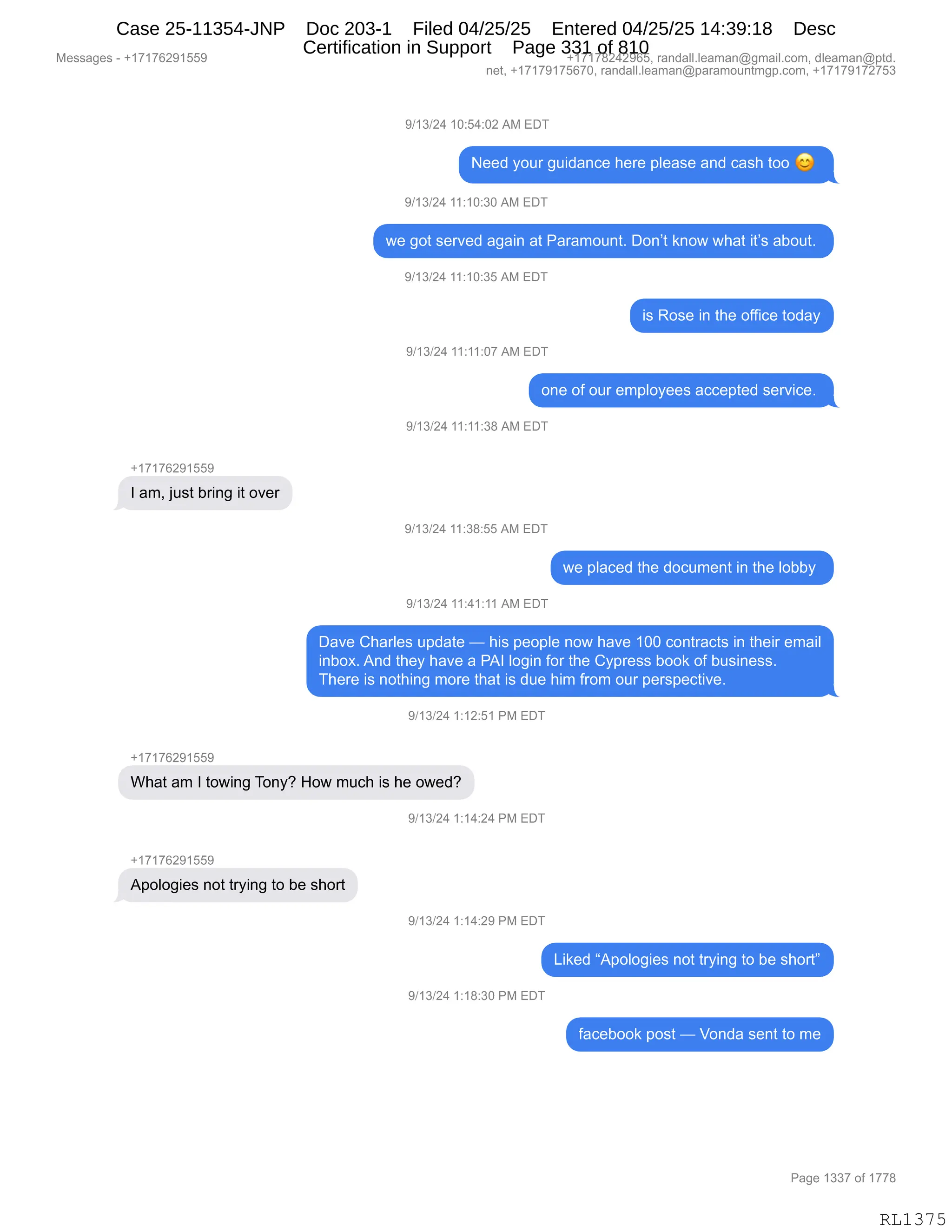 Messages - +17176291559 +17178242965, randall.leaman@gmail.com, dleaman@ptd.
net, +17179175670, randall.leaman@paramountmgp.com, +17179172753
9/13/24 10:54:02 AM EDT
Need your guidance here please and cash too
9/13/24 11:10:30 AM EDT
we got served again at Paramount. Don't know what it's about.
9/13/24 11:10:35 AM EDT
is Rose in the office today
9/13/24 11:11:07 AM EDT
one of our employees accepted service.
9/13/24 11:11:38 AM EDT
+17176291559
I am, just bring it over
9/13/24 11:38:55 AM EDT
we placed the document in the lobby
9/13/24 11:41:11 AM EDT
Dave Charles update — his people now have 100 contracts in their email
inbox. And they have a PAI login for the Cypress book of business.
There is nothing more that is due him from our perspective.
9/13/24 1:12:51 PM EDT
+17176291559
What am I towing Tony? How much is he owed?
9/13/24 1:14:24 PM EDT
+17176291559
Apologies not trying to be short
9/13/24 1:14:29 PM EDT
Liked "Apologies not trying to be short"
9/13/24 1:18:30 PM EDT
facebook post — Vonda sent to me
Page 1337 of 1778
RL1375
Case 25-11354-JNP Doc 203-1 Filed 04/25/25 Entered 04/25/25 14:39:18 Desc
Certification in Support Page 331 of 810
 