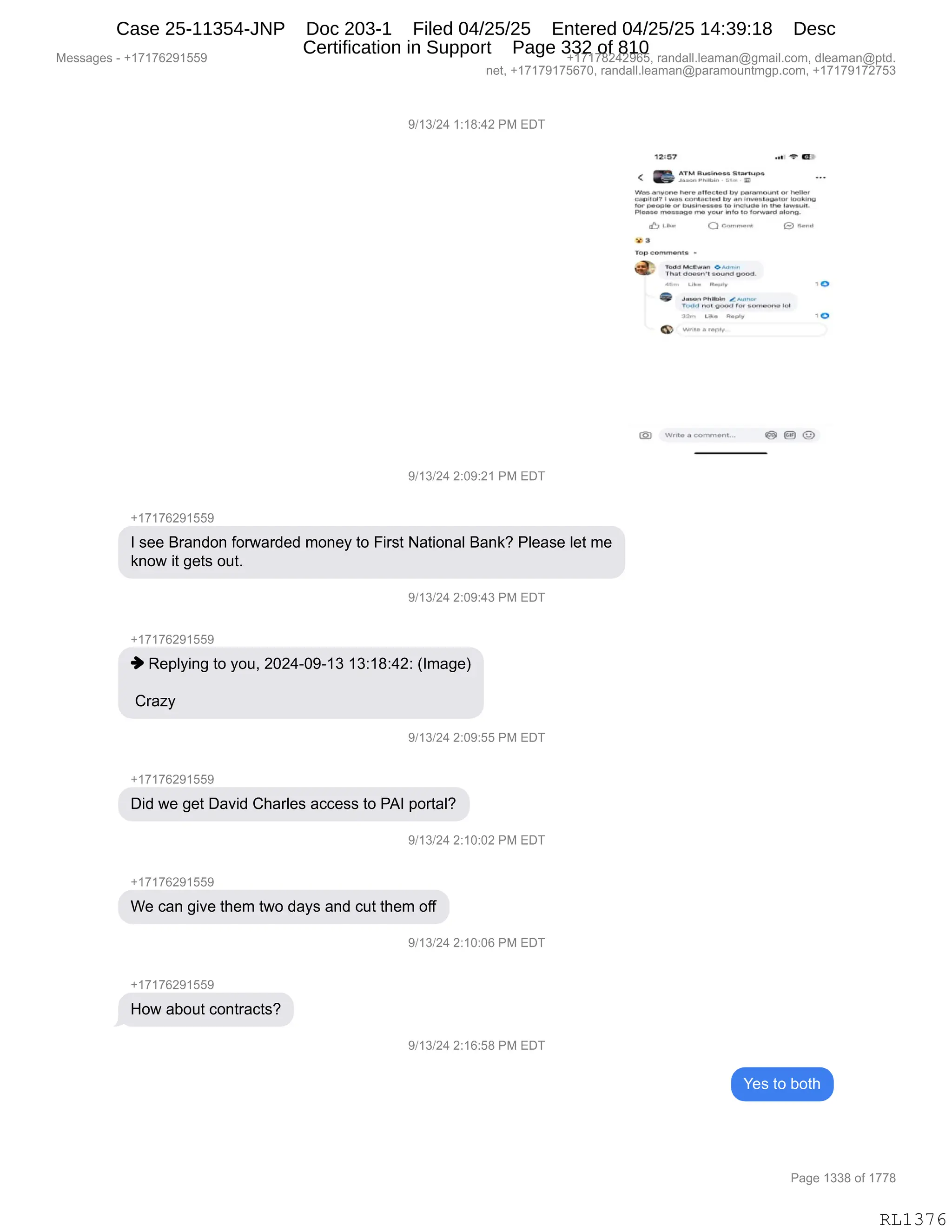 Messages - +17176291559 +17178242965, randall.leaman@gmail.com, dleaman@ptd.
net, +17179175670, randall.leaman@paramountmgp.com, +17179172753
9/13/24 1:18:42 PM EDT
12:57 ..*r 11P
c 1E1 • 1E
.tzsd
.zso .
5
. to.rtupyr
Was .rnOne 14
-Ye otlecletrinr ,e.r,rnou-01 o• Mellar
ong.11.17 i ., a6 .unIa....1.4 lyy an
ton
m~
lausIneosay to tn. the lawaoll.
1
,Yease message :no roer Info to lonorard alonO.
9/13/24 2:09:21 PM EDT
+17176291559
I see Brandon forwarded money to First National Bank? Please let me
know it gets out.
J
9/13/24 2:09:43 PM EDT
+17176291559
Replying to you, 2024-09-13 13:18:42: (Image)
Crazy
9/13/24 2:09:55 PM EDT
+17176291559
Did we get David Charles access to PAI portal?
9/13/24 2:10:02 PM EDT
+1717629155r
We can give them two days and cut them off
+17176291559
How about contracts?
9/13/24 2:10:06 PM EDT
9/13/24 2:16:58 PM EDT
Q CPIM1.111
bP 3
T93 commente
Thel CrOftetY1 acuno; twed.
ca,
11•5 Gw11•1
Im
...1.1.15.11•13,111 Ewlne
inda nO109C. for sornoon• lor
32rn end. siem
YYrito a coro,' ont...
Yes to both
0
Page 1338 of 1778
RL1376
Case 25-11354-JNP Doc 203-1 Filed 04/25/25 Entered 04/25/25 14:39:18 Desc
Certification in Support Page 332 of 810
 