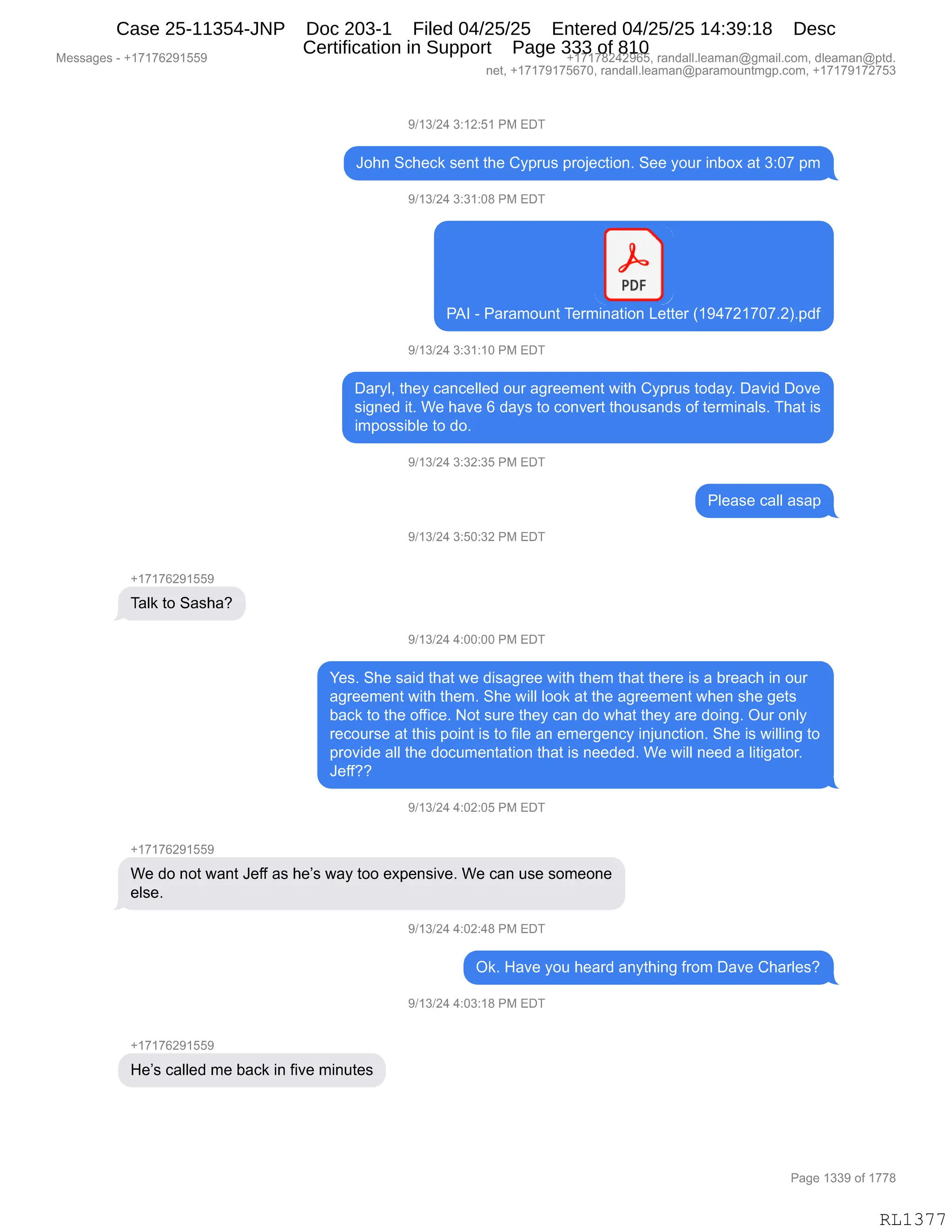 Messages - +17176291559 +17178242965, randall.leaman@gmail.com, dleaman@ptd.
net, +17179175670, randall.leaman@paramountmgp.com, +17179172753
9/13/24 3:12:51 PM EDT
John Scheck sent the Cyprus projection. See your inbox at 3:07 pm
9/13/24 3:31:08 PM EDT
PDF
J
PAI - Paramount Termination Letter (194721707.2).pdf
9/13/24 3:31:10 PM EDT
Daryl, they cancelled our agreement with Cyprus today. David Dove
signed it. We have 6 days to convert thousands of terminals. That is
impossible to do.
9/13/24 3:32:35 PM EDT
Please call asap
9/13/24 3:50:32 PM EDT
+17176291559
Talk to Sasha?
9/13/24 4:00:00 PM EDT
Yes. She said that we disagree with them that there is a breach in our
agreement with them. She will look at the agreement when she gets
back to the office. Not sure they can do what they are doing. Our only
recourse at this point is to file an emergency injunction. She is willing to
provide all the documentation that is needed. We will need a litigator.
Jeff??
9/13/24 4:02:05 PM EDT
+17176291559
We do not want Jeff as he's way too expensive. We can use someone
else.
9/13/24 4:02:48 PM EDT
Ok. Have you heard anything from Dave Charles?
9/13/24 4:03:18 PM EDT
+17176291559
He's called me back in five minutes
Page 1339 of 1778
RL1377
Case 25-11354-JNP Doc 203-1 Filed 04/25/25 Entered 04/25/25 14:39:18 Desc
Certification in Support Page 333 of 810
 