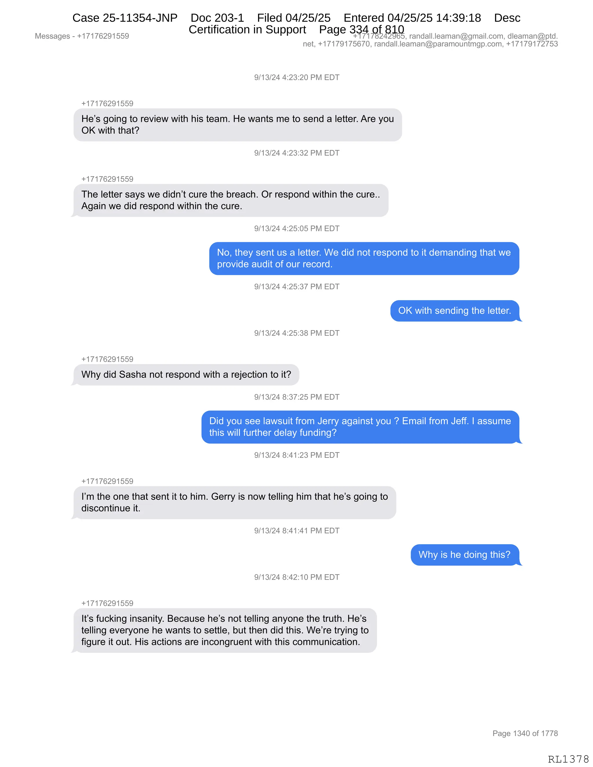 Messages - +17176291559 +17178242965, randall.leaman@gmail.com, dleaman@ptd.
net, +17179175670, randall.leaman@paramountmgp.com, +17179172753
9/13/24 4:23:20 PM EDT
+17176291559
He's going to review with his team. He wants me to send a Ietter. Are you
OK with that?
J/13/24 4:23:32 PM EDI
+17176291559
The Ietter says we didn't cure the breach. Or respond within the cure..
Again we did respond within the cure.
9/13/24 4:25:05 PM EDT
No, they sent us a Ietter. We did not respond to it demanding that we
provide audit of our record.
9/13/24 4:25:37 PM EDT
OK with sending the Ietter.
9/13/24 4:25:38 PM EDT
+17176291559
Why did Sasha not respond with a rejection to it?
9/13/24 8:37:25 PM EDT
Did you see Iawsuit from Jerry against you ? Email from Jeff. I assume
this will further delay funding?
9/13/24 8:41:23 PM EDT
I'm the one that sent it to him. Gerry is now telling him that he's going to
discontinue it.
9/13/24 8:41:41 PM EDT
Why is he doing this?
9/13/24 8:42:10 PM EDT
+17176291559
It's fucking insanity. Because he's not telling anyone the truth. He's
telling everyone he wants to settle, but then did this. We're trying to
figure it out. His actions are incongruent with this communication.
Page 1340 of 1778
RL1378
-)(*)J0,0.J*.JO,N#,2T4
H(+(+IJ-(KK-
_$P%,'D":',9D,8$?"$7,7"9;,;"%,9$&6B,_$,7&:9%,6$,9D,%$:>,&,E$99$8B,18$,FD5
Qc,7"9;,9;&9G
-)(*)J0,0.J*.*J,N#,2T4
H(+(+IJ-(KK-
4;$,E$99$8,%&F%,7$,>">:P9,A58$,9;$,V8$&A;B,Q8,8$%=D:>,7"9;":,9;$,A58$BB
1'&":,7$,>">,8$%=D:>,7"9;":,9;$,A58$B
-)(*)J0,0.JK.OK,N#,2T4
DX,9;$F,%$:9,5%,&,E$99$8B,C$,>">,:D9,8$%=D:>,9D,"9,>$6&:>":',9;&9,7$
=8D?">$,&5>"9,DM,D58,8$AD8>B
-)(*)J0,0.JK.*+,N#,2T4
Qc,7"9;,%$:>":',9;$,E$99$8B
-)(*)J0,0.JK.*/,N#,2T4
H(+(+IJ-(KK-
C;F,>">,3&%;&,:D9,8$%=D:>,7"9;,&,8$U$A9"D:,9D,"9G
-)(*)J0,/.*+.JK,N#,2T4
T">,FD5,%$$,E&7%5"9,M8D6,a$88F,&'&":%9,FD5,G,26&"E,M8D6,a$MMB,R,&%%56$
9;"%,7"EE,M589;$8,>$E&F,M5:>":'G,,
-)(*)J0,/.0(.J*,N#,2T4
H(+(+IJ-(KK-
RP6,9;$,D:$,9;&9,%$:9,"9,9D,;"6B,`$88F,"%,:D7,9$EE":',;"6,9;&9,;$P%,'D":',9D
>"%AD:9":5$,"9B
-)(*)J0,/.0(.0(,N#,2T4
C;F,"%,;$,>D":',9;"%G
-)(*)J0,/.0J.(O,N#,2T4
H(+(+IJ-(KK-
R9P%,M5A<":',":%&:"9FB,e$A&5%$,;$P%,:D9,9$EE":',&:FD:$,9;$,9859;B,_$P%
9$EE":',$?$8FD:$,;$,7&:9%,9D,%$99E$X,V59,9;$:,>">,9;"%B,C$P8$,98F":',9D
M"'58$,"9,D59B,_"%,&A9"D:%,&8$,":AD:'85$:9,7"9;,9;"%,AD665:"A&9"D:B
#$%%&'$%,W,H(+(+IJ-(KK- H(+(+/J0J-IKX,8&:>&EEBE$&6&:Y'6&"EBAD6X,>E$&6&:Y=9>B
:$9X,H(+(+-(+KI+OX,8&:>&EEBE$&6&:Y=&8&6D5:96'=BAD6X,H(+(+-(+J+K*
N&'$,(*0O,DM,(++/
RL1378
Case 25-11354-JNP Doc 203-1 Filed 04/25/25 Entered 04/25/25 14:39:18 Desc
Certification in Support Page 334 of 810
 