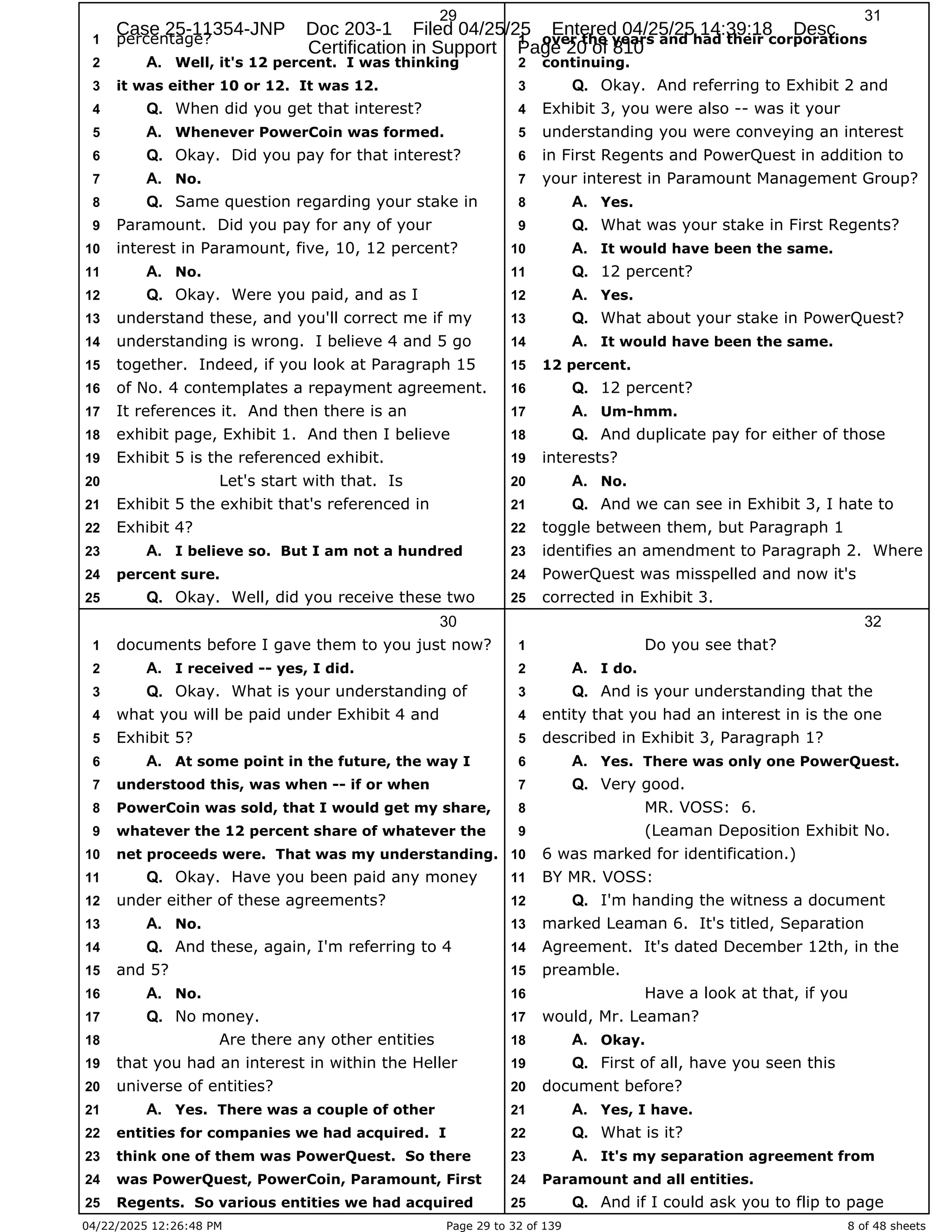04/22/2025 12:26:48 PM Page 29 to 32 of 139 8 of 48 sheets
29
percentage?
1
Well, it's 12 percent. I was thinking
2 A.
it was either 10 or 12. It was 12.
3
When did you get that interest?
4 Q.
Whenever PowerCoin was formed.
5 A.
Okay. Did you pay for that interest?
6 Q.
No.
7 A.
Same question regarding your stake in
8 Q.
Paramount. Did you pay for any of your
9
interest in Paramount, five, 10, 12 percent?
10
No.
11 A.
Okay. Were you paid, and as I
12 Q.
understand these, and you'll correct me if my
13
understanding is wrong. I believe 4 and 5 go
14
together. Indeed, if you look at Paragraph 15
15
of No. 4 contemplates a repayment agreement.
16
It references it. And then there is an
17
exhibit page, Exhibit 1. And then I believe
18
Exhibit 5 is the referenced exhibit.
19
Let's start with that. Is
20
Exhibit 5 the exhibit that's referenced in
21
Exhibit 4?
22
I believe so. But I am not a hundred
23 A.
percent sure.
24
Okay. Well, did you receive these two
25 Q.
30
documents before I gave them to you just now?
1
I received -- yes, I did.
2 A.
Okay. What is your understanding of
3 Q.
what you will be paid under Exhibit 4 and
4
Exhibit 5?
5
At some point in the future, the way I
6 A.
understood this, was when -- if or when
7
PowerCoin was sold, that I would get my share,
8
whatever the 12 percent share of whatever the
9
net proceeds were. That was my understanding.
10
Okay. Have you been paid any money
11 Q.
under either of these agreements?
12
No.
13 A.
And these, again, I'm referring to 4
14 Q.
and 5?
15
No.
16 A.
No money.
17 Q.
Are there any other entities
18
that you had an interest in within the Heller
19
universe of entities?
20
Yes. There was a couple of other
21 A.
entities for companies we had acquired. I
22
think one of them was PowerQuest. So there
23
was PowerQuest, PowerCoin, Paramount, First
24
Regents. So various entities we had acquired
25
31
over the years and had their corporations
1
continuing.
2
Okay. And referring to Exhibit 2 and
3 Q.
Exhibit 3, you were also -- was it your
4
understanding you were conveying an interest
5
in First Regents and PowerQuest in addition to
6
your interest in Paramount Management Group?
7
Yes.
8 A.
What was your stake in First Regents?
9 Q.
It would have been the same.
10 A.
12 percent?
11 Q.
Yes.
12 A.
What about your stake in PowerQuest?
13 Q.
It would have been the same.
14 A.
12 percent.
15
12 percent?
16 Q.
Um-hmm.
17 A.
And duplicate pay for either of those
18 Q.
interests?
19
No.
20 A.
And we can see in Exhibit 3, I hate to
21 Q.
toggle between them, but Paragraph 1
22
identifies an amendment to Paragraph 2. Where
23
PowerQuest was misspelled and now it's
24
corrected in Exhibit 3.
25
32
Do you see that?
1
I do.
2 A.
And is your understanding that the
3 Q.
entity that you had an interest in is the one
4
described in Exhibit 3, Paragraph 1?
5
Yes. There was only one PowerQuest.
6 A.
Very good.
7 Q.
MR. VOSS: 6.
8
(Leaman Deposition Exhibit No.
9
6 was marked for identification.)
10
BY MR. VOSS:
11
I'm handing the witness a document
12 Q.
marked Leaman 6. It's titled, Separation
13
Agreement. It's dated December 12th, in the
14
preamble.
15
Have a look at that, if you
16
would, Mr. Leaman?
17
Okay.
18 A.
First of all, have you seen this
19 Q.
document before?
20
Yes, I have.
21 A.
What is it?
22 Q.
It's my separation agreement from
23 A.
Paramount and all entities.
24
And if I could ask you to flip to page
25 Q.
Case 25-11354-JNP Doc 203-1 Filed 04/25/25 Entered 04/25/25 14:39:18 Desc
Certification in Support Page 20 of 810
 