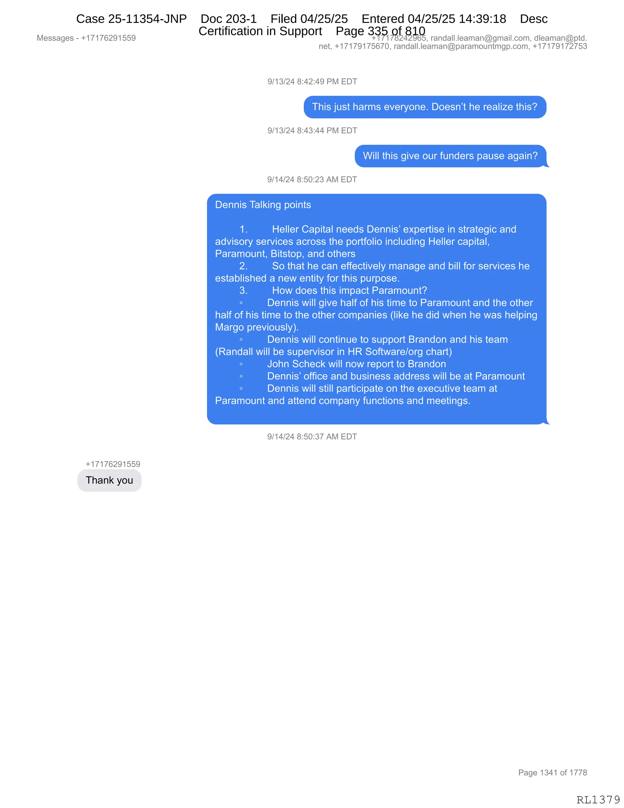 Messages - +17176291559 +17178242965, randall.leaman@gmail.com, dleaman@ptd.
net, +17179175670, randall.leaman@paramountmgp.com, +17179172753
9/13/24 8:42:49 PM EDT
This just harms everyone. Doesn't he realize this?
9/13/24 8:43:44 PM EDT
Will this give our funders pause again?
9/14/24 8:50:23 AM EDT
Dennis Talking points
1. Heller Capital needs Dennis' expertise in strategic and
advisory services across the portfolio including Heller capital,
Paramount, Bitstop, and others
2. So that he can effectively manage and bill for services he
established a new entity for this purpose.
3. How does this impact Paramount?
o Dennis will give half of his time to Paramount and the other
half of his time to the other companies (like he did when he was helping
Margo previously).
• Dennis will continue to support Brandon and his team
(Randall will be supervisor in HR Software/org chart)
o John Scheck will now report to Brandon
o Dennis' office and business address will be at Paramount
o Dennis will still participate on the executive team at
Paramount and attend company functions and meetings.
9/14/24 8:50:37 AM EDT
Thank you
Page 1341 of 1778
RL1379
-)(*)J0,/.0J.0-,N#,2T4
4;"%,U5%9,;&86%,$?$8FD:$B,TD$%:P9,;$,8$&E"i$,9;"%G
-)(*)J0,/.0*.00,N#,2T4
C"EE,9;"%,'"?$,D58,M5:>$8%,=&5%$,&'&":G
-)(0)J0,/.KO.J*,1#,2T4
T$::"%,4&E<":',=D":9%
(B _$EE$8,L&="9&E,:$$>%,T$::"%P,$@=$89"%$,":,%98&9$'"A,&:>
&>?"%D8F,%$8?"A$%,&A8D%%,9;$,=D89MDE"D,":AE5>":',_$EE$8,A&="9&EX
N&8&6D5:9X,e"9%9D=X,&:>,D9;$8%
JB 3D,9;&9,;$,A&:,$MM$A9"?$EF,6&:&'$,&:>,V"EE,MD8,%$8?"A$%,;$
$%9&VE"%;$>,&,:$7,$:9"9F,MD8,9;"%,=58=D%$B
*B _D7,>D$%,9;"%,"6=&A9,N&8&6D5:9G
~ T$::"%,7"EE,'"?$,;&EM,DM,;"%,9"6$,9D,N&8&6D5:9,&:>,9;$,D9;$8
;&EM,DM,;"%,9"6$,9D,9;$,D9;$8,AD6=&:"$%,qE"<$,;$,>">,7;$:,;$,7&%,;$E=":'
#&8'D,=8$?"D5%EFnB
~ T$::"%,7"EE,AD:9":5$,9D,%5==D89,e8&:>D:,&:>,;"%,9$&6
qb&:>&EE,7"EE,V$,%5=$8?"%D8,":,_b,3DM97&8$)D8',A;&89n
~ aD;:,3A;$A<,7"EE,:D7,8$=D89,9D,e8&:>D:
~ T$::"%P,DMM"A$,&:>,V5%":$%%,&>>8$%%,7"EE,V$,&9,N&8&6D5:9
~ T$::"%,7"EE,%9"EE,=&89"A"=&9$,D:,9;$,$@$A59"?$,9$&6,&9
N&8&6D5:9,&:>,&99$:>,AD6=&:F,M5:A9"D:%,&:>,6$$9":'%B
-)(0)J0,/.KO.*+,1#,2T4
H(+(+IJ-(KK-
4;&:<,FD5
#$%%&'$%,W,H(+(+IJ-(KK- H(+(+/J0J-IKX,8&:>&EEBE$&6&:Y'6&"EBAD6X,>E$&6&:Y=9>B
:$9X,H(+(+-(+KI+OX,8&:>&EEBE$&6&:Y=&8&6D5:96'=BAD6X,H(+(+-(+J+K*
N&'$,(*0(,DM,(++/
RL1379
Case 25-11354-JNP Doc 203-1 Filed 04/25/25 Entered 04/25/25 14:39:18 Desc
Certification in Support Page 335 of 810
 