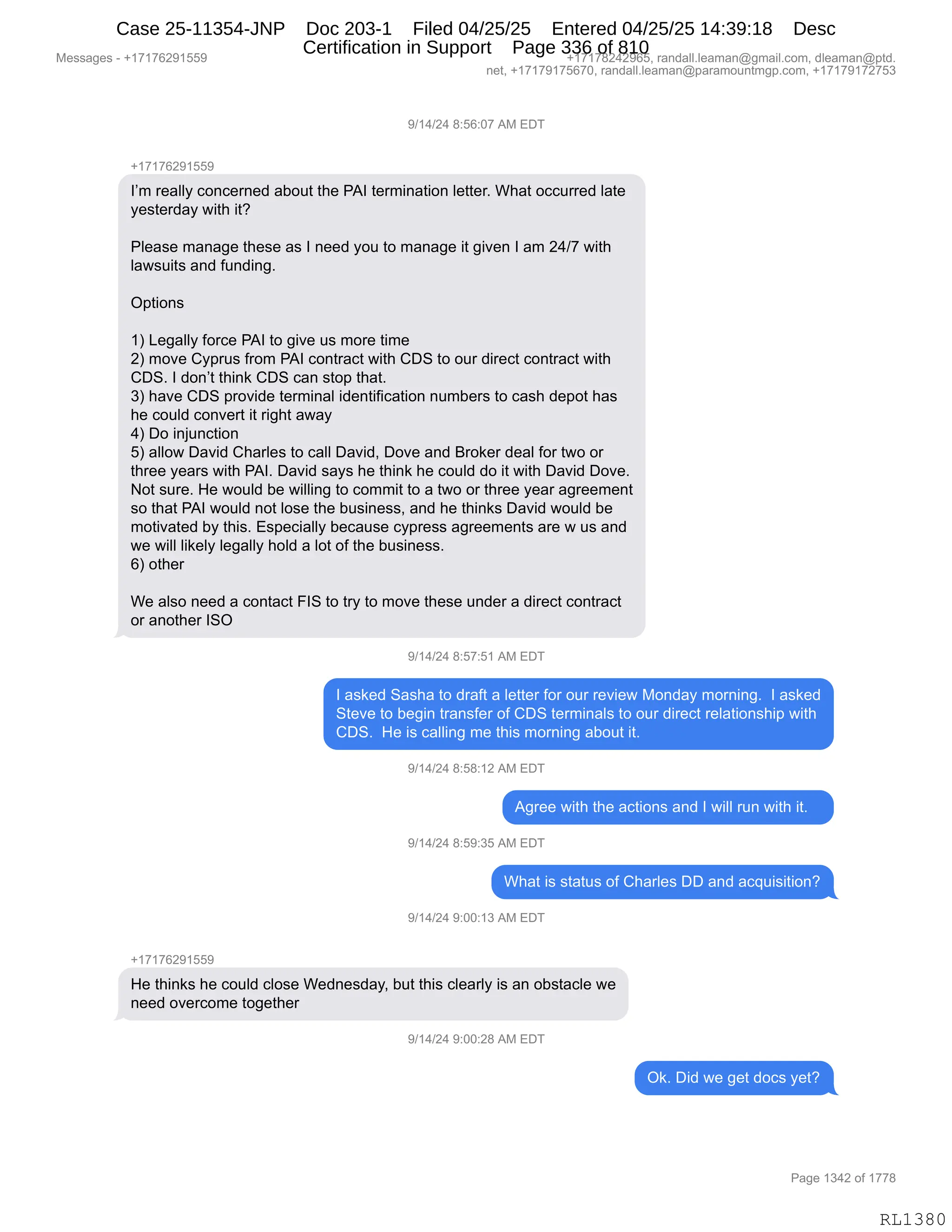 Messages - +17176291559 +17178242965, randall.leaman@gmail.com, dleaman@ptd.
net, +17179175670, randall.leaman@paramountmgp.com, +17179172753
9/14/24 8:56:07 AM EDT
+17176291559
I'm really concerned about the PAI termination letter. What occurred late
yesterday with it?
Please manage these as I need you to manage it given I am 24/7 with
lawsuits and funding.
Options
1) Legally force PAI to give us more time
2) move Cyprus from PAI contract with CDS to our direct contract with
CDS. I don't think CDS can stop that.
3) have CDS provide terminal identification numbers to cash depot has
he could convert it right away
4) Do injunction
5) allow David Charles to call David, Dove and Broker deal for two or
three years with PAI. David says he think he could do it with David Dove.
Not sure. He would be willing to commit to a two or three year agreement
so that PAI would not lose the business, and he thinks David would be
motivated by this. Especially because cypress agreements are w us and
we will likely legally hold a lot of the business.
6) other
We also need a contact FIS to try to move these under a direct contract
or another ISO
9/14/24 8:57:51 AM EDT
I asked Sasha to draft a letter for our review Monday morning. I asked
Steve to begin transfer of CDS terminals to our direct relationship with
CDS. He is calling me this moming about it.
9/14/24 8:58:12 AM EDT
Agree with the actions and I will run with it.
9/14/24 8:59:35 AM EDT
What is status of Charles DD and acquisition?
9/14/24 9:00:13 AM EDT
+17176291559
He thinks he could close Wednesday, but this clearly is an obstacle we
need overcome together
9/14/24 9:00:28 AM EDT
Ok. Did we get docs yet?
RL1380
-)(0)J0,/.KI.O+,1#,2T4
H(+(+IJ-(KK-
RP6,8$&EEF,AD:A$8:$>,&VD59,9;$,N1R,9$86":&9"D:,E$99$8B,C;&9,DAA588$>,E&9$
F$%9$8>&F,7"9;,"9G
NE$&%$,6&:&'$,9;$%$,&%,R,:$$>,FD5,9D,6&:&'$,"9,'"?$:,R,&6,J0)+,7"9;
E&7%5"9%,&:>,M5:>":'B
Q=9"D:%
(n,[$'&EEF,MD8A$,N1R,9D,'"?$,5%,6D8$,9"6$
Jn,6D?$,LF=85%,M8D6,N1R,AD:98&A9,7"9;,LT3,9D,D58,>"8$A9,AD:98&A9,7"9;
LT3B,R,>D:P9,9;":<,LT3,A&:,%9D=,9;&9B
*n,;&?$,LT3,=8D?">$,9$86":&E,">$:9"M"A&9"D:,:56V$8%,9D,A&%;,>$=D9,;&%
;$,AD5E>,AD:?$89,"9,8"';9,&7&F
0n,TD,":U5:A9"D:
Kn,&EED7,T&?">,L;&8E$%,9D,A&EE,T&?">X,TD?$,&:>,e8D<$8,>$&E,MD8,97D,D8
9;8$$,F$&8%,7"9;,N1RB,T&?">,%&F%,;$,9;":<,;$,AD5E>,>D,"9,7"9;,T&?">,TD?$B
D9,%58$B,_$,7D5E>,V$,7"EE":',9D,AD66"9,9D,&,97D,D8,9;8$$,F$&8,&'8$$6$:9
%D,9;&9,N1R,7D5E>,:D9,ED%$,9;$,V5%":$%%X,&:>,;$,9;":<%,T&?">,7D5E>,V$
6D9"?&9$>,VF,9;"%B,2%=$A"&EEF,V$A&5%$,AF=8$%%,&'8$$6$:9%,&8$,7,5%,&:>
7$,7"EE,E"<$EF,E$'&EEF,;DE>,&,ED9,DM,9;$,V5%":$%%B
In,D9;$8
C$,&E%D,:$$>,&,AD:9&A9,ZR3,9D,98F,9D,6D?$,9;$%$,5:>$8,&,>"8$A9,AD:98&A9
D8,&:D9;$8,R3Q
-)(0)J0,/.K+.K(,1#,2T4
R,&%<$>,3&%;&,9D,>8&M9,&,E$99$8,MD8,D58,8$?"$7,#D:>&F,6D8:":'B,,R,&%<$>
39$?$,9D,V$'":,98&:%M$8,DM,LT3,9$86":&E%,9D,D58,>"8$A9,8$E&9"D:%;"=,7"9;
LT3B,,_$,"%,A&EE":',6$,9;"%,6D8:":',&VD59,"9B
-)(0)J0,/.K/.(J,1#,2T4
1'8$$,7"9;,9;$,&A9"D:%,&:>,R,7"EE,85:,7"9;,"9B,,,
-)(0)J0,/.K-.*K,1#,2T4
C;&9,"%,%9&95%,DM,L;&8E$%,TT,&:>,&A]5"%"9"D:G
-)(0)J0,-.OO.(*,1#,2T4
H(+(+IJ-(KK-
_$,9;":<%,;$,AD5E>,AED%$,C$>:$%>&FX,V59,9;"%,AE$&8EF,"%,&:,DV%9&AE$,7$
:$$>,D?$8AD6$,9D'$9;$8
-)(0)J0,-.OO.J/,1#,2T4
Q<B,T">,7$,'$9,>DA%,F$9G
#$%%&'$%,W,H(+(+IJ-(KK- H(+(+/J0J-IKX,8&:>&EEBE$&6&:Y'6&"EBAD6X,>E$&6&:Y=9>B
:$9X,H(+(+-(+KI+OX,8&:>&EEBE$&6&:Y=&8&6D5:96'=BAD6X,H(+(+-(+J+K*
N&'$,(*0J,DM,(++/
RL1380
Case 25-11354-JNP Doc 203-1 Filed 04/25/25 Entered 04/25/25 14:39:18 Desc
Certification in Support Page 336 of 810
 