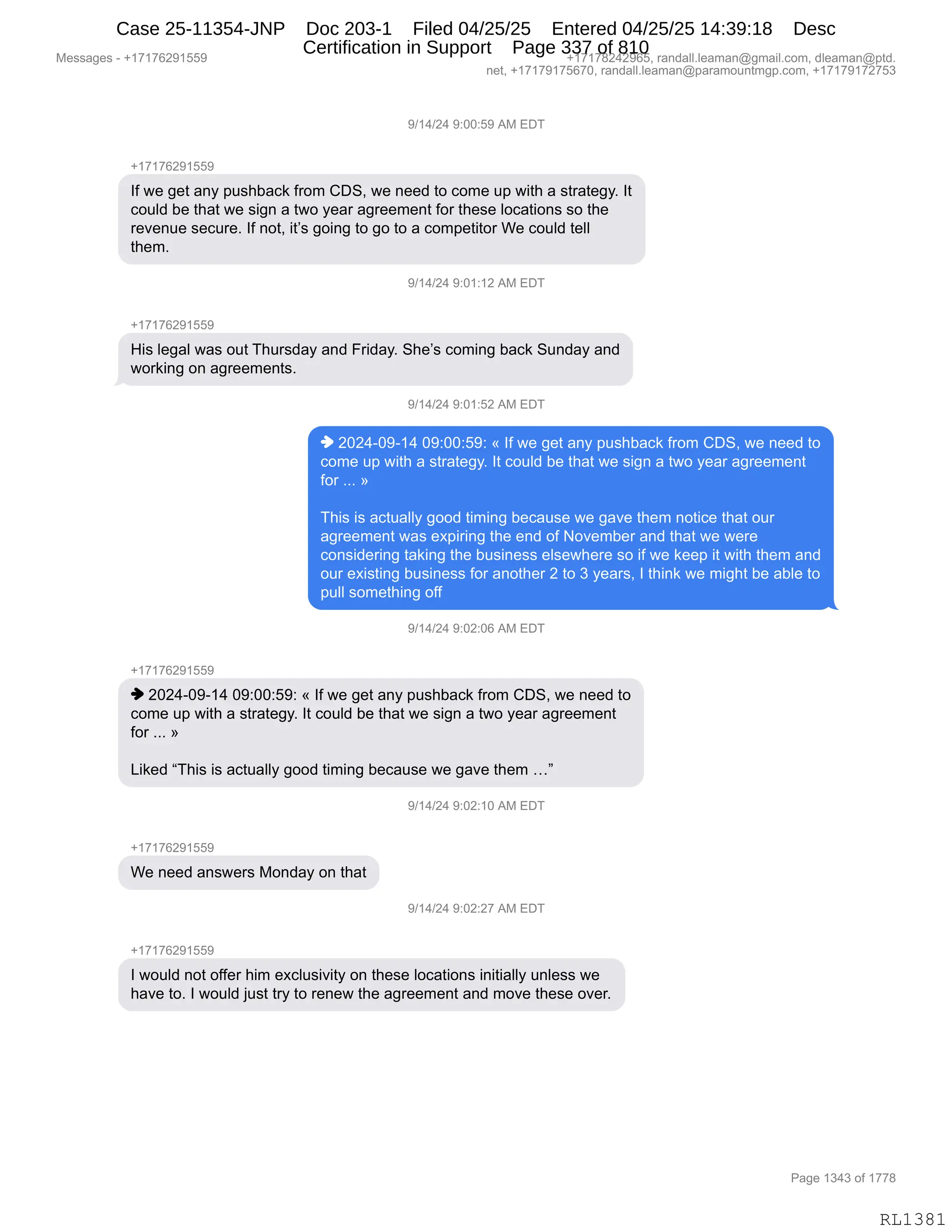 Messages - +17176291559 +17178242965, randall.leaman@gmail.com, dleaman@ptd.
net, +17179175670, randall.leaman@paramountmgp.com, +17179172753
9/14/24 9:00:59 AM EDT
+17176291559
If we get any pushback from CDS, we need to come up with a strategy. It
could be that we sign a two year agreement for these Iocations so the
revenue secure. If not, it's going to go to a competitor We could tell
them.
9/14/24 9:01:12 AM EDT
His legal was out Thursday and Friday. She's coming back Sunday and
working on agreements.
9/14/24 9:01:52 AM EDT
♦ 2024-09-14 09:00:59: « If we get any pushback from CDS, we need to
come up with a strategy. It could be that we sign a two year agreement
for ... »
This is actually good timing because we gave them notice that our
agreement was expiring the end of November and that we were
considering taking the business elsewhere so if we keep it with them and
our existing business for another 2 to 3 years, I think we might be able to
pull something off
9/14/24 9:02:06 AM EDT
+17176291559
♦ 2024-09-14 09:00:59: « If we get any pushback from CDS, we need to
come up with a strategy. It could be that we sign a two year agreement
for ... »
Liked "This is actually good timing because we gave them ..."
9/14/24 9:02:10 AM EDT
We need answers Monday on that
9/14/24 9:02:27 AM EDT
I would not offer him exclusivity on these Iocations initially unless we
have to. I would just try to renew the agreement and move these over.
Page 1343 of 1778
RL1381
-)(0)J0,-.OO.K-,1#,2T4
H(+(+IJ-(KK-
RM,7$,'$9,&:F,=5%;V&A<,M8D6,LT3X,7$,:$$>,9D,AD6$,5=,7"9;,&,%98&9$'FB,R9
AD5E>,V$,9;&9,7$,%"':,&,97D,F$&8,&'8$$6$:9,MD8,9;$%$,EDA&9"D:%,%D,9;$
8$?$:5$,%$A58$B,RM,:D9X,"9P%,'D":',9D,'D,9D,&,AD6=$9"9D8,C$,AD5E>,9$EE
9;$6B,
-)(0)J0,-.O(.(J,1#,2T4
H(+(+IJ-(KK-
_"%,E$'&E,7&%,D59,4;58%>&F,&:>,Z8">&FB,3;$P%,AD6":',V&A<,35:>&F,&:>
7D8<":',D:,&'8$$6$:9%B
-)(0)J0,-.O(.KJ,1#,2T4
",JOJ0WO-W(0,O-.OO.K-.,†,RM,7$,'$9,&:F,=5%;V&A<,M8D6,LT3X,7$,:$$>,9D
AD6$,5=,7"9;,&,%98&9$'FB,R9,AD5E>,V$,9;&9,7$,%"':,&,97D,F$&8,&'8$$6$:9
MD8,BBB,‡
4;"%,"%,&A95&EEF,'DD>,9"6":',V$A&5%$,7$,'&?$,9;$6,:D9"A$,9;&9,D58
&'8$$6$:9,7&%,$@="8":',9;$,$:>,DM,D?$6V$8,&:>,9;&9,7$,7$8$
AD:%">$8":',9&<":',9;$,V5%":$%%,$E%$7;$8$,%D,"M,7$,<$$=,"9,7"9;,9;$6,&:>
D58,$@"%9":',V5%":$%%,MD8,&:D9;$8,J,9D,*,F$&8%X,R,9;":<,7$,6"';9,V$,&VE$,9D
=5EE,%D6$9;":',DMM
-)(0)J0,-.OJ.OI,1#,2T4
H(+(+IJ-(KK-
",JOJ0WO-W(0,O-.OO.K-.,†,RM,7$,'$9,&:F,=5%;V&A<,M8D6,LT3X,7$,:$$>,9D
AD6$,5=,7"9;,&,%98&9$'FB,R9,AD5E>,V$,9;&9,7$,%"':,&,97D,F$&8,&'8$$6$:9
MD8,BBB,‡
["<$>,l4;"%,"%,&A95&EEF,'DD>,9"6":',V$A&5%$,7$,'&?$,9;$6,jm
-)(0)J0,-.OJ.(O,1#,2T4
H(+(+IJ-(KK-
C$,:$$>,&:%7$8%,#D:>&F,D:,9;&9
-)(0)J0,-.OJ.J+,1#,2T4
H(+(+IJ-(KK-
R,7D5E>,:D9,DMM$8,;"6,$@AE5%"?"9F,D:,9;$%$,EDA&9"D:%,":"9"&EEF,5:E$%%,7$
;&?$,9DB,R,7D5E>,U5%9,98F,9D,8$:$7,9;$,&'8$$6$:9,&:>,6D?$,9;$%$,D?$8B
#$%%&'$%,W,H(+(+IJ-(KK- H(+(+/J0J-IKX,8&:>&EEBE$&6&:Y'6&"EBAD6X,>E$&6&:Y=9>B
:$9X,H(+(+-(+KI+OX,8&:>&EEBE$&6&:Y=&8&6D5:96'=BAD6X,H(+(+-(+J+K*
N&'$,(*0*,DM,(++/
RL1381
Case 25-11354-JNP Doc 203-1 Filed 04/25/25 Entered 04/25/25 14:39:18 Desc
Certification in Support Page 337 of 810
 