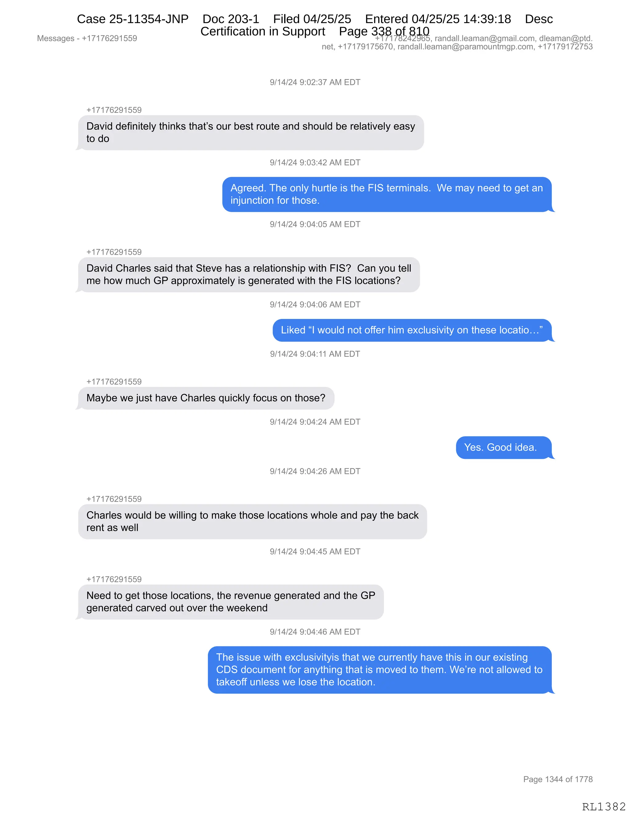 Messages - +17176291559 +17178242965, randall.leaman@gmail.com, dleaman@ptd.
net, +17179175670, randall.leaman@paramountmgp.com, +17179172753
9/14/24 9:02:37 AM EDT
+17176291559
David definitely thinks that's our best route and should be relatively easy
to do
9/14/24 9:03:42 AM
Agreed. The only hurtle is the FIS terminals. We may need to get an
injunction for those.
9/14/24 9:04:05 AM EDT
+17176291559
David Charles said that Steve has a relationship with FIS? Can you tell
me how much GP approximately is generated with the FIS locations?
9/14/24 9:04:06 AM EDT
Liked "I would not offer him exclusivity on these locatio..."
9/14/24 9:04:11 AM EDT
+17176291559
Maybe we just have Charles quickly focus on those?
9/14/24 9:04:24 AM EDT
9/14/24 9:04:26 AM EDT
Charles would be willing to make those locations whole and pay the back
rent as well
"/14/24 9:04:45 AM EDT
Need to get those locations, the revenue generated and the GP
generated carved out over the weekend
9/14/24 9:04:46 AM EDT
Yes. Good idea.
The issue with exclusivityis that we currently have this in our existing
CDS document for anything that is moved to them. We're not allowed to
takeoff unless we lose the location.
Page 1344 of 1778
RL1382
-)(0)J0,-.OJ.*+,1#,2T4
H(+(+IJ-(KK-
T&?">,>$M":"9$EF,9;":<%,9;&9P%,D58,V$%9,8D59$,&:>,%;D5E>,V$,8$E&9"?$EF,$&%F
9D,>D
-)(0)J0,-.O*.0J,1#,2T4
1'8$$>B,4;$,D:EF,;589E$,"%,9;$,ZR3,9$86":&E%B,,C$,6&F,:$$>,9D,'$9,&:
":U5:A9"D:,MD8,9;D%$B,,
-)(0)J0,-.O0.OK,1#,2T4
H(+(+IJ-(KK-
T&?">,L;&8E$%,%&">,9;&9,39$?$,;&%,&,8$E&9"D:%;"=,7"9;,ZR3G,,L&:,FD5,9$EE
6$,;D7,65A;,`N,&==8D@"6&9$EF,"%,'$:$8&9$>,7"9;,9;$,ZR3,EDA&9"D:%G
-)(0)J0,-.O0.OI,1#,2T4
["<$>,lR,7D5E>,:D9,DMM$8,;"6,$@AE5%"?"9F,D:,9;$%$,EDA&9"Djm
-)(0)J0,-.O0.((,1#,2T4
H(+(+IJ-(KK-
#&FV$,7$,U5%9,;&?$,L;&8E$%,]5"A<EF,MDA5%,D:,9;D%$G
-)(0)J0,-.O0.J0,1#,2T4
h$%B,`DD>,">$&B,,
-)(0)J0,-.O0.JI,1#,2T4
H(+(+IJ-(KK-
L;&8E$%,7D5E>,V$,7"EE":',9D,6&<$,9;D%$,EDA&9"D:%,7;DE$,&:>,=&F,9;$,V&A<
8$:9,&%,7$EE
-)(0)J0,-.O0.0K,1#,2T4
H(+(+IJ-(KK-
$$>,9D,'$9,9;D%$,EDA&9"D:%X,9;$,8$?$:5$,'$:$8&9$>,&:>,9;$,`N
'$:$8&9$>,A&8?$>,D59,D?$8,9;$,7$$<$:>
-)(0)J0,-.O0.0I,1#,2T4
4;$,"%%5$,7"9;,$@AE5%"?"9F"%,9;&9,7$,A588$:9EF,;&?$,9;"%,":,D58,$@"%9":'
LT3,>DA56$:9,MD8,&:F9;":',9;&9,"%,6D?$>,9D,9;$6B,C$P8$,:D9,&EED7$>,9D
9&<$DMM,5:E$%%,7$,ED%$,9;$,EDA&9"D:B
#$%%&'$%,W,H(+(+IJ-(KK- H(+(+/J0J-IKX,8&:>&EEBE$&6&:Y'6&"EBAD6X,>E$&6&:Y=9>B
:$9X,H(+(+-(+KI+OX,8&:>&EEBE$&6&:Y=&8&6D5:96'=BAD6X,H(+(+-(+J+K*
N&'$,(*00,DM,(++/
RL1382
Case 25-11354-JNP Doc 203-1 Filed 04/25/25 Entered 04/25/25 14:39:18 Desc
Certification in Support Page 338 of 810
 