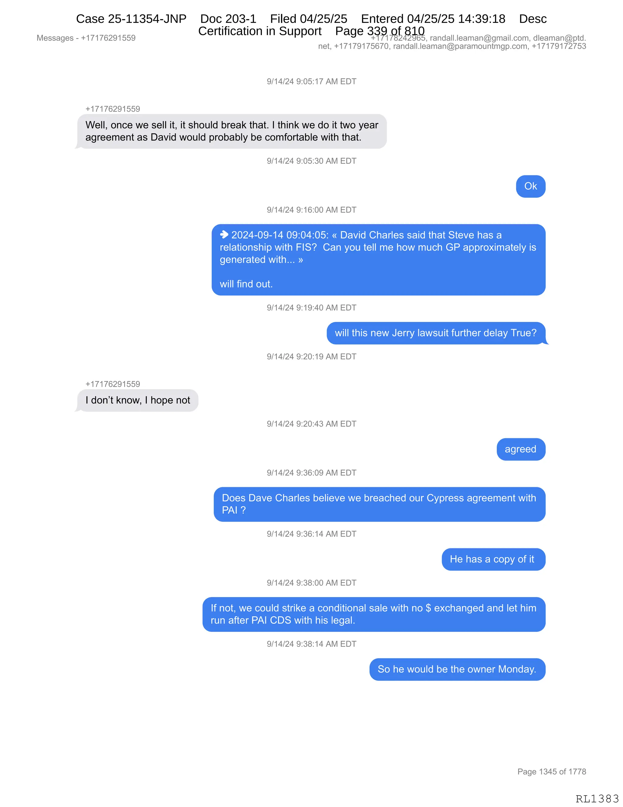 Messages - +17176291559 +17178242965, randall.leaman@gmail.com, dleaman@ptd.
net, +17179175670, randall.leaman@paramountmgp.com, +17179172753
9/14/24 9:05:17 AM EDT
+17176291559
Well, once we sell it, it should break that. I think we do it two year
agreement as David would probably be comfortable with that.
9/14/24 9:05:30 AM EDT
Ok
9/14/24 9:16:00 AM EDT
♦ 2024-09-14 09:04:05: « David Charles said that Steve has a
relationship with FIS? Can you tell me how much GP approximately is
generated with... »
will find out.
9/14/24 9:19:40 AM EDT
will this new Jerry lawsuit further delay True?
9/14/24 9:20:19 AM EDT
I don't know, I hope not
9/14/24 9:20:43 AM EDT
agreed
9/14/24 9:36:09 AM EDT
Does Dave Charles believe we breached our Cypress agreement with
PAI ?
9/14/24 9:36:14 AM EDT
He has a copy of it
9/14/24 9:38:00 AM EDT
If not, we could strike a conditional sale with no $ exchanged and let him
run after PAI CDS with his legal.
9/14/24 9:38:14 AM EDT
So he would be the owner Monday.
Page 1345 of 1778
RL1383
-)(0)J0,-.OK.(+,1#,2T4
H(+(+IJ-(KK-
C$EEX,D:A$,7$,%$EE,"9X,"9,%;D5E>,V8$&<,9;&9B,R,9;":<,7$,>D,"9,97D,F$&8
&'8$$6$:9,&%,T&?">,7D5E>,=8DV&VEF,V$,AD6MD89&VE$,7"9;,9;&9B
-)(0)J0,-.OK.*O,1#,2T4
Q<
-)(0)J0,-.(I.OO,1#,2T4
",JOJ0WO-W(0,O-.O0.OK.,†,T&?">,L;&8E$%,%&">,9;&9,39$?$,;&%,&
8$E&9"D:%;"=,7"9;,ZR3G,,L&:,FD5,9$EE,6$,;D7,65A;,`N,&==8D@"6&9$EF,"%
'$:$8&9$>,7"9;BBB,‡
7"EE,M":>,D59B
-)(0)J0,-.(-.0O,1#,2T4
7"EE,9;"%,:$7,a$88F,E&7%5"9,M589;$8,>$E&F,485$G
-)(0)J0,-.JO.(-,1#,2T4
H(+(+IJ-(KK-
R,>D:P9,<:D7X,R,;D=$,:D9
-)(0)J0,-.JO.0*,1#,2T4
&'8$$>
-)(0)J0,-.*I.O-,1#,2T4
TD$%,T&?$,L;&8E$%,V$E"$?$,7$,V8$&A;$>,D58,LF=8$%%,&'8$$6$:9,7"9;
N1R,G,
-)(0)J0,-.*I.(0,1#,2T4
_$,;&%,&,AD=F,DM,"9,
-)(0)J0,-.*/.OO,1#,2T4
RM,:D9X,7$,AD5E>,%98"<$,&,AD:>"9"D:&E,%&E$,7"9;,:D,^,$@A;&:'$>,&:>,E$9,;"6
85:,&M9$8,N1R,LT3,7"9;,;"%,E$'&EB,,
-)(0)J0,-.*/.(0,1#,2T4
3D,;$,7D5E>,V$,9;$,D7:$8,#D:>&FB
#$%%&'$%,W,H(+(+IJ-(KK- H(+(+/J0J-IKX,8&:>&EEBE$&6&:Y'6&"EBAD6X,>E$&6&:Y=9>B
:$9X,H(+(+-(+KI+OX,8&:>&EEBE$&6&:Y=&8&6D5:96'=BAD6X,H(+(+-(+J+K*
N&'$,(*0K,DM,(++/
RL1383
Case 25-11354-JNP Doc 203-1 Filed 04/25/25 Entered 04/25/25 14:39:18 Desc
Certification in Support Page 339 of 810
 
