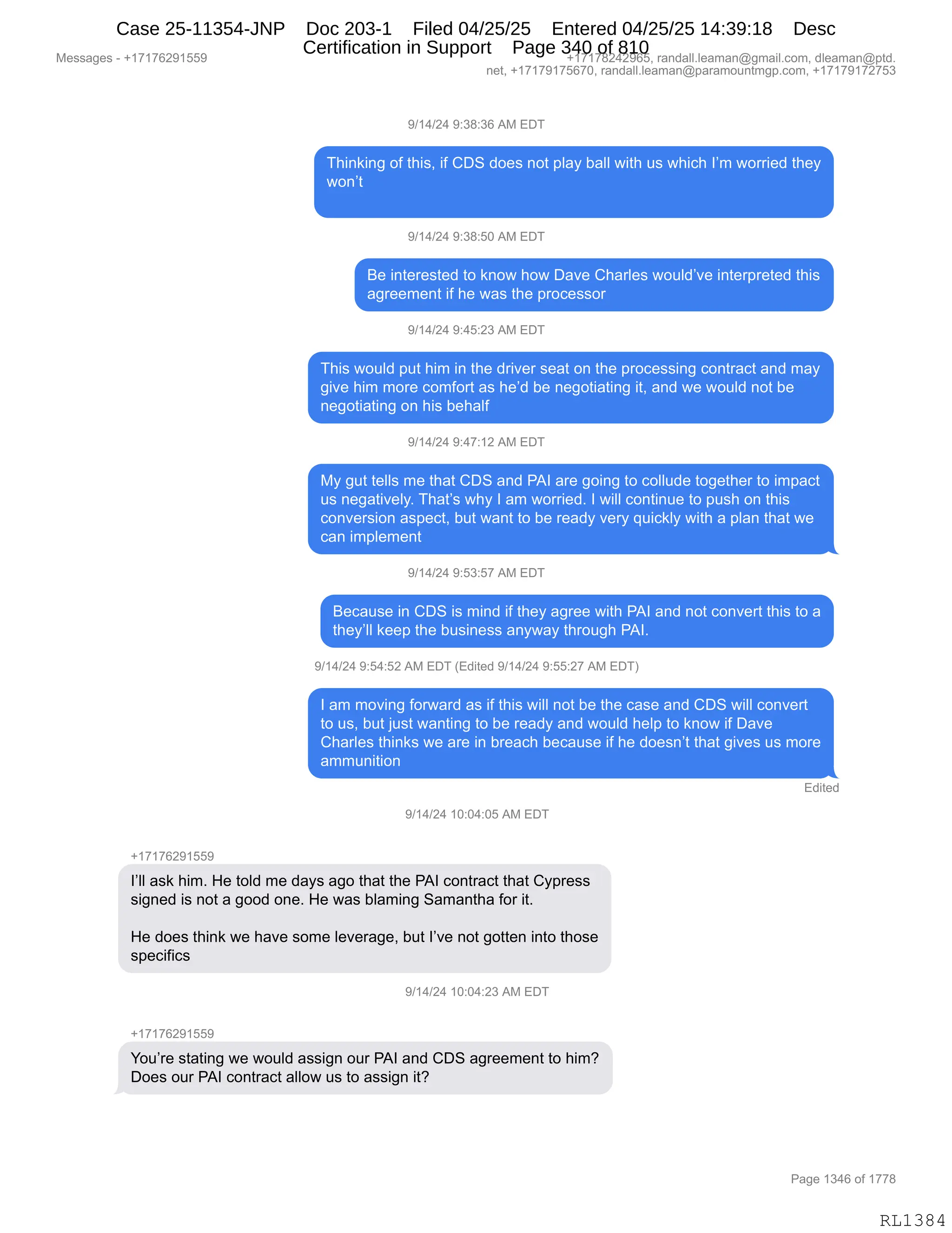 Messages - +17176291559 +17178242965, randall.leaman@gmail.com, dleaman@ptd.
net, +17179175670, randall.leaman@paramountmgp.com, +17179172753
9/14/24 9:38:36 AM EDT
Thinking of this, if CDS does not play ball with us which I'm worried they
won't
9/14/24 9:38:50 AM EDT
Be interested to know how Dave Charles would've interpreted this
agreement if he was the processor
9/14/24 9:45:23 AM EDT
This would put him in the driver seat on the processing contract and may
give him more comfort as he'd be negotiating it, and we would not be
negotiating on his behalf
9/14/24 9:47:12 AM EDT
My gut tells me that CDS and PAI are going to collude together to impact
us negatively. That's why I am worried. I will continue to push on this
conversion aspect, but want to be ready very quickly with a plan that we
can implement
9/14/24 9:53:57 AM EDT
Because in CDS is mind if they agree with PAI and not convert this to a
they'll keep the business anyway through PAI.
9/14/24 9:54:52 AM EDT (Edited 9/14/24 9:55:27 AM EDT)
I am moving forward as if this will not be the case and CDS will convert
to us, but just wanting to be ready and would help to know if Dave
Charles thinks we are in breach because if he doesn't that gives us more
ammunition
Edited
9/14/24 10:04:05 AM EDT
l'II ask him. He told me days ago that the PAI contract that Cypress
signed is not a good one. He was blaming Samantha for it.
He does think we have some leverage, but l've not gotten into those
specifics
9/14/24 10:04:23 AM EDT
+1 fbz91559
You're stating we would assign our PAI and CDS agreement to him?
Does our PAI contract allow us to assign it?
RL1384
-)(0)J0,-.*/.*I,1#,2T4
4;":<":',DM,9;"%X,"M,LT3,>D$%,:D9,=E&F,V&EE,7"9;,5%,7;"A;,RP6,7D88"$>,9;$F
7D:P9
-)(0)J0,-.*/.KO,1#,2T4
e$,":9$8$%9$>,9D,<:D7,;D7,T&?$,L;&8E$%,7D5E>P?$,":9$8=8$9$>,9;"%
&'8$$6$:9,"M,;$,7&%,9;$,=8DA$%%D8
-)(0)J0,-.0K.J*,1#,2T4
4;"%,7D5E>,=59,;"6,":,9;$,>8"?$8,%$&9,D:,9;$,=8DA$%%":',AD:98&A9,&:>,6&F
'"?$,;"6,6D8$,AD6MD89,&%,;$P>,V$,:$'D9"&9":',"9X,&:>,7$,7D5E>,:D9,V$
:$'D9"&9":',D:,;"%,V$;&EM
-)(0)J0,-.0+.(J,1#,2T4
#F,'59,9$EE%,6$,9;&9,LT3,&:>,N1R,&8$,'D":',9D,ADEE5>$,9D'$9;$8,9D,"6=&A9
5%,:$'&9"?$EFB,4;&9P%,7;F,R,&6,7D88"$>B,R,7"EE,AD:9":5$,9D,=5%;,D:,9;"%
AD:?$8%"D:,&%=$A9X,V59,7&:9,9D,V$,8$&>F,?$8F,]5"A<EF,7"9;,&,=E&:,9;&9,7$
A&:,"6=E$6$:9
-)(0)J0,-.K*.K+,1#,2T4
e$A&5%$,":,LT3,"%,6":>,"M,9;$F,&'8$$,7"9;,N1R,&:>,:D9,AD:?$89,9;"%,9D,&
9;$FPEE,<$$=,9;$,V5%":$%%,&:F7&F,9;8D5';,N1RB
-)(0)J0,-.K0.KJ,1#,2T4,q2>"9$>,-)(0)J0,-.KK.J+,1#,2T4n
R,&6,6D?":',MD87&8>,&%,"M,9;"%,7"EE,:D9,V$,9;$,A&%$,&:>,LT3,7"EE,AD:?$89
9D,5%X,V59,U5%9,7&:9":',9D,V$,8$&>F,&:>,7D5E>,;$E=,9D,<:D7,"M,T&?$
L;&8E$%,9;":<%,7$,&8$,":,V8$&A;,V$A&5%$,"M,;$,>D$%:P9,9;&9,'"?$%,5%,6D8$
&665:"9"D:
2>"9$>
-)(0)J0,(O.O0.OK,1#,2T4
H(+(+IJ-(KK-
RPEE,&%<,;"6B,_$,9DE>,6$,>&F%,&'D,9;&9,9;$,N1R,AD:98&A9,9;&9,LF=8$%%
%"':$>,"%,:D9,&,'DD>,D:$B,_$,7&%,VE&6":',3&6&:9;&,MD8,"9B
_$,>D$%,9;":<,7$,;&?$,%D6$,E$?$8&'$X,V59,RP?$,:D9,'D99$:,":9D,9;D%$
%=$A"M"A%,
-)(0)J0,(O.O0.J*,1#,2T4
H(+(+IJ-(KK-
hD5P8$,%9&9":',7$,7D5E>,&%%"':,D58,N1R,&:>,LT3,&'8$$6$:9,9D,;"6G
TD$%,D58,N1R,AD:98&A9,&EED7,5%,9D,&%%"':,"9G
#$%%&'$%,W,H(+(+IJ-(KK- H(+(+/J0J-IKX,8&:>&EEBE$&6&:Y'6&"EBAD6X,>E$&6&:Y=9>B
:$9X,H(+(+-(+KI+OX,8&:>&EEBE$&6&:Y=&8&6D5:96'=BAD6X,H(+(+-(+J+K*
N&'$,(*0I,DM,(++/
RL1384
Case 25-11354-JNP Doc 203-1 Filed 04/25/25 Entered 04/25/25 14:39:18 Desc
Certification in Support Page 340 of 810
 