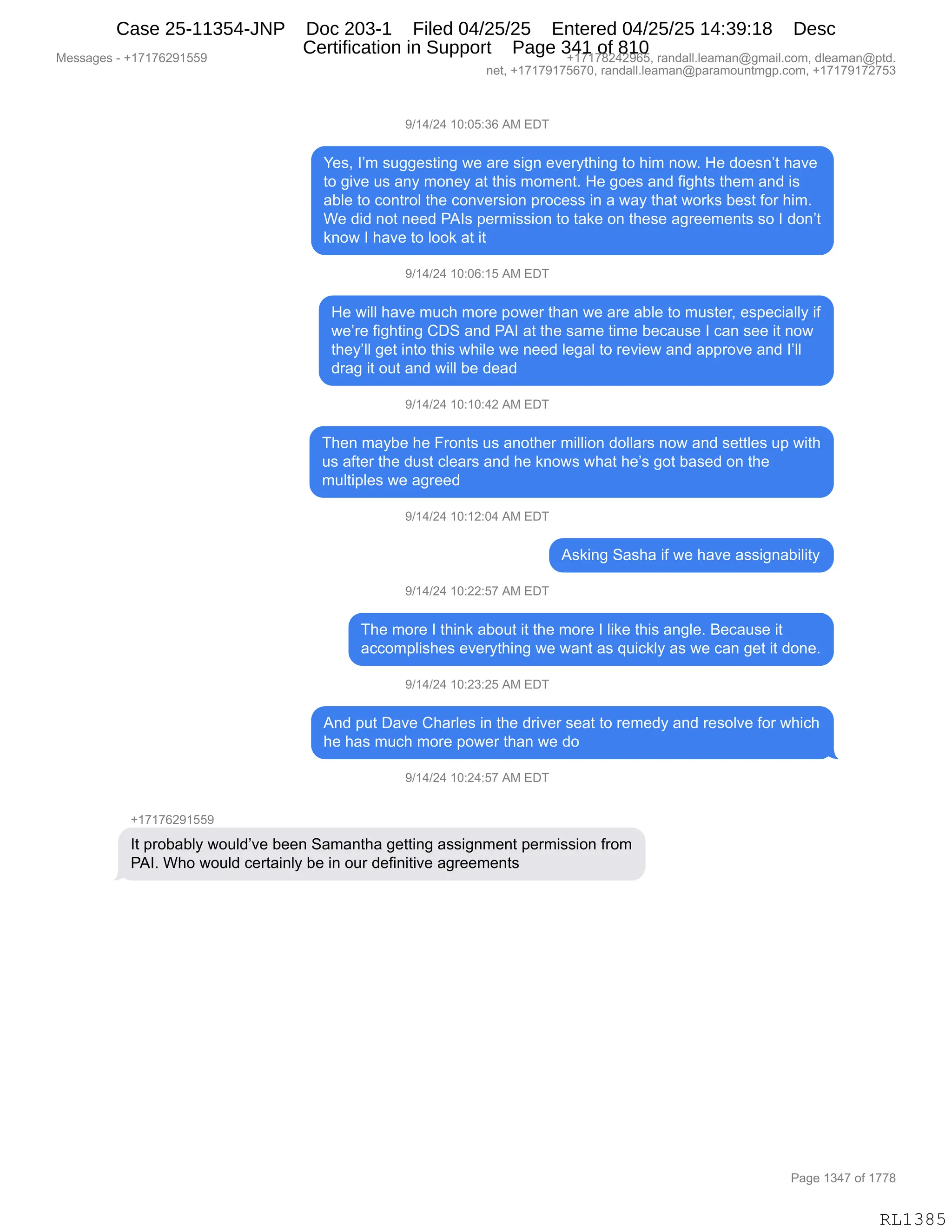 Messages - +17176291559 +17178242965, randall.leaman@gmail.com, dleaman@ptd.
net, +17179175670, randall.leaman@paramountmgp.com, +17179172753
9/14/24 10:05:36 AM EDT
Yes, I'm suggesting we are sign everything to him now. He doesn't have
to give us any money at this moment. He goes and fights them and is
able to control the conversion process in a way that works best for him.
We did not need PAIs permission to take on these agreements so I don't
know I have to look at it
9/14/24 10:06:15 AM EDT
He will have much more power than we are able to muster, especially if
we're fighting CDS and PAI at the same time because I can see it now
they'll get into this while we need legal to review and approve and I'll
drag it out and will be dead
9/14/24 10:10:42 AM EDT
Then maybe he Fronts us another million dollars now and settles up with
us after the dust clears and he knows what he's got based on the
multiples we agreed
9/14/24 10:12:04 AM EDT
Asking Sasha if we have assignability
9/14/24 10:22:57 AM EDT
The more I think about it the more I like this angle. Because it
accomplishes everything we want as quickly as we can get it done.
9/14/24 10:23:25 AM EDT
And put Dave Charles in the driver seat to remedy and resolve for which
he has much more power than we do
9/14/24 10:24:57 AM EDT
+17176291559
It probably would've been Samantha getting assignment permission from
PAI. Who would certainly be in our definitive agreements
Page 1347 of 1778
RL1385
-)(0)J0,(O.OK.*I,1#,2T4
h$%X,RP6,%5''$%9":',7$,&8$,%"':,$?$8F9;":',9D,;"6,:D7B,_$,>D$%:P9,;&?$
9D,'"?$,5%,&:F,6D:$F,&9,9;"%,6D6$:9B,_$,'D$%,&:>,M"';9%,9;$6,&:>,"%
&VE$,9D,AD:98DE,9;$,AD:?$8%"D:,=8DA$%%,":,&,7&F,9;&9,7D8<%,V$%9,MD8,;"6B
C$,>">,:D9,:$$>,N1R%,=$86"%%"D:,9D,9&<$,D:,9;$%$,&'8$$6$:9%,%D,R,>D:P9
<:D7,R,;&?$,9D,EDD<,&9,"9
-)(0)J0,(O.OI.(K,1#,2T4
_$,7"EE,;&?$,65A;,6D8$,=D7$8,9;&:,7$,&8$,&VE$,9D,65%9$8X,$%=$A"&EEF,"M
7$P8$,M"';9":',LT3,&:>,N1R,&9,9;$,%&6$,9"6$,V$A&5%$,R,A&:,%$$,"9,:D7
9;$FPEE,'$9,":9D,9;"%,7;"E$,7$,:$$>,E$'&E,9D,8$?"$7,&:>,&==8D?$,&:>,RPEE
>8&',"9,D59,&:>,7"EE,V$,>$&>
-)(0)J0,(O.(O.0J,1#,2T4
4;$:,6&FV$,;$,Z8D:9%,5%,&:D9;$8,6"EE"D:,>DEE&8%,:D7,&:>,%$99E$%,5=,7"9;
5%,&M9$8,9;$,>5%9,AE$&8%,&:>,;$,<:D7%,7;&9,;$P%,'D9,V&%$>,D:,9;$
65E9"=E$%,7$,&'8$$>
-)(0)J0,(O.(J.O0,1#,2T4
1%<":',3&%;&,"M,7$,;&?$,&%%"':&V"E"9F
-)(0)J0,(O.JJ.K+,1#,2T4
4;$,6D8$,R,9;":<,&VD59,"9,9;$,6D8$,R,E"<$,9;"%,&:'E$B,e$A&5%$,"9
&AAD6=E"%;$%,$?$8F9;":',7$,7&:9,&%,]5"A<EF,&%,7$,A&:,'$9,"9,>D:$B
-)(0)J0,(O.J*.JK,1#,2T4
1:>,=59,T&?$,L;&8E$%,":,9;$,>8"?$8,%$&9,9D,8$6$>F,&:>,8$%DE?$,MD8,7;"A;
;$,;&%,65A;,6D8$,=D7$8,9;&:,7$,>D
-)(0)J0,(O.J0.K+,1#,2T4
H(+(+IJ-(KK-
R9,=8DV&VEF,7D5E>P?$,V$$:,3&6&:9;&,'$99":',&%%"':6$:9,=$86"%%"D:,M8D6
N1RB,C;D,7D5E>,A$89&":EF,V$,":,D58,>$M":"9"?$,&'8$$6$:9%
#$%%&'$%,W,H(+(+IJ-(KK- H(+(+/J0J-IKX,8&:>&EEBE$&6&:Y'6&"EBAD6X,>E$&6&:Y=9>B
:$9X,H(+(+-(+KI+OX,8&:>&EEBE$&6&:Y=&8&6D5:96'=BAD6X,H(+(+-(+J+K*
N&'$,(*0+,DM,(++/
RL1385
Case 25-11354-JNP Doc 203-1 Filed 04/25/25 Entered 04/25/25 14:39:18 Desc
Certification in Support Page 341 of 810
 